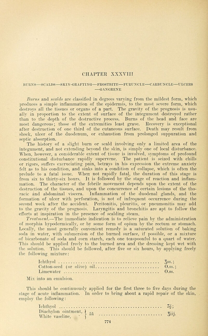 CHAPTER XXXVIII BURNS SCALDS SKIN-GRAFTING FROSTBITE FURUNCLE CARBUNCLE ULCERS GANGRENE Burns and scalds are classified in degrees varying from tlie mildest form, which produces a simple inflammation of the epidermis, to the most severe form, which destroys all the tissues or organs of a part. The gravity of the prognosis is usu- ally in proportion to the extent of surface of the integument destroyed rather than to the depth of the destructive process. Burns of the head and face are most dangerous; those of the extremities least grave. Eecovery is exceptional after destruction of one third of the cutaneous surface. Death may result from shock, ulcer of the duodenum, or exhaustion from prolonged suppuration and septic absorption. The history of a slight burn or scald involving only a limited area of the integument, and not extending beyond the skin, is simply one of local disturbance. When, however, a considerable extent of tissue is involved, symptoms of profound constitutional disturbance rapidly supervene. The patient is seized with chills or rigors, suffers excruciating pain, betrays in his expression the extreme anxiety felt as to his condition, and sinks into a condition of collapse, which is often the prelude to a fatal issue. When not rapidly fatal, the duration of this stage is from six to thirty-six hours. It is followed by the stage of reaction and inflam- mation. The character of the febrile movement depends upon the extent of the destruction of the tissues, and upon the concurrence of certain lesions of the tho- racic and abdominal viscera. Inflammation of the duodenal glands, and the formation of ulcer with perforation, is not of infrequent occurrence during the second week after the accident. Peritonitis, pleuritis, or pneumonitis may add to the gravity of the jjrognosis. Laryngitis and bronchitis are apt to follow the efforts at inspiration in the presence of scalding steam. Treatment.—The immediate indication is to relieve pain by the administration of morphia hypodermically, or by some form of opium by the rectum or stomach. Locally, the most generally convenient remedy is a saturated solution of baking soda in water, with submersion of the burned surface, if possible, or a mixture of bicarbonate of soda and corn starch, each one teaspoonful to a quart of water. This should be applied freely to the burned area and the dressing kept wet with the solution. This should be followed, after five or six hours, by applying freely the following mixture: Ichthyol oSS-; Cotton-seed (or olive) oil O.ss.; Limewater O.ss. Mix into an emulsion. This should be continuously applied for the first three to five days during the stage of acute inflammation. In order to bring about a rapid repair of the skin, employ the following: Ichthyol 3j; Diachylon ointment, ) -- c--. White vaseline, J ^ ^'