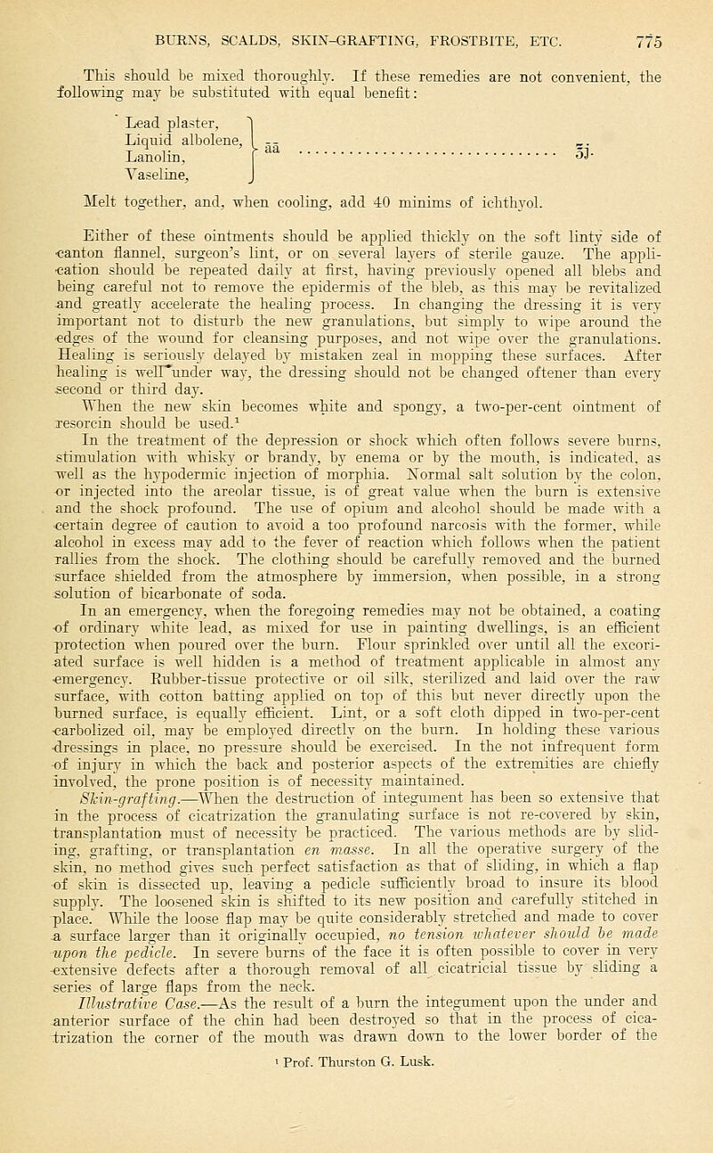 This should be mixed thoroughly. If these remedies are not convenient, the following may be substituted with equal benefit: Lead plaster, ^ Liquid albolene, I -- ^. Lanolin, f 3J- Vaseline, J Melt together, and, when cooling, add 40 minims of iehthyol. Either of these ointments should be applied thickly on the soft linty side of •canton flannel, surgeon's lint, or on several layers of sterile gauze. The appli- ■cation should be repeated daily at first, having previously opened all blebs and being careful not to remove the epidermis of the bleb, as this may be revitalized and greatly accelerate the healing process. In changing the dressing it is very important not to disturb the new- granulations, but simply to wipe around the ■edges of the wound for cleansing purposes, and not wipe over the granulations. Healing is seriously delayed by mistaken zeal in mopping these surfaces. After Tiealing is welHunder wav, the dressing should not be changed oftener than every second or third day. When the new skin becomes white and spongy, a two-per-cent ointment of Tcsorcin should be used.^ In the treatment of the depression or shock which often follows severe burns, stimulation with whiskv^ or brandy, by enema or by the mouth, is indicated, as well as the hypodermic injection of morphia. ISTormal salt solution by the colon, •or injected into the areolar tissue, is of great value when the burn is extensive and the shock profound. The use of opium and alcohol should he made with a ■certain degree of caution to avoid a too profound narcosis with the former, while alcohol in excess may add to the fever of reaction which follows when the patient rallies from the shock. The clothing should be carefully removed and the burned surface shielded from the atmosphere by immersion, when possible, in a strong solution of bicarbonate of soda. In an emergency, when the foregoing remedies may not be obtained, a coating ■of ordinary white lead, as mixed for use in painting dwellings, is an efficient protection when poured over the burn. Flour sprinkled over until all the excori- ated surface is well hidden is a method of treatment applicable in almost any ■emergency. Rubber-tissue protective or oil silk, sterilized and laid over the raw surface, with cotton batting applied on top of this but never directly upon the burned surface, is equally efficient. Lint, or a soft cloth dipped in two-per-cent ■carbolized oil, may be employed directly on the burn. In holding these various ■dressings in place, no pressure should be exercised. In the not infrequent form -of injury in which the back and posterior aspects of the extremities are chiefly involved, the prone position is of necessity maintained. Skin-grafting.—^AATien the destruction of integument has been so extensive that in the process of cicatrization the granulating surface is not re-covered by skin, transplantation must of necessitv' be practiced. The various methods are by slid- ing, grafting, or transplantation en masse. In all the operative surgery of the skin, no method gives such perfect satisfaction as that of sliding, in which a flap ■of skin is dissected up, leaving a pedicle sufl&ciently broad to insure its blood supply. The loosened skin is shifted to its new position and carefully stitched in place. Wliile the loose flap may be quite considerably stretched and made to cover a surface larger than it originally occupied, no tension whatever should he made upon the pedicle. In severe burns of the face it is often possible to cover in very -extensive defects after a thorough removal of all cicatricial tissue by sliding a series of large flaps from the neck. Illmtrattve Case.—As the result of a Inirn the integument upon the under and anterior surface of the chin had been destroyed so that in the process of cica- trization the corner of the mouth was drawn down to the lower border of the > Prof. Thurston G. Lusk.