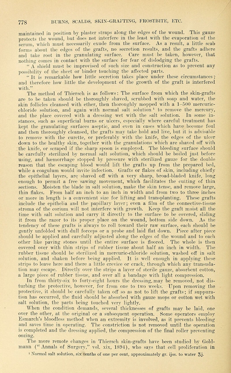 maintained in position by plaster straps along the edges of the wound. This gauze protects the wound, but does not interfere in the least with the evaporation of the serum, which nmst necessarily exude from the surface. As a result, a little scab forms about the edges of the grafts, no secretion results, and the grafts adhere and take root in the granulating surface. Care must be taken, however, that nothing comes in contact with the surface for fear of dislodging the grafts. A shield must be improvised of such size and construction as to prevent any possibility of the sheet or binder touching the affected parts. It is remarkable how little secretion takes place under these circumstances ;• and therefore how little the de\elopment of the growth of the graft is interfered with. The method of Thiersch is as follows: The surface from which the skin-grafts are to be taken should be thoroughly shaved, scrubbed with soap and water, the skin follicles cleansed with ether, then thoroughly mopped with a 1-500 mercuric- chloride solution, and again with normal salt solution ^ to remove the mercury, and the place covered with a dressing wet with the salt solution. In some in- stances, such as superficial burns or ulcers, especially where careful treatment has kept the granulating surfaces aseptic, and even in cases which have become foul and then thoroughly cleansed, the grafts may take hold and live, but it is advisable to remove with the curette, or preferably with the knife, the edges of the ulcer down to the healthy skin, together with the granulations which are shaved off with the knife, or scraped if the sharp spoon is employed. The bleeding surface should be carefully sterilized by normal salt solution, which should be boiled just before using, and haemorrhage stopped by pressure with sterilized gauze for the double reason that the escaping blood would lift the grafts up from the prepared bed, while a coagulum would invite infection. Grafts or flakes of skin, including chiefly the epithelial layers, arq shaved off with a very sharp, broad-bladed knife, long enough to permit a free sawing movement, which facilitates the cutting of thin sections. Moisten the blade in salt solution, make the skin tense, and remove large, thin flakes. From half an inch to an inch in width and from two to three inches or more in length is a convenient size for lifting and transplanting. These grafts include the epithelia and the papillary layer; even a film of the connective-tissue stroma of the corium will not interfere with growth. Keep the graft moist all the time with salt solution and carry it directly to the surface to be covered, sliding it from the razor to its proper place on the wound, bottom side down. As the tendency of these grafts is always to roll toward their raw surface, each should be gently imfolded with dull forceps or a probe and laid flat down. Piece after piece should be applied and carefully adjusted along the edges of the wound and to each other like paving stones until the entire surface is floored. The whole is then covered over vrith thin strips of rubber tissue about half an inch in width. The rubber tissue should be sterilized in mercuric-chloride solution, washed off in salt solution, and shaken before being applied. It is well enough in applying these strips to leave here and there a little crevice or crack, through which any transuda- tion may escape. Directly over the strips a layer of sterile gauze, absorbent cotton, a large piece of rubber tissue, and over all a bandage with light compression. In from thirty-six to forty-eight hours the dressing, may be removed, not dis- turbing the protective, however, for from one to two weeks. Upon removing the protective, it should be carefully taken off so as not to lift the grafts; if suppura- tion has occurred, the fluid should be absorbed with gauze mops or cotton wet with salt solution, the parts being touched very lightly. When the condition demands, several thicknesses of grafts may be laid, one over the other, at the original or a subsequent operation. Some operators employ Esmarch's bloodless method when an extremity is involved, as it prevents bleeding and saves time in operating. The constriction is not removed until the operation is completed and the dressing applied, the compression of the flnal roller preventing oozing. The more remote changes in Thiersch skin-grafts have been studied by Gold- mann (Annals of Surgery, vol. xix, 1894), who says that cell proliferation in ' Normal salt solution, six tenths of one per cent, approximately gr. ijss. to water Sj-