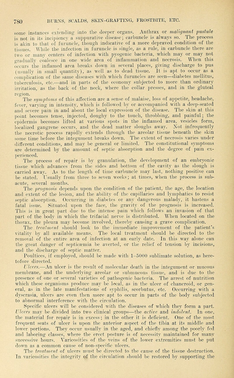 some instances extending into the deeper organs. Anthrax or malignant pustule is not in its incipieney a suppurative disease; carbuncle is always so. The process is akin to that of furuncle, though indicative of a more depraved condition of the tissues. AVhile the infection in furuncle is single, as a rule, in carbuncle there are two or many centers of infection with pyogenic bacteria, which may or may not o-radually coalesce in one wide area of inflammation and necrosis. When this occurs the inflamed area breaks down in several places, giving discharge to pus (usually in small quantity), as well as to dead tissue. It is apt to occur as a complication of the same diseases with which furuncles are seen—diabetes mellitus, tuberculosis, etc.—and in parts of the economy subjected to more than ordinary irritation, as the back of the neck, where the collar presses, and in the gluteal region. The symptoms of this afEection are a sense of malaise, loss of appetite, headache, fever, varying in intensity, which is followed by or accompanied with a deep-seated and severe pain in and about the local expression of the disease. The skin at this point becomes tense, injected, doughy to the touch, throbbing, and painful; the epidermis becomes lifted at various spots in the inflamed area, vesicles form, localized gangrene occurs, and the dead matter sloughs away. Not infrequently the necrotic process rapidly extends through the areolar tissue beneath the skin some time before the integument breaks down. The extent of necrosis varies under different conditions, and may be general or limited. The constitutional symptoms are determined by the amount of septic absorption and the degree of pain ex- perienced. The process of repair is by granulation, the development of an embryonic tissue which advances from the sides and bottom of the cavity as the slough is carried away. As to the length of time carbuncle may last, nothing positive can be stated. Usually from three to seven weeks; at times, when the process is sub- acute, several months. The prognosis depends upon the condition of the patient, the age, the location and extent of the lesion, and the ability of the capillaries and lymphatics to resist septic absorption. Occurring in diabetes or any dangerous malact}', it hastens a fatal issue. Situated iipon the face, the gravity of the prognosis is increased. This is in great part due to the intense pain which follows an invasion of that part of the body in which the trifacial nerve is distributed. When located on the thorax, the pleura may become involved, thereby causing a grave complication. The treatment should look to the immediate improvement of the patient's vitality by all available means. The local treatment should be directed to the removal of the entire area of infection at an early date. In this way alone can the great danger of septictpmia be averted, or the relief of tension by incisions, and the discharge of septic matter. Poultices, if employed, should be made with 1-5000 sublimate solution, as here- tofore directed. Ulcers.—An ulcer is the result of molecular death in the integument or mucous membrane, and the underlying areolar or submucous tissue, and is due to the presence of one or several varieties of pathogenic bacteria. The arrest of nutrition which these organisms produce may be local, as in the ulcer of chancroid, or gen- eral, as in the late manifestations of syphilis, scorbutus, etc. Occiirring with a dyscrasia, ulcers are even tlien more apt to occur in parts of the body subjected to abnormal interference with the circulation. Specific ulcers will be considered with the diseases of -which they form a part. Ulcers may be divided into two clinical groups—the active and indolent. In one, the material for repair is in excess; in the other it is deficient. One of the most frequent seats of ulcer is upon the anterior aspect of the tibia at its middle and lower portions. They occur usually in the aged, and chiefly among the poorly fed and lalDoring classes, where the erect posture is of necessity maintained for many successive hours. Varicosities of the veins of the lower extremities must be put down as a common cause of non-specific ulcers. The treatment of ulcers must be directed to the cause of the tissue destruction. In varicosities the integrity of the circulation should be restored by supporting the