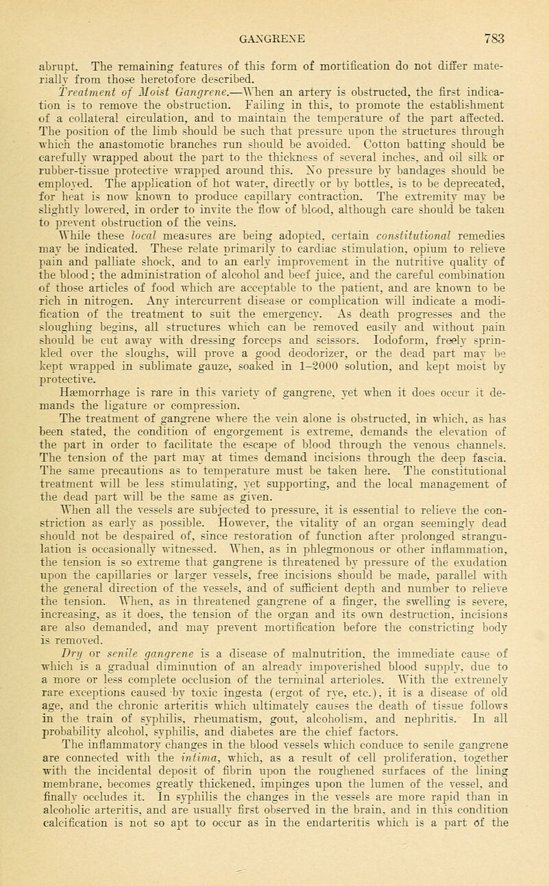 abrupt. The Temaining features of this form of mortification do not differ mate- rially from those heretofore described. Treatment of Moist Gangrene.—^^'hen an artery is obstructed, the first indica- tion is to remove the obstruction. Failing in. this, to promote the establishment of a collateral circulation, and to maintain the temperature of the part affected. The position of the limb should be such that pressure upon the structures through •nhich the anastomotic branches run should be avoided. Cotton batting should be carefulh' ■nTapped about the part to the thickness of several inches, and oil silk or rubber-tissue protective wrapped around this. Xo pressure by bandages should be employed. The application of hot water, directly or by bottles, is to be deprecated, for heat is now known to produce capillary contraction. The extremity may be slightly lowered, in order to invite the flow of blood, although care should be taken to prevent obstruction of the veins. While these local measures are being adopted, eertata constitutional remedies may be indicated. These relate primarily to cardiac stimulation, opium to relieve pain and palliate shock, and to an early improvement in the nutritive quality of the blood; the administration of alcohol and beef juice, and the careful combination of those articles of food which are acceptable to the patient, and are known to be rich in nitrogen. Any intercurrent disease or complication will indicate a modi- fication of the treatment to suit the emergency. As death progresses and the sloughing begins, all structures which can be removed easily and without pain should be cut away with dressing forceps and scissors. Iodoform, freely sprin- kled over the sloughs, will prove a good deodorizer, or the dead part may be kept wrapped in sublimate gauze, soaked in 1-2000 solution, and kept moist by protective. Hsemorrhage is rare in this varietv' of gangrene, yet when it does occur it de- mands the ligature or compression. The treatment of gangrene where the vein alone is obstructed, in which, as has been stated, the condition of engorgement is extreme, demands the elevation of the part in order to facilitate the escape of blood through the venous channels. The tension of the part may at times demand incisions through the deep fascia. The same precautions as to temperature must be taken here. The constitutional treatment will be less stimulating, yet supporting, and the local management of the dead part will be the same as given. Wlien all the vessels are subjected to pressure, it is essential to relieve the con- striction as early as possible. However, the vitality of an organ seemingly dead should not be despaired of, since restoration of function after prolonged strangu- lation is occasionally witnessed. When, as in phlegmonous or other inflammation, the tension is so extreme that gangrene is threatened by pressure of the exudation upon the capillaries or larger vessels, free incisions should be made, parallel with the general direction of the vessels, and of suiScient depth and number to relieve the tension. Wlien, as in threatened gangrene of a finger, the swelling is severe, increasing, as it does, the tension of the organ and its own destruction, incisions are also demanded, and may prevent mortification before the constricting body is removed. Dry or senile gangrene is a disease of malnutrition, the immediate cause of which is a gradual diminution of an already impoverished blood supply, due to a more or less complete occlusion of the terminal arterioles. With the extremely rare exceptions caused by toxic ingesta (ergot of rye, etc.), it is a disease of old age, and the chronic arteritis which ultimately causes the death of tissue follows in the train of syphilis, rheumatism, gout, alcoholism, and nephritis.' In all probabilitj' alcohol, syphilis, and diabetes are the chief factors. The inflammatory changes in the blood vessels which conduce to senile gangrene are connected with the intima, which, as a result of cell proliferation, together with the incidental deposit of fibrin upon the roughened surfaces of the lining membrane, becomes greatly thickened, impinges upon the lumen of the vessel, and finally occludes it. In syphilis the changes in the vessels are more rapid than in alcoholic arteritis, and are usually first observed in the brain, and in this condition calcification is not so apt to occur as in the endarteritis which is a part of the