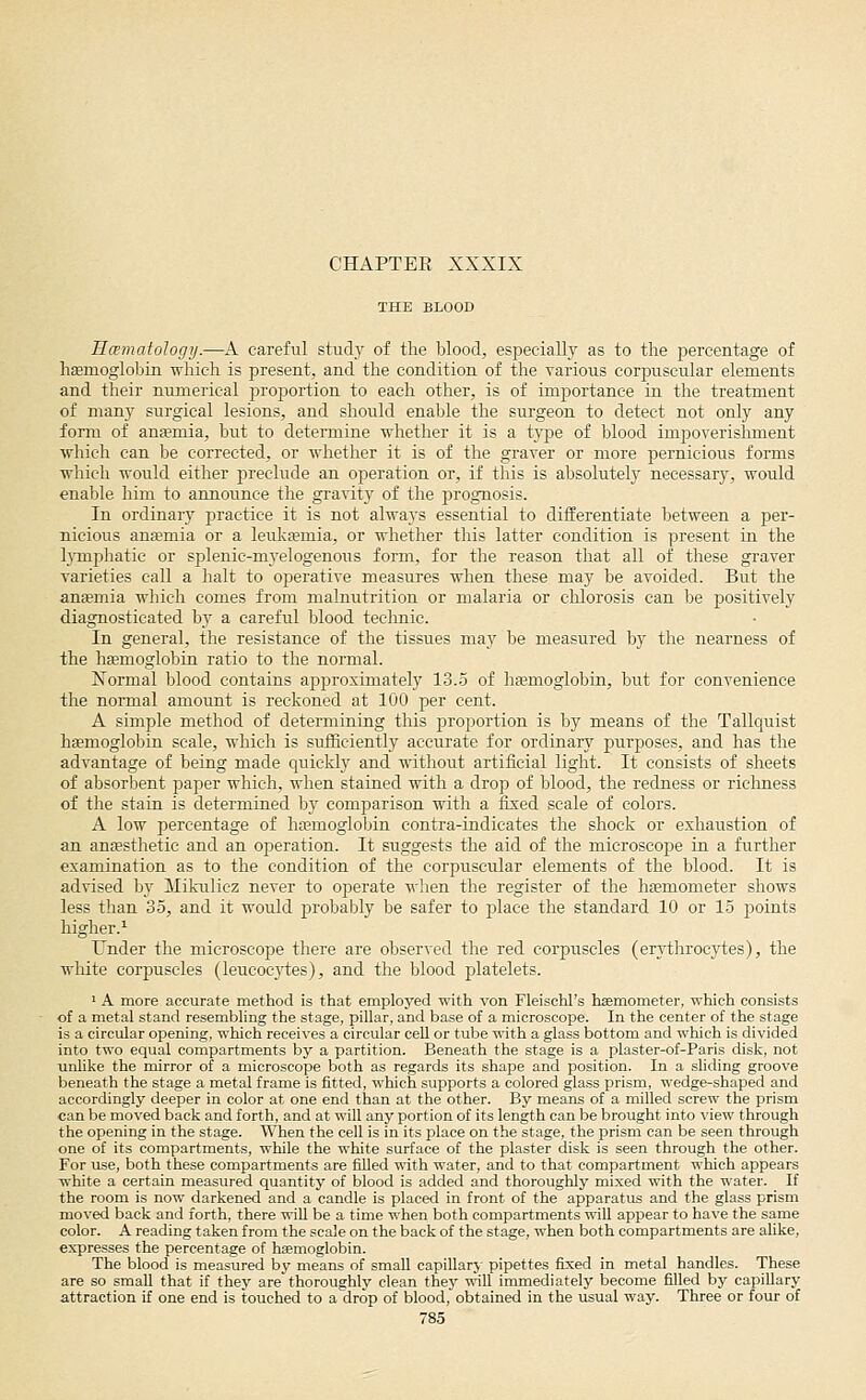 CHAPTER XXXIX THE BLOOD HcematoJogy.—A careful study of the blood, especially as to the percentage of hEemoglobin which is present, and the condition of tlie various eorjmscular elements and their numerical proportion to each other, is of imjjortance in the treatment of many surgical lesions, and should enable the surgeon to detect not only any form of ansmia, but to determine whether it is a tj^pe of blood impoverishment which can be corrected, or whether it is of the graver or more pernicious forms which would either preclude an operation or, if this is absolutely necessary, would enable him to announce the gravity of the prognosis. In ordinary practice it is not always essential to differentiate between a per- nicious anjemia or a leulca?mia, or whether tliis latter condition is present in the l}Tnp]iatic or splenic-myelogenous form, for the reason that all of these graver varieties call a halt to operative measures when these may be avoided. But the ansemia which comes from malnutrition or malaria or chlorosis can be positively diagnosticated by a careful blood technic. In general, the resistance of the tissues may be measured by the nearness of the hfemoglobin ratio to the normal. Normal blood contains approximately 13..5 of haemoglobin, but for convenience the normal amount is reckoned at 100 per cent. A simple method of determining this proportion is by means of the Tallquist hsemoglobin scale, which is suiSciently accurate for ordinary purposes, and has the advantage of being made quickly and without artificial light. It consists of sheets of absorbent paper which, when stained with a drop of blood, the redness or riclmess of the stain is determined by comparison with a fixed scale of colors. A low percentage of hajmoglobin contra-indicates the shock or exhaustion of an antestlietic and an operation. It suggests the aid of the microscope in a further examination as to the condition of the corpuscular elements of the blood. It is advised by Mikulicz never to operate wlien the register of the hsemometer shows less than 35, and it would 2}robably be safer to ptlace the standard 10 or 15 points higher.^ Under the microscope there are observed the red corpuscles (erytlirocytes), the white corpuscles (leucocji:es), and the blood platelets. ' A more accurate method is that employed with von Fleischl's haemometer, which consists of a metal stand resembling the stage, pillar, and base of a microscope. In the center of the stage is a circular opening, which receives a circular cell or tube with a glass bottom and which is divided into two equal compartments by a partition. Beneath the stage is a plaster-of-Paris disk, not unlike the mirror of a microscope both as regards its shape and position. In a sliding groove beneath the stage a metal frame is iitted, which supports a colored glass prism, wedge-shaped and accordingly deeper in color at one end than at the other. By means of a milled screw the prism can be moved back and forth, and at will any portion of its length can be brought into view through the opening in the stage. When the cell is in its place on the stage, the prism can be seen through one of its compartments, while the white surface of the plaster disk is seen through the other. For use, both these compartments are filled with water, and to that compartment which appears white a certain measured quantity of blood is added and thoroughly mixed with the water. If the room is now darkened and a candle is placed in front of the apparatus and the glass prism moved back and forth, there wiU be a time when both compartments will appear to have the same color. A reading taken from the scale on the back of the stage, when both compartments are aUke, expresses the percentage of hEemoglobin. The blood is measured by means of small capillary pipettes fixed in metal handles. These are so small that if they are thoroughly clean they will immediately become filled by capillary attraction if one end is touched to a drop of blood, obtained in the usual way. Three or four of