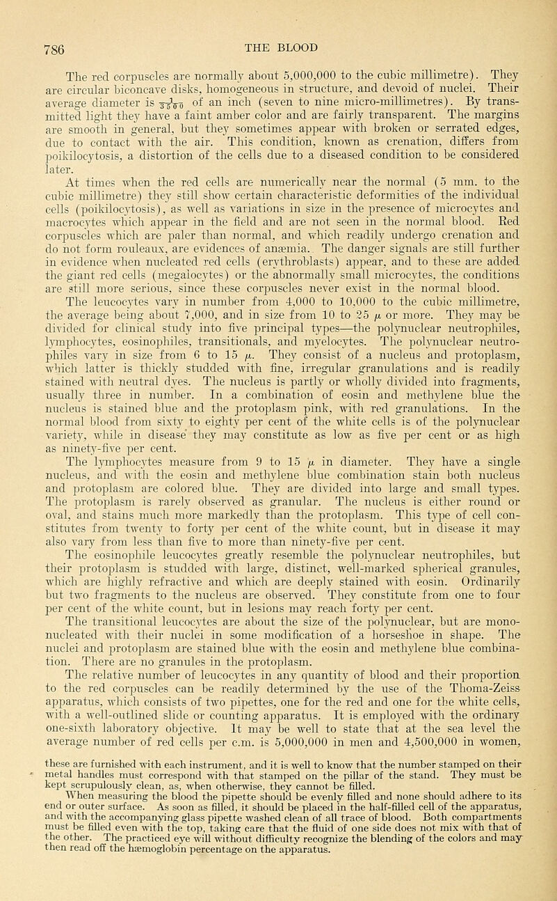 The red corpuscles are normallj' about 5,000,000 to the cubic millimetre). They are circular biconcave disks, homogeneous in structure, and devoid of nuclei. Their average diameter is tjVo of an inch (seven to nine micro-millimetres). By trans- mitted light they have a faint amber color and are fairly transparent. The margins are smooth in general, but they sometimes appear with broken or serrated edges, due to contact with the air. This condition, Icnown as crenation, differs from poikilocytosis, a distortion of the cells due to a diseased condition to be considered later. At times when the red cells are numerically near the normal (5 mm. to the cubic millimetre) they still show certain characteristic deformities of the individual cells (poikiloc3'tosis), as well as variations in size in the presence of microcytes and macrocytes which appear in the field and are not seen in the normal blood. Eed corpuscles which are paler than normal, and which readily undergo crenation and do not form rouleaux, are evidences of anaemia.. The danger signals are still further in evidence when nucleated red cells (erythroblasts) appear, and to these are added the giant red cells (megaiocytes) or the abnormally small microcytes, the conditions are still more serious, since these corpuscles never exist in the normal blood. The leucocytes vary in number from 4,000 to 10,000 to the cubic millimetre, the average being about 7,000, and in size from 10 to 25 /x or more. They may be divided for clinical study into five jDrincipal types—the poljiiuclear neutrophiles, lymphocytes, eosinophiles, transitionals, and myelocytes. The polj'nuclear neutro- philes vary in size from 6 to 15 /x. They consist of a nucleus and protoplasm, which latter is thickly studded with fine, irregular granulations and is readily stained with neiitral dyes. The nucleus is partly or wholly divided into fragments, usually three in number. In a combination of eosin and methylene blue the nucleus is stained blue and the protoplasm pink, with red granulations. In the normal blood from sixty to eighty per cent of the white cells is of the polynuclear variety, while in disease' they may constitute as low as five per cent or as high as ninety-five per cent. The lymphocytes measure from 9 to 15 )«, in diameter. They have a single nu.cleus, and with the eosin and methylene blue combination stain both nucleus and protoplasm are colored blue. They are divided into large and small types. The protoplasm is rarely observed as granular. The nucleus is either round or oval, and stains much more markedly than the protoplasm. This type of cell con- stitutes from twenty to forty per cent of the white count, but in disease it may also vary from less than five to more than ninety-five per cent. The eosinophile leucocytes greatly resemble the pol3Tiuclear neutrophiles, but their protoi^lasm is studded with large, distinct, well-marked spherical granules, which are highly refractive and which are deeply stained with eosin. Ordinarily but two fragments to the nucleus are observed. They constitute from one to four I^er cent of the white count, but in lesions may reach forty per cent. The transitional leu.coc.ytes are about the size of the polynuclear, but are mono- nucleated with their nuclei in some modification of a horseslioe in shape. The nuclei and protop)lasm are stained blue with the eosin and methylene blue combina- tion. There are no granules in the protoplasm. The relative number of leucocytes in any quantity of blood and their proportion, to the red corpuscles can be readily determined by the use of the Thoma-Zeiss apparatus, which consists of two pipettes, one for the red and one for the white cells, with a well-outlined slide or counting apparatus. It is employed with the ordinary one-sixth laboratory objective. It may be well to state that at the sea level the average number of red cells per cm. is 5,000,000 in men and 4,500,000 in women, these are furnished with each instrument, and it is well to know that the number stamped on their metal handles must correspond with that stamped on the pillar of the stand. They must be kept scrupulously clean, as, when otherwise, they cannot be filled. When measuring the blood the pipette should be evenly filled and none should adhere to its end or outer surface. As soon as filled, it should be placed in the half-filled cell of the apparatus, and with the accompanying glass pipette washed clean of all trace of blood. Both compartments must be filled even with the top, taking care that the fluid of one side does not mix with that of the other. The practiced eye will without difficulty recognize the blending of the colors and may then read off the haemoglobin percentage on the apparatus.