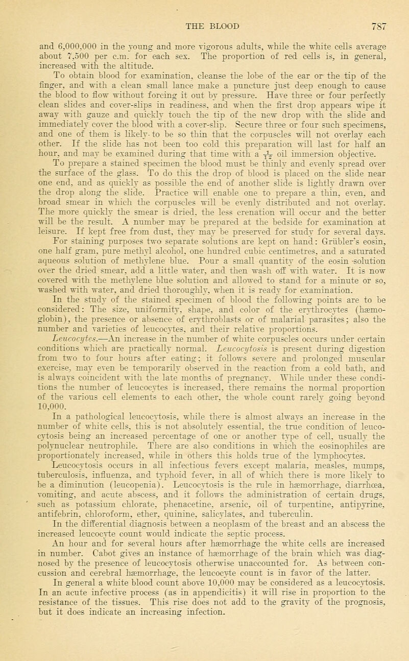 and 6,000.000 in the young and more rigorous adults, ■wMle the white cells average about T.oOO per cm. for each ses. The proportion of red cells is, in general, increased vrith the altitude. To obtaia blood for examination, cleanse the lobe of the ear or the tip of the finger, and with a clean small lance make a puncture just deep enough to cause the blood to flow without forcing it out by pressure. Have three or four perfectly clean slides and cover-slips in readiness, and when the first drop appears wipe it away with gauze and quickly touch the tip of the new drop with the slide and immediately cover the blood with a cover-slip. Secure three or four such specimens, and one of them is likely- to be so thia that the corpuscles will not overlay each other. If the slide has not been too cold this preparation will kit for half an hour, and may be examined during that time with a jij- oil immersion objective. To prepare a stained specimen the blood must be thinly and evenly spread over the surface of the glass. To do this the drop of blood is placed on the slide near one end, and as quickly as possible the end of another slide is lightly drawn over the drop along the slide. Practice will enable one to prepare a thin, even, and broad smear in which the corpuscles will be evenly distributed and not overlay. The more Cjuickly the smear is dried, the less erenation will occur and the better will be the result. A nitmber may be prepared at the bedside for examination at leisure. If kept free from dust, they may be preserved for study for several days. For staining purposes two separate solutions are kept on hand: Griiblers eosin, one half gram, pure methyl alcohol, one hundred cubic centimetres, and a saturated aqueous solution of methylene blue. Pour a small quantity of the eosin solution over the dried smear, add a little water, and then wash off with water. It is now covered with the methylene blue solution and allowed to stand for a minute or so, washed with water, and dried thoroughly, when it is ready for examination. In the study of the stained specimen of blood the following points are to be considered: The size, uniformity, shape, and color of the erythrocytes (haemo- globin), the presence or absence of erythroblasts or of malarial parasites; also the number and varieties of leucocytes, and their relative proportions. Leucocytes.—An increase in the number of white corpuscles occurs under certain conditions which are practically normal. Leucocytosis is present during digestion from two to four hours after eating; it follows severe and prolonged muscular exercise, may even be temporarily observed in the reaction from a cold bath, and is always coincident with the late months of pregnancy. While under these condi- tions the number of leucocytes is increased, there remains the normal proportion of the various cell elements to each other, the whole count rarely going bevond 10,000. In a pathological leucocytosis, while there is almost always an increase in the number of white cells, this is not absolutely essential, the true condition of leuco- cytosis being an increased percentage of one or another type of cell, usually the polynuclear neutrophile. There are also conditions in which the eosinophiles are proportionately increased, while in others tliis holds true of the lymphocytes. Leucocytosis occurs in aU infectious fevers except malaria, measles, mumps, tuberculosis, influenza, and typhoid fever, in aU of which there is more likely to be a diminution (leucopenia). Leucocytosis is the rule in hfemorrhage, diarrhcea, vomiting, and acute abscess, and it foUows the administration of certain drugs, such as potassitim chlorate, phenacetine. arsenic, oil of turpentine, antipyrine, antifebrin, chloroform, ether, quinine, salicylates, and tuberculin. In the differential diagnosis between a neoplasm of the breast and an abscess the increased leucocvte count would indicate the septic process. An hour and for several hours after hsemorrhage the white cells are increased in number. Cabot gives an instance of hemorrhage of the brain which was diag- nosed by the presence of leucocytosis otherwise unaccounted for. As between con- cussion and cerebral hfemorrhage, the leucocyte count is in favor of the latter. In general a white blood count above 10,000 may be considered as a leucocytosis. In an acute infective process (as in appendicitis) it will rise in proportion to the resistance of the tissues. This rise does not add to the gravity of the prognosis, but it does indicate an increasing infection.