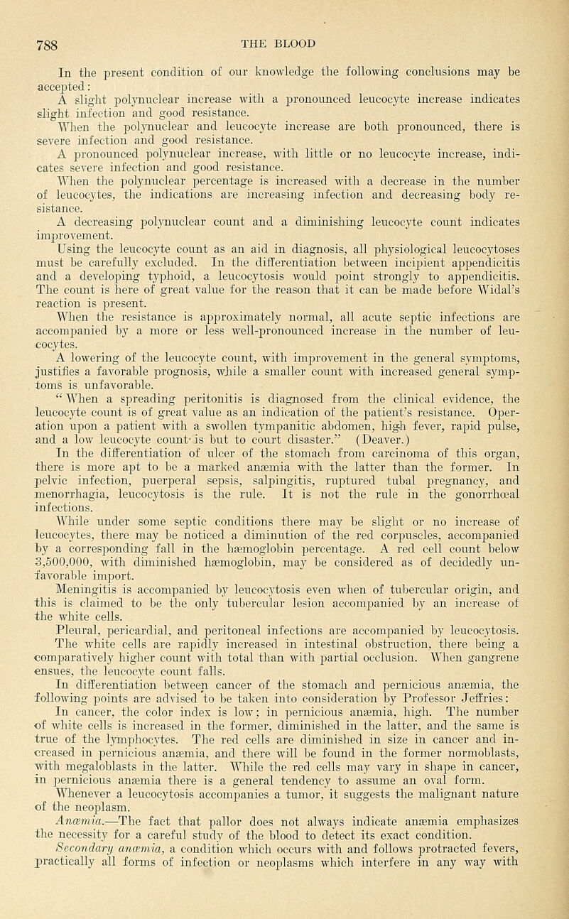 In the present condition of our knowledge the following conclusions may be accepted: A slight polynuclear increase with a pronounced leucocyte increase indicates slight infection and good resistance. When the poljaiuclear and leucocyte increase are both pronounced, there is severe infection and good resistance. A pronounced polynuclear increase, with little or no leucocyte increase, indi- cates severe infection and good resistance. When the polynuclear jjercentage is increased with a decrease in the number of leucocytes, the indications are increasing infection and decreasing body re- sistance. A decreasing polynuclear count and a diminishing leucocyte count indicates improvement. Using the leucocyte count as an aid in diagnosis, all physiological leucocytoses must be carefully excluded. In the differentiation Ijetween incipient appendicitis and a develojjing tyj)hoid, a leucocytosis would point strongly to appendicitis. The count is here of great value for the reason that it can be made before Widal's reaction is present. When the resistance is approximately normal, all acute septic infections are accompanied by a more or less well-pronounced increase in the number of leu- cocytes. A lowering of the leucocyte count, with improvement in the general symptoms, justifies a favorable prognosis, wiile a smaller count with increased general symp- toms is unfavorable.  When a spreading peritonitis is diagnosed from the clinical evidence, the leucocyte count is of great value as an indication of the patient's resistance. Oper- ation upon a patient with a swollen tympanitic abdomen, high fever, rapid pulse, and a low leucocyte count- is but to court disaster. (Deaver.) In the differentiation of ulcer of the stomach from carcinoma of this organ, there is more apt to be a marked anaemia with the latter than the former. In pelvic infection, puerperal sepsis, salpingitis, ruptured tubal pregnancy, and monorrhagia, leucocytosis is the rule. It is not the rule in the gonorrhoeal infections. While under some septic conditions there may be slight or no increase of leucocytes, there may be noticed a diminution of the red corpuscles, accompanied by a corresponding fall in the hffimoglobin percentage. A red cell count below 3,500,000, with diminished haemoglobin, may be considered as of decidedly un- favorable import. Meningitis is accompanied by leucocytosis even when of tubercular origin, and this is claimed to be the only tubercular lesion accompanied by an increase of the white cells. Pleural, pericardial, and peritoneal infections are accompanied by leucocytosis. The white cells are rapidly increased in intestinal obstruction, there being a comparatively higher count with total than with partial occlusion. When gangrene ensues, the leucocyte count falls. In differentiation between cancer of the stomach and pernicious anaemia, the following points are advised to be taken into consideration by Professor Jeffries: In cancer, the color index is low; in pernicious anemia, high. The number of white cells is increased in the former, diminished in the latter, and the same is true of the lymphocytes. The red cells are diminished in size in cancer and in- creased in pernicious anaemia, and there will be found in the former normoblasts, •with megaloblasts in the latter. While the red cells may vary in shape in cancer, in pernicious antemia there is a general tendency to assume an oval form. Wlienever a leucocytosis accompanies a tumor, it suggests the malignant nature of the neoplasm. Ancemia.—The fact that pallor does not always indicate anaemia emphasizes the necessity for a careful study of the blood to detect its exact condition. Secondary ancemia, a condition which occurs with and follows protracted fevers, practically all forms of infection or neoplasms which interfere in any way with