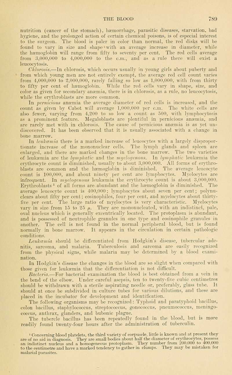 nutrition (cancer of the stomach), ha?niorrhage, parasitic diseases, starvation, bad hygiene, and the prolonged action of certain chemical fioisons, is of especial interest to the surgeon. The blood is paler in color than normal, the red disks will be found to vary in size and shape - with an average increase in diameter, whUe the hgemoglobin will range from fifty to seventy per cent. The red cells average from 3,000,000 to 4,000,000 to the cm., and as a rule there will exist a leucoej'tosis. Chlorosis.—In chlorosis, which occurs usualh in young girls about puberty and from which voung men are not entirelv exempt, the average red cell count varies from 4,000,000 to 2,000,000, rarely falling so low as 1,000,000, with from thirty to fifty per cent of haemoglobin. While the red cells vary in shape, size, and color as given for secondary ansemia, there is in chlorosis, as a rule, no leucoc3i;osis, while the erythroblasts are more common. In pernicious anfemia the average diameter of red cells is increased, and the count as given by Cabot will average 1,000,000 per cm. The white cells are also fewer, varying from 4,200 to so low a count as 500, with lymphoej'tosis as a prominent feature. Megaloblasts are plentiful in pernicious ansemia, and are rarely met with in chlorosis. The cause of pernicious anaemia is as yet un- discovered. It has been observed that it is usually associated with a change in bone marrow. In leulcamia there is a marked increase of leucocytes with a largely dispropor- tionate increase of the mononuclear cells. The lymph glands and spleen are enlarged, and there are marked changes in the bone marrow. The two varieties of leuka?mia are the hjmphaiic and tlie myelogenous. In lympliaiic leuka;niia the erjihrocyte count is diminished, usually to about 3,000,000. AH forms of erythro- blasts are common and the haemoglobin is diminished. The average leucocyte count is 100,000, and about ninety per cent are lymphocytes. Myeloc^-tes are infrecpent. In myelogenous leuka?mia the erytliroc}i:e count is about 3,000,000. Erythroblasts ^ of all forms are abundant and tlie haemoglobin is duninished. The average leucocyte count is 400,000; lymphocytes about seven per cent; polynu- clears about fifty per cent; eosinophiles, four per cent, and myelocytes about thirty- five per cent. The large ratio of myelocytes is very characteristic. Myelocytes vary in size from 15 to 25 /a. They are mononucleated, with an indistinct, pale, oval nucleus which is generally eccentrically located. The protoplasm is abundant, and is possessed of neutrophile granules in one type and eosinopliile granules in another. The cell is not found in the normal peripheral blood, but is foimd normally in bone marrow. It appears in the circulation in certain pathologic conditions. Leul-cemia should be differentiated from Hodgkin's disease, tubercular ade- nitis, sarcoma, and malaria. Tuberculosis and sarcoma are easily recognized from the physical signs, while malaria may be determined by a blood exami- nation. In Hodgkin's disease the changes in the blood are so slight when compared with those given for leuksmia that the differentiation is not difficult. Bacteria.—For bacterial examination the blood is best obtained from a vein in the bend of the elbow. Under careful asepsis, ten to twenty-five cubic centimetres should be withdrawn with a sterile aspirating needle or, preferably, glass tube. It should at once be subdivided in culture tubes for various dilutions, and these are placed in the incubator for development and identification. The following organisms may be recognized: Typhoid and paratj-phoid bacillus, colon bacillus, staphylococcus, streptococcus, gonococcus, pneimiococcus, meningo- coccus, anthrax, glanders, and bubonic plague. The tubercle bacillus has been repeatedly found in the blood, but is more readily found twentj^-four hours after the administration of tuberculin. ■ Concerning blood platelets, the third variety of corpuscle, little is known and at present they are of no aid in diagnosis. They are small bodies about half the diameter of errthrocjtes. possess an indistinct nucleus and a homogeneous protoplasm. They mmiber from 200.000 to 400,000 to the centimetre and have a marked tendency to gather in clumps. They may be mistaken for malarial parasites.