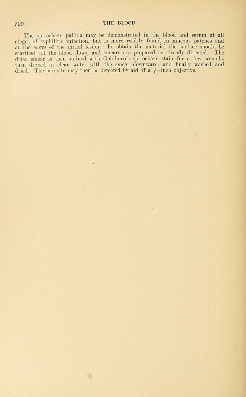 The spirochete pallida may be demonstrated in the blood and serum at all stages of syphilitic infection, but is more readily found in mucous patches and at the edges of the initial lesion. To obtain the material the surface should be scarified till the blood flows, and smears are prepared as already directed. The dried smear is then stained with Goldhorn's spirochete stain for a few seconds, then dipped in clean water with the smear downward, and finally washed and dried. The parasite may then be detected by aid of a -^-inch objective.