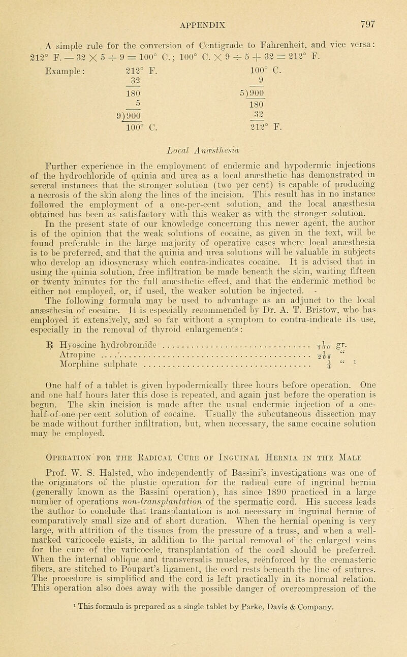 A simple rule for the conversion of C'entigTade to Fahrenheit, and vice versa: 212° F. — 32 X 5 -^ 9 = 100° C.; 100° C. X 9 -^ 5 + 32 = 212° F. Example: 212° F. 32 180 5 9)900 100° C. Local AnwstJtesia Further experience in the employment of endermic and hypodermic injections of the hydrochloride of quinia and urea as a local anaesthetic has demonstrated in several instances that the stronger solution (two per cent) is capable of producing a necrosis of the skin along the lines of the incision. This result has in no instance followed the employment of a one-per-cent solution, and the local anesthesia obtained has been as satisfactory with this weaker as with the stronger solution. In the present state of our knowledge concerning this newer agent, the author is of the opinion that the weak solutions of cocaine, as given in the text, will be found preferable in the large majority of operative cases where local anassthesia is to be preferred, and that the quinia and iirea solutions Avill be valuable in subjects who develop an idiosyncrasy which contra-indieates cocaine. It is advised that in using the quinia solution, free infiltration he made beneath the skin, waiting fifteen or twenty minutes for the full ana?sthetic effect, and that the endermic method be either not employed, or, if used, the weaker solution be injected. The following formula may be used to advantage as an adjunct to the local anesthesia of cocaine. It is especially recommended by Dr. A. T. Bristow, who has employed it extensively, and so far without a symptom to contra-indicate its use, especially in the removal of thyroid enlargements: I^ Hyoscine hydrobromide y^-o' gr. Atropine .. . .' ^^-^  Morphine sulfihate {-  ^ One half of a tablet is given hypodermically three hours before operation. One and one half hours later this dose is repeated, and again just before the operation is begun. The skin incision is made after the usual endermic injection of a one- half-of-one-per-eent solution of cocaine. Usually the subcutaneous dissection may be made without further infiltration, but, when necessary, the same cocaine solution may be employed. OPERATIO^T FOE THE EaDICAL CuRE OF InGUINAL HekNIA IK THE MaLE Prof. W. S. Halsted, who independently of Bassini's investigations was one of the originators of the plastic operation for the radical cure of inguinal hernia (generally known as the Bassini operation), has since 1890 practiced in a large number of operations 7ion-transplantation of the spermatic cord. His success leads the author to conclude that transplantation is not necessary in inguinal hernia3 of comparatively small size and of short duration. When the hernial opening is very large, with attrition of the tissues from the pressure of a truss, and when a well- marked varicocele exists, in addition to the jjartial removal of the enlarged veins for the cure of the varicocele, transplantation of the cord should be preferred. When the internal oblic|ue and transversalis muscles, reenforced by the cremasteric fibers, are stitched to Poupart's ligament, the cord rests beneath the line of sutures. The procedure is simplified and the cord is left practically in its normal relation. This operation also does away with the possible danger of overcompression of the ' This formula is prepared as a single tablet by Parke, Davis & Company.