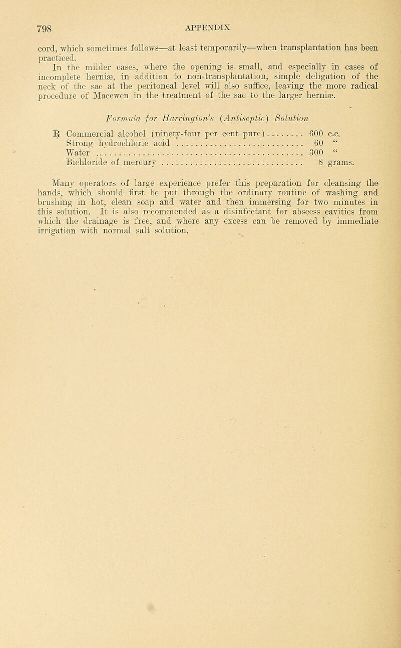 cord, which sometimes follows—at least temporarily—when transplantation has been practiced. In the milder cases, where the opening is small, and especially in cases of incomplete hernias, in addition to non-transplantation, simple deligation of the necli of the sac at the peritoneal level will also suffice, leaving the more radical procedure of Macewen in the treatment of the sac to the larger hernias. Formula for Harrington's {Antiseptic) Solution T^ Commercial alcohol (ninety-four per cent pure) 600 c.c. Strong hvdrochloric acid 60  Water ... 300  Bichloride of mercury 8 grams. Many operators of large experience prefer this preparation for cleansing the hands, which should first be put through the ordinary routine of washing and brushing in hot, clean soap and water and then immersing for two minutes in this solution. It is also recommended as a disinfectant for abscess cavities from which the drainage is free, and where any excess can be removed by immediate irrigation with normal salt solution.