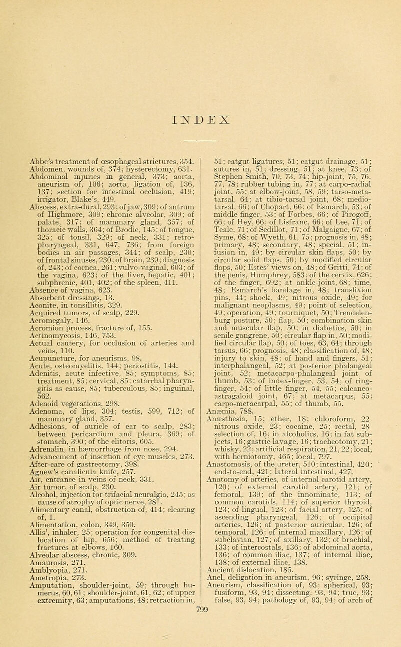 II^DEX Abbe's treatment of CEsophageal strictures, 354. Abdomen, wounds of, 374; hysterectomy, 631. Abdominal injuries in general, 373; aorta, aneurism of, 106; aorta, ligation of, 136, 137; section for intestinal occlusion, 419; irrigator, Blake's, 449. Abscess, extra-dural, 293; of j aw, 309; of antrum of Highmore, 309; chronic alveolar, 309; of palate, 317; of mammary gland, 3.57; of thoracic walls, 364; of Brodie, 145: of tongue, 325; of tonsil, 329; of neck, 331; retro- Eharyngeal, 331, 647, 736; from foreign odies in air passages, 344; of scalp, 230; of frontal sinuses, 230; of brain, 239; diagnosis of, 243; of cornea, 261; \Tilvo-vaginal, 603; of the vagina, 623; of the liver, hepatic, 401; subphrenic, 401, 402; of the spleen, 411. Absence of vagina, 623. Absorbent dressings, 13. Aconite, in tonsillitis, 329. Acquired tumors, of scalp, 229. Acromegaly, 146. Acromion process, fracture of, 155. Actinomycosis, 146, 7.53. Actual cautery, for occlusion of arteries and veins, 110. Acupuncture, for aneurisms, 9S. Acute, osteomyelitis, 144; periostitis, 144. Adenitis, acute infective, 85; symptoms, 85; treatment, 85; cervical, 85; catarrhal pharjTi- gitis as cause, 85; tuberculous, 85; inguinal, 562. Adenoid vegetations, 298. Adenoma, of lips, 304; testis, 599, 712; of mammary gland, 357. Adhesions, of auricle of ear to scalp, 283; between pericardimn and pleura, 369; of stomach, 390; of the clitoris, 605. Adrenalin, in haemorrhage from nose, 294. Advancement of insertion of eye miiseles, 273. After-care of gastrectomy, 398. Agnew's canalicula knife, 257. Air, entrance in veins of neck, 331. Air tumor, of scalp, 230. Alcohol, injection for trifacial neuralgia, 245; as cause of atrophy of optic nerve, 281. Alimentary canal, obstruction of, 414; clearing of, 1. Alimentation, colon, 349, 350. Allis', inhaler, 25; operation for congenital dis- location of hip, 656; method of treating fractures at elbows, 160. Alveolar abscess, chronic, 309. Amaurosis, 271. Amblyopia, 271. Ametropia, 273. Amputation, shoulder-joint, 59; through hu- merus, 60,61; shoulder-joint, 61, 62; of upper extremity, 63; amputations, 48; retraction in. 51; catgut ligatures, 51; catgut drainage, 51; sutures in, 51; dressing, 51; at knee, 73; of Stephen Smith, 70, 73, 74; hip-joint, 75, 76, 77, 78; rubber tubing in, 77; at carpo-radial joint, 55; at elbow-joint, 58, 59; tarso-meta- tarsal, 64; at tibio-tarsal joint, 68; medio- tarsal, 66; of Chopart, 66; of Esmarch, 53; of middle finger, 53: of Forbes, 66; of Pirogoff, 66; of Hey, 66; of Lisfranc, 66; of Lee, 71; of Teale, 71; of Sedillot, 71; of Malgaigne, 67; of Syme, 68; of Wj-eth, 61, 75; prognosis in, 48; primary, 48; secondary, 48; special, 51; in- fusion in. 49; by circular skin flaps, 50; by circular solid flaps, 50; by modified circular flaps, 50; Estes' views on, 48; of Gritti, 74; of the penis, Humphrey-, 583; of the cervix, 626; of the finger, 692; at ankle-joint, 68; time, 48; Esmarch's bandage in, 48; transfixion pins, 44; shock, 49; nitrous oxide, 49; for malignant neoplasms, 49; point of selection, 49; operation, 49; tourniquet, 50; Trendelen- burg posture, 50: flap, 50; combination skin and muscular flap, 50; in diabetics, 50; in senile gangrene, 50: circular flap in, 50; modi- fied circular flap, .50; of toes, 63, 64; through tarsus, 66; prognosis, 48; classification of, 48; injury to skin, 48; of hand and fingers, 51; interphalangeal, 52; at posterior phalangeal joint, 52; metacarpo-phalangeal joint of thumb, 53; of index-finger, 5.3, 54; of ring- finger, 54; of little finger, 54, 55: calcaneo- astragaloid joint, 67; at metacarpus, 55; carpo-metacarpal, 55; of thumb, 55. Anaemia, 788. Anaesthesia, 15; ether, 18; chloroform, 22 nitrous oxide, 23; cocaine, 25; rectal, 28 selection of, 16; in alcoholics, 16; in fat sub- jects, 16; gastric lavage, 16; tracheotomy, 21; whiskj', 22; artificial respiration, 21, 22; local, with herniotomy, 465; local, 797. Anastomosis, of the ureter, 510; intestinal, 420; end-to-end, 421; lateral intestinal, 427. Anatomy of arteries, of internal carotid artery, 120; of external carotid artery, 121: of femoral, 139; of the innominate, 113; of common carotids, 114; of superior thjToid, 123; of lingual, 123; of facial arterj', 125_; of ascending pharj-ngeal, 126: of occipital arteries, 126; of posterior auricular, 126; of temporal, 126; of internal maxillary, 126; of subclavian, 127; of axillary, 132; of brachial, 133: of intereostals, 136: of abdominal aorta, 136; of common iliac, 137; of internal iliac, 138; of external iliac, 138. Ancient dislocation, 185. Anel, deligation in aneurism, 96; syringe, 258. Aneurism, classification of, 93: spherical, 93; fusiform, 93, 94; dissecting, 93, 94: true, 93; false, 93, 94; pathology of, 93, 94; of arch of
