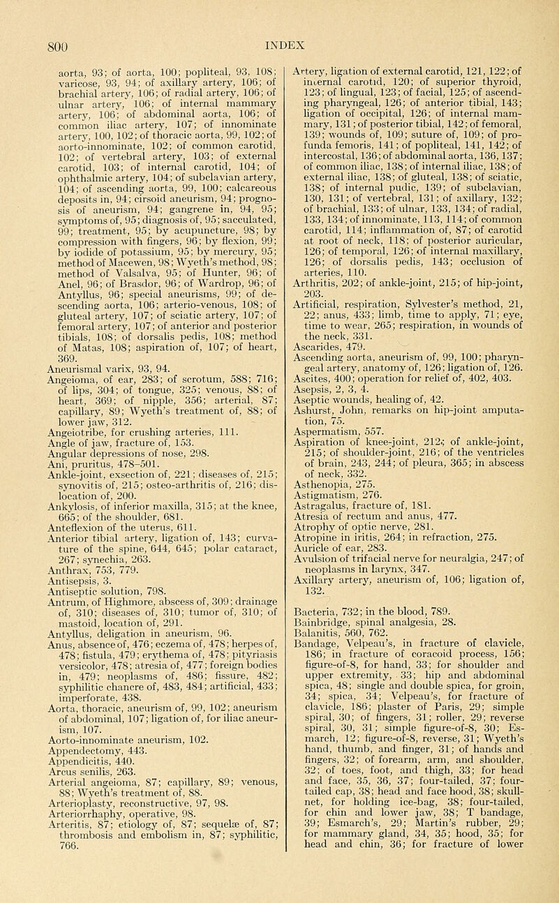 aorta, 93; of aorta, 100; popliteal, 93, 108; varicose, 93, 94; of axillary artery, 106; of brachial artery, 106; of radial artery, 106; of ulnar artery, 106; of internal mammary artery, 106; of abdominal aorta, 106; of common iliac artery, 107; of innominate artery, 100, 102; of thoracic aorta, 99, 102; of aorto-innominate, 102; of common carotid, 102; of vertebral artery, 103; of external carotid, 103; of internal carotid, 104; of ophthalmic artery, 104; of subclavian artery, 104; of ascending aorta, 99, 100; calcareous deposits in, 94; cirsoid aneurism, 94; progno- sis of aneurism, 94; gangrene in, 94, 95; symptoms of, 95; diagnosis of, 95; sacculated, 99; treatment, 95; by acupuncture, 98; by compression with fingers, 96; by flexion, 99; by iodide of potassium, 95; by mercury, 95; method of Macewen, 98; Wyeth's method, 98; method of Valsalva, 95; of Hunter, 96; of Anel, 96; of Brasdor, 96; of Wardrop, 96; of Antyllus, 96; special aneurisms, 99; of de- scending aorta, 106; arterio-venous, 108; of gluteal artery, 107; of sciatic artery, 107; of femoral artery, 107; of anterior and posterior tibials, 108; of dorsalis pedis, 108; method of Matas, 108; aspiration of, 107; of heart, 369. Aneurismal varix, 93, 94. Angeioma, of ear, 283; of scrotum, 588; 716; of lips, 304; of tongue, 325; venous, 88; of heart, 369; of nipple, 356; arterial, 87; capillary, 89; Wyeth's treatment of, 88; of lower jaw, 312. Angeiotribe, for crushing arteries, 111. Angle of jaw, fracture of, 153. Angular depressions of nose, 298. Ani, pruritus, 478-501. Ankle-joint, exsection of, 221; diseases of, 215; synovitis of, 215; osteo-arthritis of, 216; dis- location of, 200. Ankylosis, of inferior maxilla, 315; at the knee, 665; of the shoulder, 681. Anteflexion of the uterus, 611. Anterior tibial artery, ligation of, 143; curva- ture of the spine, 644, 645; polar cataract, 267; synechia, 263. Anthrax, 753, 779. Antisepsis, 3. Antiseptic solution, 798. Antrum, of Highmore, abscess of, 309; drainage of, 310; diseases of, 310; tumor of, 310; of mastoid, location of, 291. Antyllus, deligation in aneurism, 96. Anus, absence of, 476; eczema of, 478; herpes of, 478; fistula, 479; erythema of, 478; pityriasis versicolor, 478; atresia of, 477; foreign bodies in, 479; neoplasms of, 486; fissure, 482; syphilitic chancre of, 483, 484; artificial, 433; imperforate, 438. Aorta, thoracic, aneurism of, 99, 102; aneurism of abdominal, 107; ligation of, for iliac aneur- ism, 107. Aorto-innominate aneurism, 102. Appendectomy, 443. Appendicitis, 440. Arcus senilis, 263. Arterial angeioma, 87; capillary, 89; venous, 88; Wyeth's treatment of, 88. Arterioplasty, reconstructive, 97, 98. Arteriorrhaphy, operative, 98. Arteritis, 87; etiology of, 87; sequelae of, 87; thrombosis and embolism in, 87; syphilitic, 766. Artery, ligation of external carotid, 121, 122; of inuernal carotid, 120; of superior thyroid, 123; of lingual, 123; of facial, 125; of ascend- ing pharyngeal, 126; of anterior tibial, 143; ligation of occipital, 126; of internal mam- mary, 131;of posterior tibial, 142; of femoral, 139; wounds of, 109; suture of, 109; of pro- funda femoris, 141; of pophteal, 141, 142; of intercostal, 136; of abdominal aorta, 136, 137; of common iliac, 1.38; of internal iliac, 138; of external iliac, 138; of gluteal, 138; of sciatic, 138; of internal pudic, 139; of subclavian, 130, 131; of vertebral, 131; of axillary, 132; of brachial, 133; of ulnar, 133, 134; of radial, 133, 134; of innominate, 113, 114; of common carotid, 114; inflammation of, 87; of carotid at root of neck, 118; of posterior auricular, 126; of temporal, 126; of internal maxillary, 126; of dorsalis pedis, 143; occlusion of arteries, 110. Arthritis, 202; of ankle-joint, 215; of hip-joint, 203. Artificial, respiration, Sylvester's method, 21, 22; anus, 433; limb, time to apply, 71; eye, time to wear, 265; respiration, in wounds of the neck, 331. Ascarides, 479. Ascending aorta, aneurism of, 99, 100; pharyn- geal artery, anatomy of, 126; ligation of, 126. Ascites, 400; operation for relief of, 402, 403. Asepsis, 2, 3, 4. Aseptic wounds, healing of, 42. Ashurst, John, remarks on hip-joint amputa- tion, 75. Aspermatism, 557. Aspiration of knee-joint, 212.; of ankle-joint, 215; of shoulder-joint, 216; of the ventricles of brain, 243, 244; of pleura, 365; in abscess of neck, 332. Asthenopia, 275. Astigmatism, 276. Astragalus, fracture of, 181. Atresia of rectum and anus, 477. Atrophy of optic nerve, 281. Atropine in iritis, 264; in refraction, 275. Auricle of ear, 283. Avulsion of trifacial nerve for neuralgia, 247; of neoplasms in larynx, 347. Axillary artery, aneurism of, 106; ligation of, 132. Bacteria, 732; in the blood, 789. Bainbridge, spinal analgesia, 28. Balanitis, 560, 762. Bandage, Velpeau's, in fracture of clavicle, 186; in fracture of coracoid process, 156; figure-of-8, for hand, 33; for shoulder and upper extremity, . 3.3; hip and abdominal spica, 48; single and double spica, for groin, 34; spica, 34; Velpeau's, for fracture of clavicle, 186; plaster of Paris, 29; simple spiral, 30; of fingers, 31; roller, 29; reverse spiral, 30, 31; simple figure-of-8, 30; Es- march, 12; figure-of-8, reverse, 31; Wyeth's hand, thumb, and finger, 31; of hands and fingers, 32; of forearm, arm, and shoulder, 32; of toes, foot, and thigh, 33; for head and face, 35, 36, 37; four-tailed, 37; four- tailed cap, 38; head and face hood, 38; skull- net, for holding ice-bag, 38; four-tailed, for chin and lower jaw, 38; T bandage, 39; Esmarch's, 29; Martin's rubber, 29; for mammary gland, 34, 35; hood, 35; for head and chin, 36; for fracture of lower