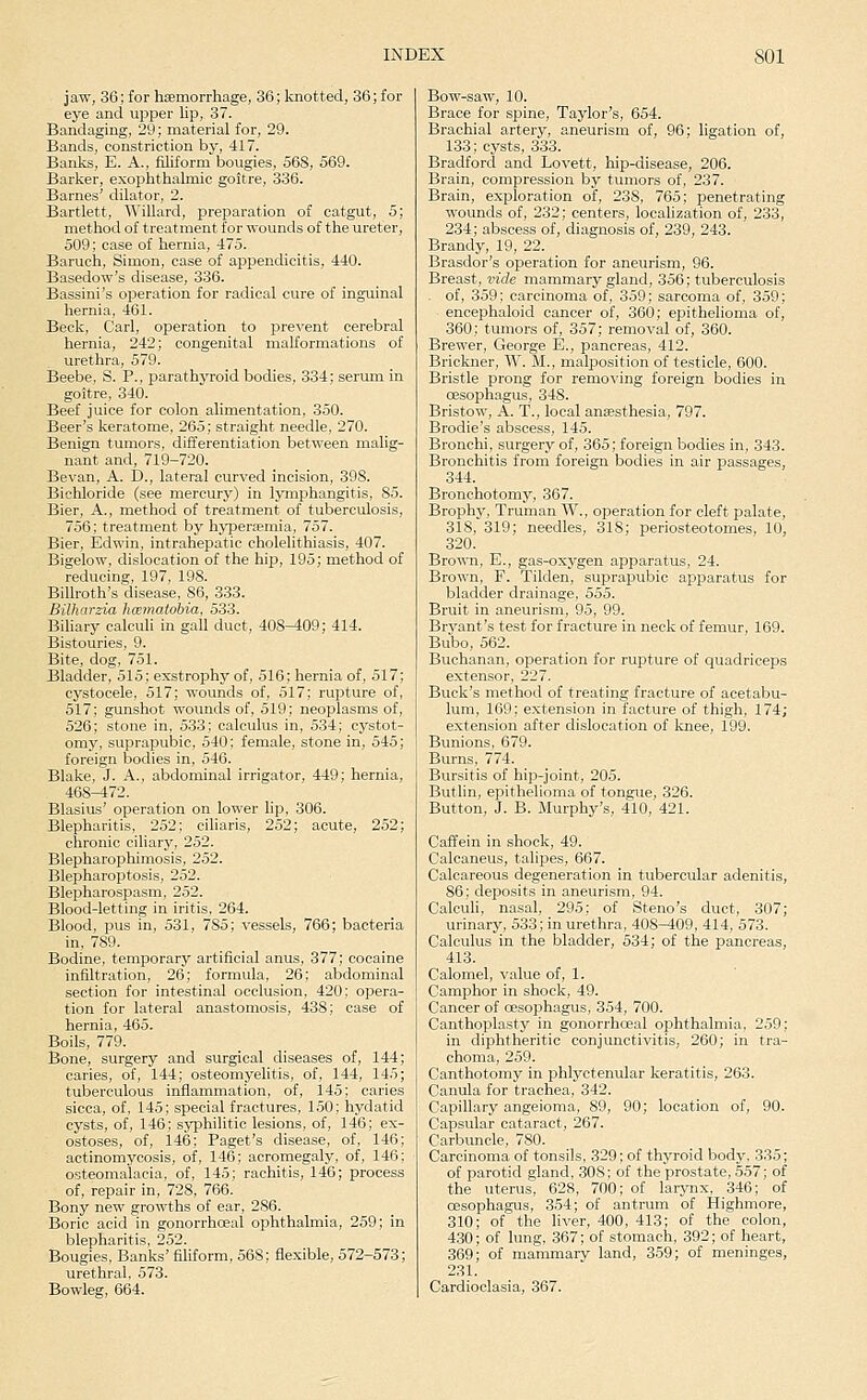 jaw, 36; for haemorrhage, 36; knotted, 36; for eye and upper Kp, 37. Bandaging, 29; material for, 29. Bands, constriction by, 417. Banks, E. A., filiform bougies, 568, 569. Barker, exophthalmic goitre, 336. Barnes' dilator, 2. Bartlett, Willard, preparation of catgut, 5; method of treatment for wounds of the ureter, 509; case of hernia, 475. Baruch, Simon, case of appendicitis, 440. Basedow's disease, 336. Bassini's operation for radical cure of inguinal hernia, 461. Beck, Carl, operation to prevent cerebral hernia, 242; congenital malformations of urethra, 579. Beebe, S. P., parathyroid bodies, 334; serum in goitre, 340. Beef juice for colon alimentation, 350. Beer's keratome, 265; straight needle, 270. Benign tumors, differentiation between malig- nant and, 719-720. Bevan, A. D., lateral curved incision, 39S. Bichloride (see mercury) in lymphangitis, 85. Bier, A., method of treatment of tuberculosis, 756; treatment by hypertemia, 757. Bier, Edwin, intrahepatic cholelithiasis, 407. Bigelow, dislocation of the hip, 195; method of reducing, 197, 198. BiUroth's disease, 86, 333. Bilharzia hoematobia, 533. Biliary calculi in gall duct, 408-409; 414. Bistouries, 9. Bite, dog, 751. Bladder, 515; exstrophy of, 516; hernia of, 517; cystocele, 517; wounds of, 517; rupture of, 517; gunshot wounds of, 519; neoplasms of, 526; stone in, 533; calculus in, 534; cystot- omy, suprapubic, 540; female, stone in, 545; foreign bodies in, 546. Blake, J. A., abdominal irrigator, 449; hernia, 468-472. Blasius' operation on lower lip, 306. Blepharitis, 252; ciharis, 252; acute, 252; chronic ciliary, 252. Blepharophimosis, 252. Blepharoptosis, 252. Blepharospasm, 252. Blood-letting in iritis, 264. Blood, pus in, 531, 785; vessels, 766; bacteria in, 789. Bodine, temporary artificial anus, 377; cocaine infiltration, 26; formula, 26; abdominal section for intestinal occlusion, 420; opera- tion for lateral anastomosis, 438; case of hernia, 465. Boils, 779. Bone, surgery and surgical diseases of, 144; caries, of, 144; osteomyelitis, of, 144, 145; tuberculous inflammation, of, 145; caries sicca, of, 145; special fractures, 150; hydatid cysts, of, 146; syphilitic lesions, of, 146; ex- ostoses, of, 146; Paget's disease, of, 146; actinomycosis, of, 146; acromegaly, of, 146; osteomalacia, of, 145; rachitis, 146; process of, repair in, 728, 766. Bony new growths of ear, 286. Boric acid in gonorrhoeal ophthalmia, 259; in blepharitis, 252. Bougies, Banks' filiform, 568; flexible, 572-573; urethral, 573. Bowleg, 664. Bow-saw, 10. Brace for spine, Taylor's, 654. Brachial artery, aneurism of, 96; ligation of, 133; cysts, 333. Bradford and Lovett, hip-disease, 206. Brain, compression by tumors of, 237. Brain, exploration of, 238, 765; penetrating wounds of, 232; centers, localization of, 233, 234; abscess of, diagnosis of, 239, 243. Brandy, 19, 22. Brasdor's operation for aneurism, 96. Breast, vide mammary gland, 356; tuberculosis . of, 359; carcinoma of, 359; sarcoma of, 359; ■ encephaloid cancer of, 360; epithelioma of, 360: tumors of, 357; removal of, 360. Brewer, George E., pancreas, 412. Brickner, W. M., malposition of testicle, 600. Bristle prong for removing foreign bodies in cesophagus, 348. Bristow, A. T., local anaesthesia, 797. Brodie's abscess, 145. Bronchi, surgery of, 365; foreign bodies in, 343. Bronchitis from foreign bodies in air passages, 344. Bronchotomj^, 367. Brophy, Truman W., operation for cleft palate, 318, 319; needles, 318; periosteotomes, 10, 320. Brown, E., gas-oxj'gen apparatus, 24. Brown, F. Tilden, suprapubic apparatus for bladder drainage, 555. Bruit in aneurism, 95, 99. Bryant's test for fracture in neck of femur, 169. Bubo, 562. Buchanan, operation for rupture of quadriceps extensor, 227. Buck's method of treating fracture of acetabu- lum, 169; extension in facture of thigh, 174; extension after dislocation of knee, 199. Bunions, 679. Burns, 774. Bursitis of hip-joint, 205. Butlin, epithelioma of tongue, 326. Button, J. B. Murphy's, 410, 421. Caffein in shock, 49. Calcaneus, talipes, 667. Calcareous degeneration in tubercular adenitis, 86; deposits in aneurism, 94. Calculi, nasal, 295; of Steno's duct, 307; urinary, 533; in urethra, 408-409, 414, 573. Calculus in the bladder, 534; of the pancreas, 413. Calomel, value of, 1. Camphor in shock, 49. Cancer of oesophagus, 354, 700. Canthoplasty in gonorrhceal ophthalmia, 259; in diphtheritic conjunctivitis, 260; in tra- choma, 259. Canthotomy in phlyctenular keratitis, 263. Canula for trachea, 342. Capillary angeioma, 89, 90; location of, 90. Capsular cataract, 267. Carbuncle, 780. Carcinoma of tonsils, 329; of thyroid body. 335; of parotid gland, 308: of the prostate, 557; of the uterus, 628, 700; of larynx, 346; of cesophagus, 354; of antrum of Highmore, 310; of the liver, 400, 413; of the colon, 430; of lung, 367; of stomach, 392; of heart, 369; of mammary land, 3,59; of meninges, 231. Cardioclasia, 367.