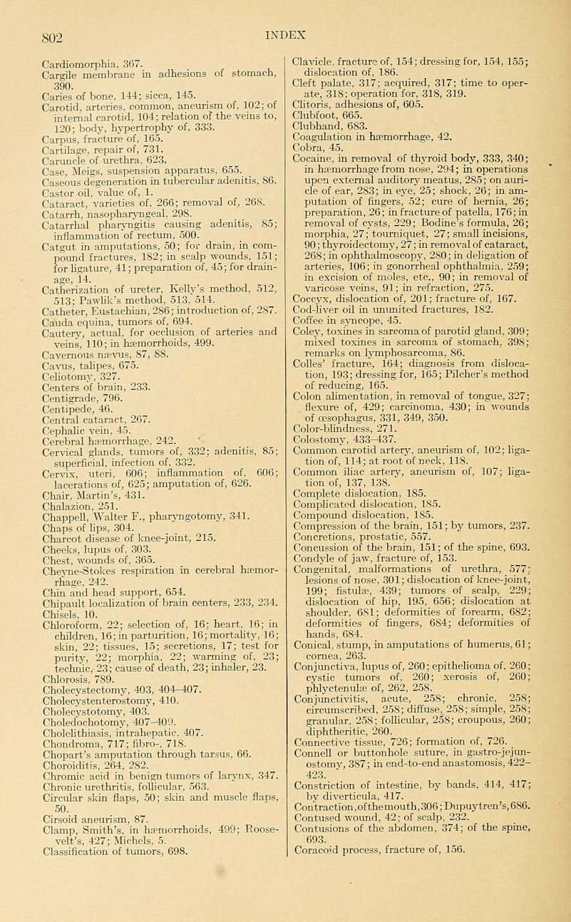 Cardiomorphia, 367. Cargile membrane in adhesions of stomach, 390. Caries of bone, 144; sicca, 145. Carotid, arteries, common, aneurism of, 102; of internal carotid, 104; relation of the veins to, 120; body, hypertrophy of, 333. Carpus, fracture of, 165. Cartilage, repair of, 731. Caruncle of urethra, 623. Case, Meigs, suspension apparatus, 655. Caseous degeneration in tubercular adenitis, 86. Castor oil, value of, 1. Cataract, varieties of, 266; removal of, 268. Catarrh, nasopharyngeal, 298. Catarrhal pharyngitis causing adenitis, 85; inflammation of rectum, 500. Catgut in amputations, 50; for drain, in com- poimd fractures, 182; in scalp wounds, 151; for ligature, 41; preparation of, 45; for drain- age, 14. Catherization of ureter, Kelly's method, 512, 513; PawUk's method, 513, 514. Catheter, Eustachian, 286; introduction of, 287. Cauda equina, tumors of, 694. Cautery, actual, for occlusion of arteries and veins, 110; in haemorrhoids, 499. Cavernous na^vus, 87, SS. Ca^^ls, talipes, 675. Celiotomy, 327. Centers of brain, 233. Centigrade, 796. Centipede, 46. Central cataract, 267. Cephalic vein, 45. Cerebral ha?morrhage, 242. Cervical glands, tumors of, 332; adenitis, 85; superficial, infection of, 332. Cervix, uteri, 606; inflammation of, 606; lacerations of, 625; amputation of, 626. Chair, Martin's, 431. Chalazion, 251. Chappell, Walter F., pharjmgotomy, 341. Chaps of lips, 304. Charcot disease of knee-joint, 215. Cheeks, lupus of. 303. Chest, woimds of, 365. Cheyne-Stokes respiration in cerebral ha?mor- rhage, 242. Chin and head support, 654. Chipault locaUzation of brain centers, 233, 234. Chisels, 10. Chloroform, 22; selection of, 16; heart. 16; in children, 16; in parturition, 16;mortahty, 16; skin, 22; tissues, 15; secretions, 17; test for purity, 22; morphia, 22; warming of, 23; technic, 23; cause of death, 23; inhaler, 23. Chlorosis, 789. Cholecystectomy, 403, 404-407. Cholecystenterostomy, 410. Cholecystotomy, 403. Choledochotomy, 407-400. Cholelithiasis, intrahepatic. 407. Chondroma, 717; fibro-, 718. Chopart's amputation through tarsus, 66. Choroiditis, 264, 282. Chromic acid in benign tumors of larjaix, 347. Chronic urethritis, follicular, 563. Circular skin flaps, 50; skin and muscle flaps, SO. Cirsoid aneurism, 87. Clamp, Smith's, in hemorrhoids, 499; Roose- velt's, 427; Michels, 5. Classification of tumors, 698. Clavicle, fracture of, 1.54; dressing for, 154, 155; dislocation of, 186. Cleft palate, 317; acquired, 317; time to oper- ate, 318; operation for, 318, 319. Clitoris, adhesions of, 605. Clubfoot, 665. Clubhand, 683. Coagulation in hemorrhage, 42. Cobra, 45. Cocaine, in removal of thyroid body, 333, 340; in haemorrhage from nose, 294; in operations upon external auditory meatus, 285; on auri- cle of ear, 283; in eye, 25; shock, 26; in am- putation of fingers, 52; cure of hernia, 26 preparation, 26; in fracture of patella, 176; in removal of cysts, 229; Bodine's formula, 26 morphia, 27; tourniquet, 27; small incisions 90; thyroidectomy, 27; in removal of cataract, 268; in ophthahnoscopy, 280; in deligation of arteries, 106; in gonorrheal ophthalmia, 259 in excision of moles, etc., 90; in removal of varicose veins, 91; in refraction, 275. Coccyx, dislocation of, 201; fracture of, 167. Cod-liver oil in imunited fractures, 182. Coffee in sjmcope, 45. Coley, toxines in sarcoma of parotid gland, 309; mixed toxines in sarcoma of stomach, 398; remarks on lymphosarcoma, 86. Colles' fracture, 164; diagnosis from disloca- tion, 193; dressing for, 165; Piloher's method of reducing, 165. Colon alimentation, in removal of tongue, 327; flexure of, 429; carcinoma, 430; in wounds of oesophagus, 331, 349, 350. Color-blindness, 271. Colostomy, 433-437. Common carotid arterj-, aneurism of, 102; liga- tion of, 114; at root of neck, 118. Common ihac artery, aneurism of, 107; liga- tion of, 137, 138. Complete dislocation, 185. Complicated dislocation, 185. Compound dislocation, 185. Compression of the brain, 151; by tumors, 237. Concretions, prostatic, 557. Concussion of the brain, 151; of the spine, 693. Condyle of jaw, fracture of, 153. Congenital, malformations of urethra, 577: lesions of nose, 301; dislocation of knee-joint, 199; fistute, 439; tumors of scalp, 229; dislocation of hip, 195, 6.56; dislocation at shoulder, 681; deformities of forearm, 682; deformities of fingers, 684; deformities of hands, 684. Conical, stump, in amputations of humerus, 61; cornea, 263. Conjunctiva, lupus of, 260; epithelioma of, 2G0; cystic tumors of. 260; xerosis of, 260; phlyctenula; of, 262, 258. Conjunctivitis, acute, 258; chronic, 258; circumscribed, 258; diffuse, 2.58; simple, 258; granular, 258; folhcular, 258; croupous, 260; diphtheritic, 260. Connective tissue, 726; formation of, 726. _ Council or buttonhole suture, in gastro-jejun- ostomy, 387; in end-to-end anastomosis, 422- 423. Constriction of intestine, by bands, 414, 417; by diverticula, 417. Contraction,ofthemouth,306 ;Dupuytreu's, 686. Contused wound, 42; of scalp, 232. Contusions of the abdomen, 374; of the spine, 693. Coracoid process, fracture of, 156.