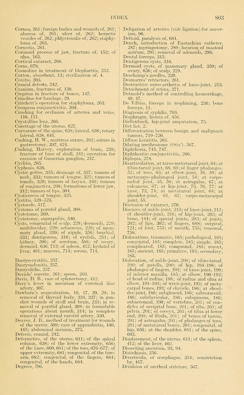 Cornea, 261; foreign bodies and wounds of, 261; abscess of, 261; ulcer of, 262; herpetic vesicles of, 262; phlyctenular of, 262; staphy- loma of, 263. Corneitis, 261. Coronoid process of jaw, fracture of, 153; of ulna, 163. Cortical cataract, 266. Corns, 679. Cosmoline in treatment of blepharitis, 252. Cotton, absorbent, 13; sterihzation of, 4. Coxitis, 203. Cranial defects, 242. Cranium, fractures of, 150. Crepitus in fracture of bones, 147. Crinohne for bandage, 29. Critchett's operation for staphyloma, 263. Croupous conjunctivitis, 260. Crushing for occlusion of arteries and veins, 110, ill. Crystalline lens, 266. Curettage of the uterus, 627. Curvature of the spine, 63S; lateral, 638; rotarj^ lateral, 638, 641. Cushing, H. W., mattress suture, 382; suture in gastrectomj', 397, 424. .Cushing, Hari'ey, exploration of brain, 238; fracture of base of skull, 241; operation for excision of Gasserian ganglion, 247. Cyclitis, 265. Cyphosis, 638. Cystic goitre, 335; drainage of,. 337; tumors of neck, 333; tumors of tongue, 325; tumors of tonsils, 329; tumors of larj'nx, 346; tumors of conjunctiva, 260; formations of lower jaw, 312; tumors of lips, 304. Cysticercus of tongue, 325. Cystitis, 520-523. Cystocele, 517. Cystoma of parotid gland, 308. Cystotome, 269. Cystotomy, suprapubic, 540. Cysts, congenital of scalp, 229; dermoids, 229; multilocular, 229; sebaceous, 229; of nwm- maty gland, 359; of nipple, 356; brachial. 333; dentigerous, 316; of eyelids, 251; of kidney, 506; of scrotum, 588; of ovar^^ dermoid, 636, 713; of spleen, 412; hydatid of liver, 401; mucous, 714; serous, 714. Dacryo-cystitis, 257. Dacryoadenitis, 257. . DacryoUths, 257. Daviels' curette, 261; spoon, 269. Davis, D. B., case of splenectomy, 412. Davy's lever in aneurism of external iliac artery, 107. Dawbam's sequestration, 16, 17, 20, 28; in removal of thyroid body, 334, 337; in gun- shot wounds of skuU and brain, 233; in re- moval of parotid gland, 308; in formidable operations about mouth, 314; in complete removal of external carotid arterj', 330. Deaver, J. B., method of treatment for wounds of the ureter, 509; case of appendicitis, 440, 445; abdominal incision, 373. Defects, cranial, 242. Deformities, of the uterus, 611; of the spinal column, 638; of the lower extremity, 656; of the laiee, 660, 661; of the toes, 676-677; of upper extremity, 681; congenital, of the fore- arm, 682; congenital, of the fingers, 684; congenital, of the hands, 084. Degrees, 796. Deligation of arteries {vide ligation) for aneur- ism, 96. Deltoid, paralysis of, 681. Dench, introduction of Eustachian catheter, 287; myringotomy, 289; location of mastoid antrum, 29 i; removal of adenoids, 298. Dental forceps, 315. Dentigerous cysts, 316. Dermoid cysts, of mammary gland, 359; of ovary, 636; of scalp, 229. Deschamp's needles, 320. Desmarres' retractors, 261. Destructive osteo-arthritis of knee-joint, 213. Detachment of retina, 271. Detmold's method of controlling ha;morrhage, 40, 47. De Vilbiss, forceps in trephining, 236; bone forceps, 11. Diagnosis of sj'philis, 769. Diaphragm, hernia of, 456. Dieffenbach, hip-joint amputation, 75. Diet list, 2. Differentiation between benign and malignant tumors, 719-720. Diffuse keratitis, 261. Dilating urethrotome (Otis'), 567. Diphtheria, 745, 747. Diphtheritic conjunctivitis, 260. Diplopia, 278. Disarticulation, at tarso-metatarsal joint, 64; at tibio-tarsal joint, 68, 69; of finger phalanges, 52; of toes, 63; at elbow-joint, 58, .59; at metacarpo-phalangeal joint, 54; at carpo- radial joint, 55, 56; at astragalus, 67; at calcaneus, 67; at hip-joint, 75, 76, 77; at knee, 73, 74; at metatarsal joint, 64; at shoulder-joint, 61, 62; carpo-metacarpal joint, 55. Discission of cataract, 270. Diseases, of ankle-joint, 215; of l-oiee-joint, 212; of shoulder-joint, 216; of hip-joint, 203; of bone, 144; of special joints, 203; of joints, 202; of lips, 302; of fingers, 688; surgical, 721; of foot, 755; of mouth, 755; venereal, 758. Dislocations, traumatic, 185; pathological, 185; congenital, 185; complete, 185; simple, 185; comphcated, 185; compound, 185; recent, 185; ancient, 185; primitive, 185; secondary, 185. Dislocation, of anlde-joint, 200; of tibio-tarsal, 200; of patella, 200; of hip, 194-198; of phalanges of fingers, 193; of knee-joint, 199; of inferior maxilla, 185; at elbow, 190-192; of head of radius, 186; of radius and ulna at elbow, 191-193; of wrist-joint, 193; of meta- carpal bones, 193; of clavicle, 186; at shoul- der-joint, 186; subglenoid, 186; subcoracoid, 186; subclavicular, 186; subspinous, 186; subacromial, 190; of vertebrte, 201; of con- dyles of occipital bone, 201; of ribs, 201; of pelvis, 201; of coccyx, 201; of tibia at lower end, 200; of fibula,'201; of bones of tarsus, 201; of astragalus. 201; of phalanges of toes, 201; of metatarsal bones, 201; congenital, of hip, 656; at the shoulder, 6S1; of the spine, 693. Displacement, of the uterus, 611; of the spleen, 412; of the liver, 402. Dissecting aneurism, 93, 94. Distichiasis, 256. Diverticula, of oesophagus, 354; constriction by, 417. Divulsion of urethral stricture, 567.