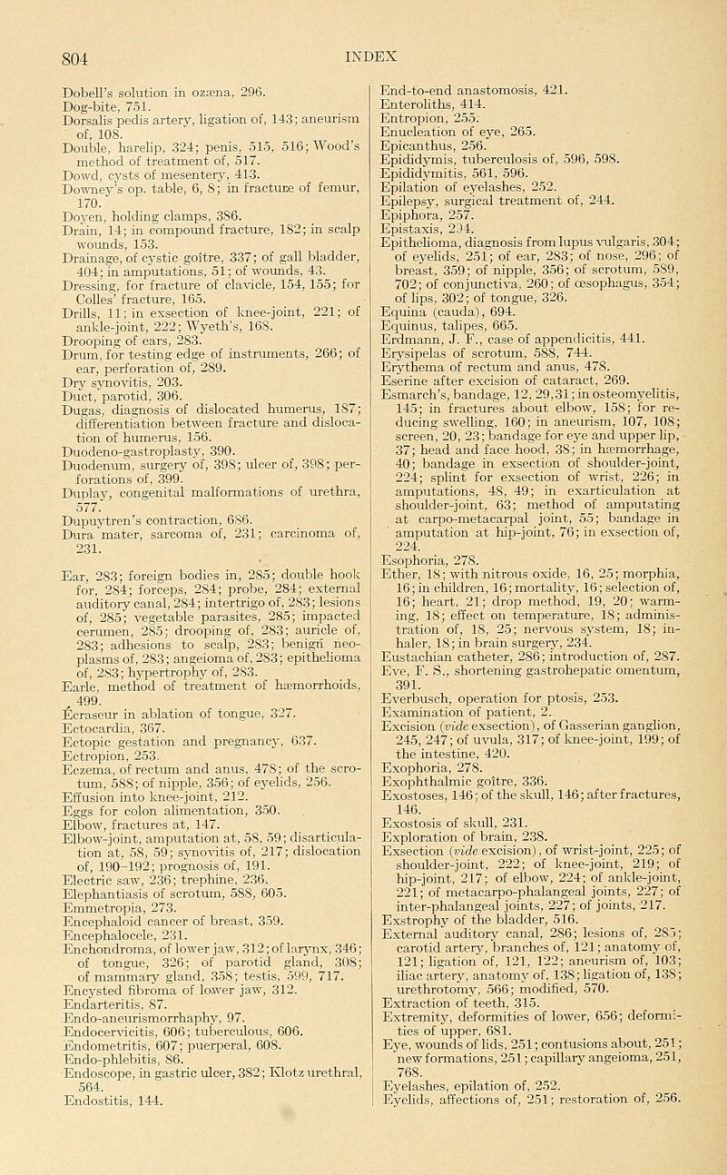 Dobell's solution in ozfena, 296. Dog-bite, 751. Dorsalis pedis artery, ligation of, 143; aneurism of, 108. Double, harelip, 324; penis, 51.5, 516; Wood's method of treatment of, 517. Dowd, cysts of mesentery, 413. Downey's op. table, 6, 8; in fracture of femur, 170. Doyen, holding clamps, 386. Drain, 14; in compound fracture, 182; in scalp wounds, 153. Drainage, of cystic goitre, 337; of gall bladder, 404; in amputations, 51; of wounds, 43. Dressing, for fracture of clavicle, 154, 155; for CoUes' fracture, 165. Drills, 11; in exsection of knee-joint, 221; of ankle-joint, 222; Wyeth's, 16S. Drooping of ears, 283. Drum, for testing edge of instruments, 266; of ear, perforation of, 289. Dry sjmovitis, 203. Duct, parotid, 306. Dugas, diagnosis of dislocated humerus, 187; diiferentiation between fracture and disloca- tion of humerus, 156. Duodeno-gastroplasty, 390. Duodenum, surgery of, 398; ulcer of, 398; per- forations of, 399. Duplay, congenital malformations of urethra, 577. Dupuytren's contraction, 686. Dura mater, sarcoma of, 231; carcinoma of, 231. Ear, 283; foreign bodies in, 285; double hoolc for, 284; forceps, 284; probe, 284; external auditory canal, 284; intertrigo of, 283; lesions of, 285; vegetable parasites, 285; impacted cerumen, 285; drooping of, 283; auricle of, 283; adhesions to scalp, 283; benign neo- plasms of, 283; angeioma of, 283; epithelioma of, 283; hypertrophy of, 283. Earle, method of treatment of haemorrhoids, ^ 499. Ecraseur in ablation of tongue, 327. Ectocardia, 367. Ectopic gestation and pregnancy, 637. Ectropion, 253. Eczema, of rectum and anus, 478; of the scro- tum, 588; of nipple, 356; of eyelids, 256. Effusion into Icnee-joint, 212. Eggs for colon alimentation, 350. Elbow, fractures at, 147. Elbow-joint, amputation at, 58, 59; disarticula- tion at, 58, 59; synovitis of, 217; dislocation of, 190-192; prognosis of, 191. Electric saw, 236; trephine, 236. Elephantiasis of scrotum, 588, 605. Emmetropia, 273. Encephaloid cancer of breast, 359. Encephalocele, 231. Enchondroma, of lower jaw, 312; of larynx, 346; of tongue, 326; of parotid gland, 308; of mammary gland, 358; testis, 599, 717. Encysted fibroma of lower jaw, 312. Endarteritis, 87. Endo-aneurismorrhaphy, 97. Endocer^dcitis, 606; tuberculous, 606. Endometritis, 607; puerperal, 60S. Endo-phlebitis, 86. Endoscope, in gastric ulcer, 382; Klotz urethral, 564. Endostitis, 144. End-to-end anastomosis, 421. Enteroliths, 414. Entropion, 255. Enucleation of eye, 265. Epicanthus, 256. Epididymis, tuberculosis of, 596, 598. Epididymitis, 561, 596. Epilation of eyelashes, 252. Epilepsy, surgical treatment of, 244. Epiphora, 257. Epistaxis, 2D4. Epithelioma, diagnosis from lupus ^allgaris, 304; of eyelids, 251; of ear, 283; of nose, 296; of breast, 359; of nipple, 356; of scrotum, 589, 702; of conjmictiva, 260; of oesophagus, 3.54; of lips, 302; of tongue, 326. Equina (cauda), 694. Equinus, talipes, 665. Erdmann, J. F., case of appendicitis, 441. Erysipelas of scrotum, 588, 744. Erythema of rectum and anus, 478. Eserine after excision of cataract, 269. Esmarch's, bandage, 12, 29,31; in osteomyelitis, 145; in fractures about elbow, 158; for re- ducing swelling, 160; in aneurism, 107, 108; screen, 20, 23; bandage for eye and upper lip, 37; head and face hood, 38; in ha?morrhage, 40; bandage in exsection of shoulder-joint, 224; splint for exsection of wrist, 226; in amputations, 48, 49; in exarticulation at shoulder-joint, 63; method of amputating at carpo-metacarpal joint, 55; bandage in amputation at hip-joint, 76; in exsection of, 224. Esophoria, 278. Ether, 18; with nitrous oxide, 16, 25; morphia, 16; in children, 16; mortality, 16; selection of, 16; heart, 21; drop method, 19, 20; warm- ing, 18; effect on temperature, 18; adminis- tration of, 18, 25; nervous system, IS; in- haler, 18; in brain surgery, 234. Eustachian catheter, 286; introduction of, 287. Eve, F. S., shortening gastrohepatic omentum, 391. Everbusch, operation for ptosis, 253. Examination of patient, 2. Excision (mde exsection), of Gasserian ganglion, 245, 247; of uvula, 317; of knee-joint, 199; of the intestine, 420. Exophoria, 278. Exophthalmic goitre, 336. Exostoses, 146; of the skull, 146; after fractures, 146. Exostosis of skull, 231. Exploration of brain, 238. Exsection (vide excision), of wrist-joint, 225; of shoulder-joint, 222; of knee-joint, 219; of hip-joint, 217; of elbow, 224; of ankle-joint, 221; of metacarpo-phalangeal joints, 227; of inter-phalangeal joints, 227; of joints, 217. Exstrophy of the bladder, 516. External auditory canal, 286; lesions of, 285; carotid arterj^, branches of, 121; anatomy of, 121; ligation of, 121, 122; aneurism of, 103; iliac artery, anatomy of, 138; ligation of, 138; urethrotomy, 566; modified, 570. Extraction of teeth, 315. Extremity, deformities of lower, 656; deformi- ties of upper, 681. Eye, wounds of lids, 251; contusions about, 251; new formations, 251; capillary angeioma, 251, 768. Eyelashes, epilation of, 252. Eyelids, affections of, 251; restoration of, 256.