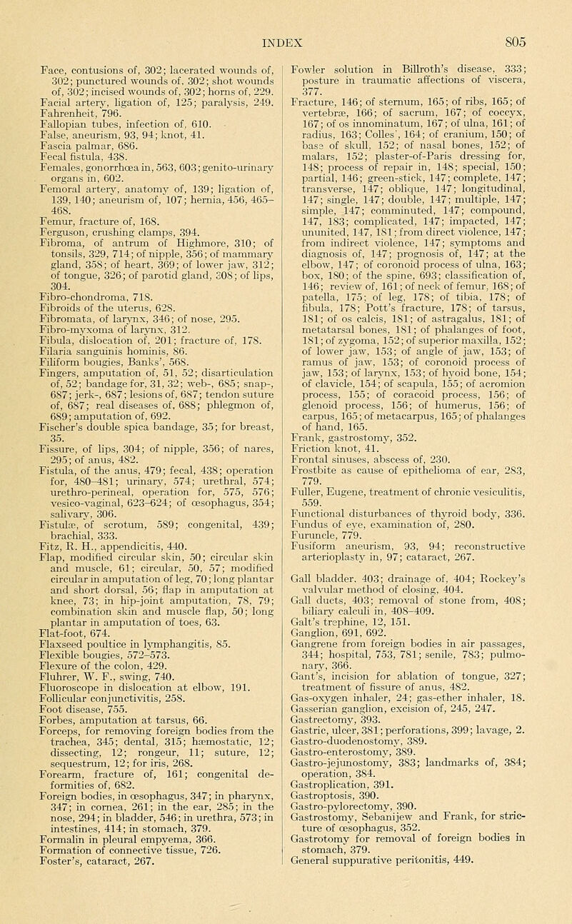 Face, contusions of, 302; lacerated wounds of, 302; punctured wounds of, 302; shot wounds of, 302; incised wounds of, 302; horns of, 229. Facial artery, ligation of, 125; paralysis, 249. Fahrenheit, 796. Fallopian tubes, infection of, 610. False, aneurism, 93, 94; laiot, 41. Fascia palmar, 6S6. Fecal fistula, 438. Females, gonorrhoea in, 563, 603; genito-urinary organs in, 602. Femoral artery, anatomy of, 139; ligation of, 139, 140; aneurism of, 107; hernia, 456, 465- 468. Femur, fracture of, 168. Ferguson, crushing clamps, 394. Fibroma, of antrum of Highmore, 310; of tonsils, 329, 714; of nipple, 356; of mammary gland, 3.58; of heart, 369; of lower jaw, 312; of tongue, 326; of parotid gland, 308; of lips, 304. Fibro-chondroma, 718. Fibroids of the uterus, 628. Fibromata, of larynx, 346; of nose, 295. Fibro-myxoma of larjTix, 312. Fibula, dislocation of, 201; fracture of, 178. Filaria sanguinis hominis, 86. Fihform bougies. Banks', 568. Fingers, amputation of, 51, 52; disarticulation of, 52; bandage for, 31, 32; web-, 685; snap-, 687; jerk-, 687; lesions of, 687; tendon suture of, 687; real diseases of, 688; phlegmon of, 689; amputation of, 692. Fischer's double spica bandage, 35; for breast, 35. Fissure, of hps, 304; of nipple, 356; of nares, 295; of anus, 482. Fistula, of the anus, 479; fecal, 438; operation for, 480-481; urinary, 574; urethral, 574; urethro-perineal, operation for, 575, 576; vesico-vaginal, 623-624; of oesophagus, 354; salivary, 306. Fistula;, of scrotum, 589; congenital, 439; brachial, 333. Fitz, R. H., appendicitis, 440. Flap, modified circular skin, .50; circular skin and muscle, 61; circular, 50, 57; modified circular in amputation of leg, 70; long plantar and short dorsal, 56; flap in amputation at knee, 73; in hip-joint amputation, 78, 79; combination skin and muscle flap, 50; long plantar in amputation of toes, 63. Flat-foot, 674. Flaxseed poultice in honphangitis, 85. Flexible bougies, 572-573. Flexure of the colon, 429. Fluhrer, W. F., swing, 740. Fluoroscope in dislocation at elbow, 191. Follicular conjunctivitis, 258. Foot disease, 755. Forbes, amputation at tarsus, 66. Forceps, for removing foreign bodies from the trachea, 345; dental, 315; haemostatic, 12; dissecting, 12; rongeur, 11; suture, 12; sequestrvim, 12; for iris, 268. Forearm, fracture of, 161; congenital de- formities of, 682. Foreign bodies, in oesophagus, 347; in pharynx, 347; in cornea, 261; in the ear, 285; in the nose, 294; in bladder, .546; in urethra, 573; in intestines, 414; in stomach, 379. Formalin in pleural empyema, 366. Formation of connective tissue, 726. Foster's, cataract, 267. Fowler solution in Billroth's disease, 333; posture in traumatic affections of viscera, 377. Fracture, 146; of sternum, 165; of ribs, 165; of vertebrfe, 166; of sacrum, 167; of coccyx, 167; of OS innominatum, 167; of ulna, 161; of radius, 163; Colles', 164; of cranium, 150; of base of skull, 152; of nasal bones, 152; of malars, 152; plaster-of-Paris dressing for, 148; process of repair in, 148; special, 150; partial, 146; green-stick, 147; complete, 147; transverse, 147; oblique, 147; longitudinal, 147; single, 147; double, 147; multiple, 147; simple, 147; comminuted, 147; compound, 147, 183; complicated, 147; impacted, 147; ununited, 147, 181; from direct violence, 147; from indirect violence, 147; symptoms and diagnosis of, 147; prognosis of, 147; at the elbow, 147; of eoronoid process of ulna, 163; box, ISO; of the spine, 693; classification of, 146; review of, 161; of neck of femur, 168;of patella, 175; of leg, 178; of tibia, 178; of fibula, 178; Pott's fracture, 178; of tarsus, 181; of OS calcis, 181; of astragalus, 181; of metatarsal bones, 181; of phalanges of foot, 181; of zygoma, 152; of superior maxilla, 152; of lower jaw, 153; of angle of jaw, 153; of ramus of jaw, 153; of eoronoid process of jaw, 153; of larynx, 153; of hyoid bone, 154; of clavicle, 154; of scapula, 155; of acromion process, 1.55; of coracoid process, 156; of glenoid process, 1.56; of humerus, 156; of carpus, 165; of metacarpus, 165; of phalanges of hand, 165. Frank, gastrostomy, 352. Friction knot, 41. Frontal sinuses, abscess of, 230. Frostbite as cause of epithelioma of ear, 283, 779. Fuller, Eugene, treatment of chronic vesiculitis, 559. Functional disturbances of thyroid body, 336. Fundus of eye, examination of, 280. Furuncle, 779. Fusiform aneurism, 93, 94; reconstructive arterioplasty in, 97; cataract, 267. Gall bladder. 403; drainage of, 404; Hockey's valvular method of closing, 404. Gall ducts, 403; removal of stone from, 408; biliary calculi in, 408-409. Gait's trephine, 12, 151. Ganglion, 691, 692. Gangrene from foreign bodies in air passages, ,344; hospital, 753, 781; senile, 783; pulmo- nary, 366. Gant's, incision for ablation of tongue, 327; treatment of fissure of anus, 482. Gas-oxygen inhaler, 24; gas-ether inhaler, 18. Gasserian ganglion, excision of, 245, 247. Gastrectomy, 393. Gastric, ulcer, 381; perforations, 399; lavage, 2. Gastro-duodenostomy, 389. Gastro-enterostomy, 389. Gastro-jejunostomy, 383; landmarks of, 384; operation, 384. Gastroplication, 391. Gastroptosis, 390. Gastro-pylorectomy, 390. Gastrostomy, Sebauijew and Frank, for stric- ture of oesophagus, 352. Gastrotomy for removal of foreign bodies in stomach, 379. General suppurative peritonitis, 449.