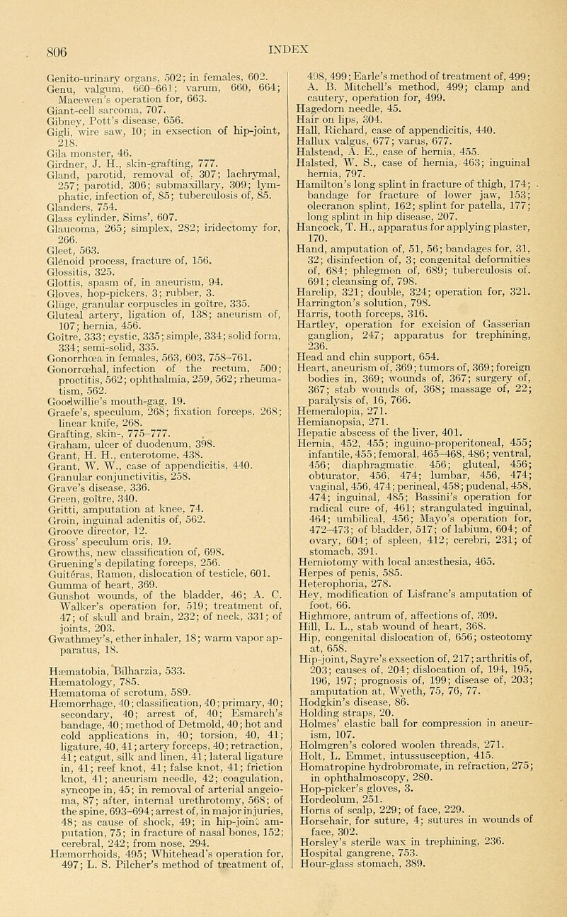 Genito-urinary organs, 502; in females, 602. Genu, valgum, 660-661; varum, 660, 664; Macewen's operation for, 663. Giant-cell sarcoma, 707. Gibney, Pott's disease, 656. Gigli, wire saw, 10; in exsection of hip-joint, 218. GUa monster, 46. Girdner, J. H., skin-grafting, 777. Gland, parotid, removal of, 307; lachiymal, 257; parotid, 306; submaxillary, 309; lym- phatic, infection of, 85; tuberculosis of, 85. Glanders, 754. Glass cylinder, Sims', 607. Glaucoma, 265; simplex, 282; iridectomy for, 266. Gleet, 563. Glenoid process, fracture of, 156. Glossitis, 325. Glottis, spasm of, in aneurism, 94. Gloves, hop-pickers, 3; rubber, 3. Gliige, granular corpuscles in goitre, 335. Gluteal artery, ligation of, 138; aneurism of, 107; hernia, 456. Goitre, 333; cystic, 335; simple, 334; sohd form, 334; semi-solid, 335. Gonorrhoea in females, 563, 603, 758-761. Gonorroehal, infection of the rectum, 500; proctitis, 562; ophthalmia, 259, 562; rheuma- tism, 562. Goodwillie's mouth-gag, 19. Graefe's, speculum, 268; fixation forceps, 268; linear knife, 268. Grafting, skin-, 775-777. Graham, ulcer of duodenum, 398. Grant, H. H., enterotome, 438. Grant, W. W., case of appendicitis, 440. Granular conjunctivitis, 258. Grave's disease, 336. Green, goitre, 340. Gritti, amputation at knee, 74. Groin, inguinal adenitis of, 562. Groove director, 12. Gross' speculum oris, 19. Growths, new classification of, 698. Gruening's depilating forceps, 256. Guiteras, Ramon, dislocation of testicle, 601. Gumma of heart, 369. Gunshot wounds, of the bladder, 46; A. C. Walker's operation for, 519; treatment of, 47; of skuU and brain, 232; of neck, 331; of joints, 203. Gwathmey's, ether inhaler, 18; warm vapor ap- paratus, 18. Hajmatobia, Bilharzia, 533. Haematology, 785. Hfematoma of scrotum, 589. Hsemorrhage, 40; classification, 40; primary, 40; secondary, 40; arrest of, 40; Esmarch's bandage, 40; method of Detmold, 40; hot and cold apphcations in, 40; torsion, 40, 41; ligature, 40, 41; artery forceps, 40; retraction, 41; catgut, silk and linen, 41; lateral ligature in, 41; reef Imot, 41; false knot, 41; friction knot, 41; aneurism needle, 42; coagulation, syncope in, 45; in removal of arterial angeio- ma, 87; after, internal urethrotomy, 568; of the spine, 693-694; arrest of, in major injuries, 48; as cause of shock, 49; in hip-joint am- putation, 75; in fracture of nasal bones, 152; cerebral, 242; from nose, 294. Hemorrhoids, 495; T\Tiitehead's operation for, 497; L. S. Pilcher's method of treatment of, 498, 499; Earle's method of treatment of, 499; A. B. MitcheU's method, 499; clamp and cautery, operation for, 499. Hagedorn needle, 45. Hair on hps, 304. Hall, Richard, case of appendicitis, 440. Hallux valgus, 677; varus, 677. Halstead, A. E., case of hernia, 455. Halsted, W. S., case of hernia,-463; inguinal hernia, 797. Hamilton's long splint in fracture of thigh, 174; . bandage for fracture of lower jaw, 153; olecranon splint, 162; splint for patella, 177; long splint in hip disease, 207. Hancock, T. H., apparatus for applying plaster, 170. Hand, amputation of, 51, 56; bandages for, 31, 32; disinfection of, 3; congenital deformities of, 684; phlegmon of, 689; tuberculosis of, 691; cleansing of, 798. Harelip, 321; double, 324; operation for, 321. Harrington's solution, 798. Harris, tooth forceps, 316. Hartley, operation for excision of Gasserian ganglion, 247; apparatus for trephining, 236. Head and chin support, 654. Heart, aneurism of, 369; tumors of, 369; foreign bodies in, 369; wounds of, 367; surgery of, 367; stab wounds of, 368; massage of, 22; paralysis of, 16, 766. Hemeralopia, 271. Hemianopsia, 271. Hepatic abscess of the liver, 401. Hernia, 452, 455; inguino-properitoneal, 455; infantile, 455; femoral, 465-468, 486; ventral, 456; diaphragmatic. 456; gluteal, 456; obturator, 456, 474; lumbar, 456, 474; vaginal, 456, 474; perineal, 458; pudenal, 458, 474; inguinal, 485; Bassini's operation for radical cure of, 461; strangulated inguinal, 464; umbilical, 456; Mayo's operation for, 472-473; of bladder, 517; of labium, 604; of ovary, 604; of spleen, 412; cerebri, 231; of stomach, 391. Herniotomy with local ancesthesia, 465. Herpes of penis, 585. Heterophoria, 278. Hey, modification of Lisfranc's amputation of foot, 66. Highmore, antrum of, affections of, 309. Hill, L. L., stab wound of heart, .368. Hip, congenital dislocation of, 656; osteotomy at, 658. Hip-joint, Sayre's exsection of, 217; arthritis of, 203; causes of, 204; dislocation of, 194, 195, 196, 197; prognosis of, 199; disease of, 203; amputation at, Wyeth, 75, 76, 77. Hodgkin's disease, 86. Holding straps, 20. Holmes' elastic ball for compression in aneur- ism, 107. Holmgren's colored woolen threads, 271. Holt, L. Emmet, intussusception, 415. Homatropine hydrobromate, in refraction, 275; in ophthalmoscopy, 280. Hop-picker's gloves, 3. Hordeolum, 251. Horns of scalp, 229; of face, 229. Horsehair, for suture, 4; sutures in wormds of face, 302. Horsley's sterile wax in trephining, 236. Hospital gangrene, 753. Hour-glass stomach, 389.