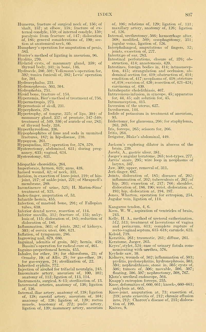 Humerus, fracture of surgical neck of, 156; of shaft, 157; at elbow, 158; fracture of ex- ternal condyle, 159; of internal condyle, 159; paralysis from fracture of, 147; dislocation of, 186; general considerations of, 190; sec- tion at anatomical neck, 60. Humphrey's operation for amputation of penis, 583. Hunter's method of ligating in aneurism, 96. Hyalitis, 270. Hydatid cj^sts, of mammary gland, 359; of thyroid body, 341; in bone, 146. Hydrocele, 590, 591; Volkmann's operation for, 592; tunica funiculi of, 592; Levis' operation for, 591. Hydrocephalus, 231. Hydronephrosis, 503, 504. Hydrophobia, 751. Hj'oid bone, fracture of, 154. Hifpera-mia, Bier's method of treatment of, 756. Hypermetropia, 273. HjTJerostosis of skuU, 231. Hyperphoria, 278. Hypertrophy, of tongue, 325; of lips, 304; of mammary gland, 357; of prostate, 547-549; treatment of, 549, 550; of auricle of ear, 283; of thjToid body, 334. Hyperthyroidism, 336. Hypophosphites of hme and soda in ununited fractures, 182; in hip-disease, 210. Hypopyon. 261. Hypospadias, 577; operation for, 578, 579. Hysterectomy, abdominal, 631; during preg- nane}', 633; vaginal, 634. Hysterotomy, 631. Idiopathic choroiditis, 264. Imperforate, hymen, 623; anus, 438. Incised wound, 42; of neck, 331. Incision, in exsection of knee-joint, 219; of hip- joint, 217; of ankle-joint, 221; of Shrapnell's membrane, 289. Incontinence of urine, 525; H. Marion-Sims' treatment of, 525. Index-finger, amputation of, 53. Infantile hernia, 455. Infection, of mastoid bone, 291; of Fallopian tubes, (510. Inferior dental nerve, resection of, 114. Inferior maxilla, 312; fracture of, 153; anky- losis of, 115; dislocation of, 185; reduction of dislocation of, 186. Inflammation, 503; of joints, 202; of kidnevs, 503; of cervix uteri, 606, 621. Inflation, of tjTnpanum, 286. Ingrowing nail, 679, 680. Inguinal, adenitis of groin, 562; hernia, 458; Bassini's operation for radical cure of, 461. Inguino-properitoneal hernia, 455. Inhaler, for ether, 18; for chloroform, 23; of Ormsby, 19; of Allis, 25; for gas-ether, 18; for gas-oxygen, 24; sterilization of, 22. Inherited syphilis, 772. ' Injection of alcohol for trifacial neuralgia, 245. Innominate artery, aneurism of, 100, 102; anatomy of, 113; ligation of, 113, 114. Instruments, surgical, 8-13; sterilization of, 13. Intercostal arteries, anatomy of, 136; ligation of, 136. Internal, iliac artery, anatomy of, 138; ligation of, 138; carotid artery, aneurism of, 104; anatomy of, 120; ligation of, 120; rectus muscle, tenotomy of, 272; pudic artery, ligation of, 139; mammary artery, aneurism of, 106; relations of, 129; ligation of, 131; maxillary artery, anatomy of, 126; ligation of, 126. Internal, urethrotomy, 566; hoemorrhage after, 568; modified, 569; ojsophagotomy, 351; jugular veins, hgation of, 126. Interphalangeal, amputations of fingers, 52; joints, exsection of, 227. Intertrigo of ear, 283. Intestinal perforations, closure of, 376; ob- struction, 414; anastomosis, 420. Intestines, foreign bodies in, 414; intussuscep- tion, 415; strangulation and occlusion, ab- dominal section for, 419; obstruction of, 414; condition of, 417; neoplasms of, 418; stricture of,41S; excision of, 420; resection of, 421-424; carcinoma of, 4,30. Intrahepatic cholelithiasis, 407. Intravenous infusion, in S3'ncope, 45; apparatus for, 44, 45; salt solution for, 45. Intussusception, 415. Inversion of the uterus, 627. Involucrum, 144. Iodide of potassium in treatment of aneurism, 95. Iridectomy, for glaucoma, 266; for staphyloma, 263, 269. Iris, forceps, 265; scissors for, 266. Iritis, 264. Irrigator, Blake's abdominal, 449. Jackson's exploring dilator in abscess of the brain, 239. Jacobi, A., gastric ulcer, 381. Jaeger's angular keratome, 265; test-types, 277. Jarvis' snare, 295; wire loop in neoplasms of larynx, 347. Jaw, 309; upper, removal of, 311. Jerk-finger, 687. Joints, dislocation of, 185; diseases of, 202; inflammation of, 202; tuberculosis of, 202; of hip, 203; exsection of, 217; 766; shoulder, dislocation of, 186, 190; wrist, dislocation at, 193; hip, dislocation at, 194, 197. Jones, Wharton, operation for ectropion, 254. Jugular vein, ligation of, 114. Kangaroo tendon, 4, 6. Keen, W. W., aspiration of ventricles of brain, -243. Kelly, H. A., method of ureteral catherization, 512, 513; treatment of lacerations of vagina and perinajum, 613; complete rupture of recto-vaginal septum, 615-618; caruncle, 623. Keloid, 719. Keratitis, 261; traumatic, 201; diffuse, 261. Keratome, Jaeger, 265. Keyes', stylet, 524; case of urinary fistula com- municating with urethra, 576. Kej'hole saw, 10. Kidneys, wounds of, 502; inflammation of, 503; pyelitis, pyelonephritis, hydronephrosis, 503, 504; nephrolithiasis, stone in, 505; cysts of, 506; tumors of, 506; movable, 506, 507; floating, 506, 507; nephrectomy, 508, 767. Klotz's urethral endoscope, 564. Knapp's entropion forceps, 255. I-inee, deformities of, 660, 661; laiock-, 660-663; ankylosis at, 665. Knee-joint, amputation at, 73; exsection of, 219; acute s>'no\itis of, 212; chronic effusion into, 212; Charcot's disease of, 215; disloca- tion of, 199. Knives, 9.