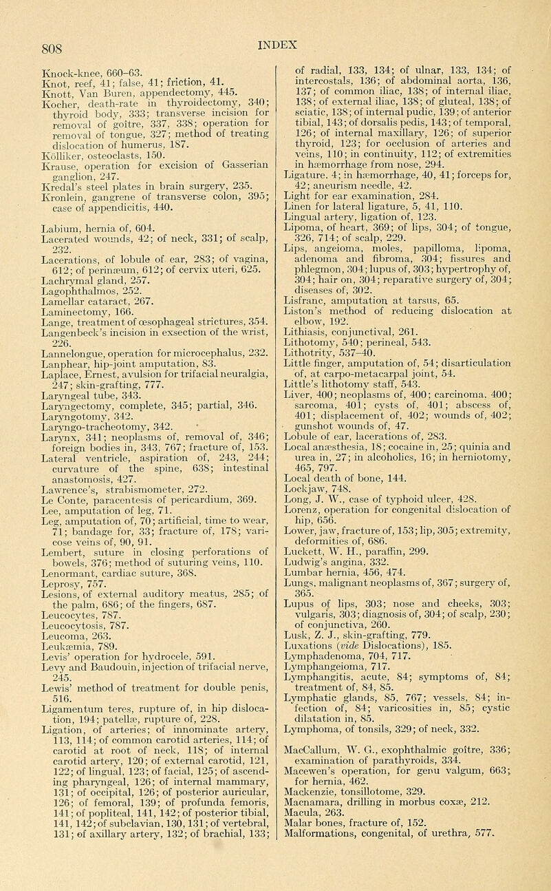 Knock-lmee, 660-63. Knot, reef, 41; false, 41; friction, 41. ICnott, Van Buren, appendectomy, 445. Kocher, death-rate in thyroidectomy, 340; thyroid body, 333; transverse incision for removal of goitre, 337, 338; operation for removal of tongue, 327; method of treating dislocation of humerus, 187. Kolliker, osteoclasts, 150. Krause, operation for excision of Gasserian ganglion, 247. Kredal's steel plates in brain surgery, 235. Kronlein, gangrene of transverse colon, 395; case of appendicitis, 440. Labium, hernia of, 604. Lacerated wounds, 42; of neck, 331; of scalp, 232. Lacerations, of lobule of ear, 283; of vagina, 612; of perini-eum, 612; of cervix uteri, 625. Lachrymal gland, 257. Lagophthalmos, 252. Lamellar cataract, 267. Laminectomy, 166. Lange, treatment of oesophageal strictures, 354. Langenbeck's incision in exsectiou of the wrist, 226. Lannelongue, operation for microcephalus, 232. Lanphear, hip-joint amputation, 83. Laplace, Ernest, avulsion for trifacial neuralgia, 247; skin-grafting, 777. Laryngeal tube, 343. Laryngectomy, complete, 345; partial, 346. Laryngotomy, 342. Laryngo-tracheotomy, 342. Larynx, 341; neoplasms of, removal of, 346 foreign bodies in, 343, 767; fracture of, 153 Lateral ventricle, aspiration of, 243, 244 curvature of the spine, 638; intestinal anastomosis, 427. Lawrence's, strabismometer, 272. Le Conte, paracentesis of pericardium, 369. Lee, amputation of leg, 71. Leg, amputation of, 7(); artificial, time to wear, 71; bandage for, 33; fracture of, 178; vari- cose veins of, 90, 91. Lembert, suture in closing perforations of bowels, 376; method of suturing veins, 110. Lenormant, cardiac suture, 368. Leprosy, 757. Lesions, of external auditory meatus, 285; of the palm, 686; of the fingers, 687. Leucocytes, 787. Leucocytosis, 787. Leucoma, 263. Leukojmia, 789. Levis' operation for hydrocele, 591. Levy and Baudouin, injection of trifacial nerve, 245. Lewis' method of treatment for double penis, 516. Ligamentum teres, rupture of, in hip disloca- tion, 194; patellte, rupture of, 228. Ligation, of arteries; of innominate artery, 113, 114; of common carotid arteries, 114; of carotid at root of neck, 118; of internal carotid artery, 120; of external carotid, 121, 122; of lingual, 123; of facial, 125; of ascend- ing pharyngeal, 126; of internal mammary, 131; of occipital, 126; of posterior auricular, 126; of femoral, 139; of profunda femoris, 141; of popliteal, 141, 142; of posterior tibial, 141, 142;of subclavian, 130,131; of vertebral, 131; of axillary artery, 132; of brachial, 133; of radial, 133, 134; of ulnar, 1.33, 134; of intercostals, 136; of abdominal aorta, 136, 137; of common iliac, 138; of internal iliac, 138; of external iliac, 138; of gluteal, 138; of sciatic, 138; of internal pudic, 139; of anterior tibial, 143; of dorsalis pedis, 143; of temporal, 126; of internal maxillary, 126; of superior thyroid, 123; for occlusion of arteries and veins, 110; in continuity, 112; of extremities in ha?morrhage from nose, 294. Ligature. 4; in haemorrhage, 40, 41; forceps for, 42; aneurism needle, 42. Light for ear examination, 284. Linen for lateral ligature, 5, 41, 110. Lingual artery, ligation of, 123. Lipoma, of heart, 369; of lips, 304; of tongue, 326, 714; of scalp, 229. Lips, angeioma, moles, papilloma, lipoma, adenoma and fibroma, ,304; fissures and phlegmon, .304; lupus of, 303; hypertrophy of, 304; hair on, 304; reparative surgery of, 304; diseases of, 302. Lisfranc, amputation at tarsus, 65. Liston's method of reducing dislocation at elbow, 192. Lithiasis, conjunctival, 261. Lithotomy, 540; perineal, 543. Lithotrity, 537-40. Little finger, amputation of, 54; disarticulation of, at carpo-metacarpal joint, 54. Little's lithotomy staff, 543. Liver, 400; neoplasms of, 400; carcinoma, 400; sarcoma, 401; cysts of, 401; abscess of, 401; displacement of, 402; wounds of, 402; gunshot woimds of, 47. Lobule of ear, lacerations of, 283. Local anassthesia, 18; cocaine in, 25; quinia and urea in, 27; in alcoholics, 16; in herniotomy, 465, 797. Local death of bone, 144. Lockjaw, 748. Long, J. W., case of typhoid ulcer, 42S. Lorenz, operation for congenital dislocation of hip, 656. Lower, jaw, fracture of, 153; lip, 305; extremity, deformities of, 686. Luckett, W. H., paraffin, 299. Ludwig's angina, 332. Lumbar hernia, 456, 474. Lungs, malignant neoplasms of, 367; surgery of, 365. Lupus of lips, 303; nose and cheeks, 303; vulgaris, .303; diagnosis of, 304; of scalp, 230; of conjunctiva, 260. Lusk, Z. J., skin-grafting, 779. Ijuxations {vide Dislocations), 185. Lyraphadenoma, 704, 717. Lymphangeioma, 717. Lymphangitis, acute, 84; symptoms of, 84; treatment of, 84, 85. Lymphatic glands, 85, 767; vessels, 84; in- fection of, 84; varicosities in, 85; cystic dilatation in, 85. Lymphoma, of tonsils, 329; of neck, 332. MacCallum, W. G., exophthalmic goitre, 336; examination of parathyroids, 334. Macewen's operation, for genu valgum, 663; for hernia, 462. Mackenzie, tonsillotome, 329. Macnamara, drilling in morbus coxae, 212. Macula, 263. Malar bones, fracture of, 152. Malformations, congenital, of urethra, 577.