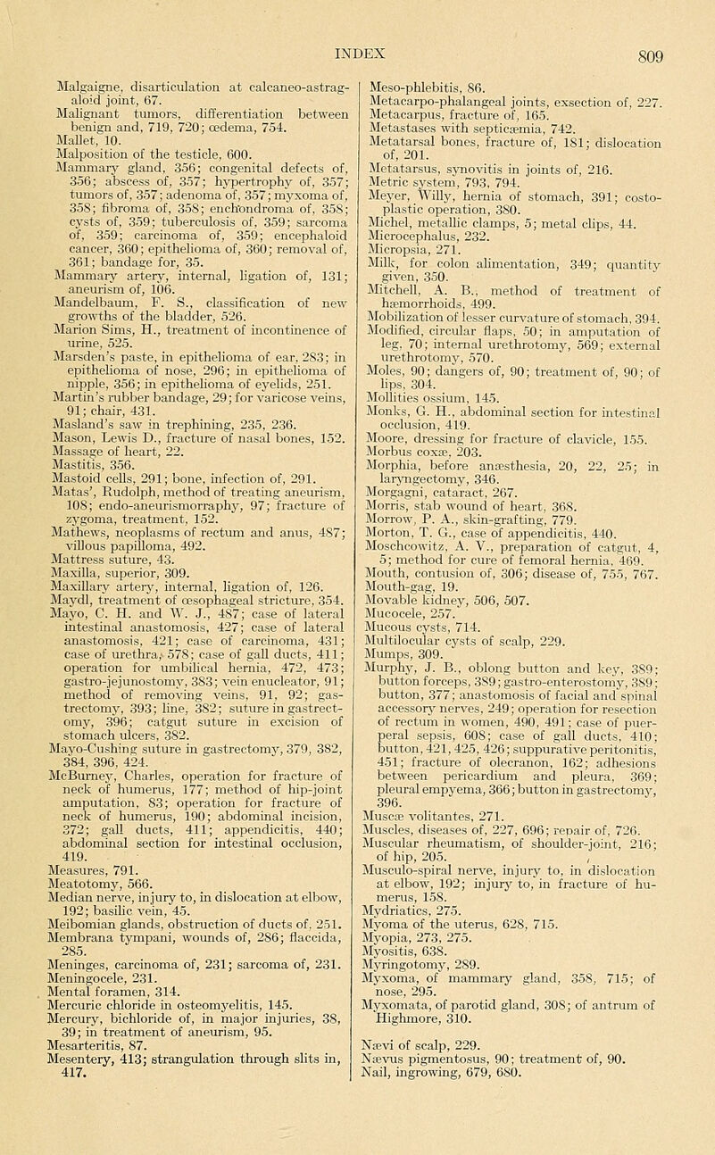 Malgaigne, disarticulation at calcaneo-astrag- aloid joint, 67. Malignant tumors, differentiation between benign and, 719, 720; oedema, 754. Mallet, 10. Malposition of the testicle, 600. Mammary gland, 356; congenital defects of, 356; abscess of, 357; hypertrophy of, 357; tumors of, 357; adenoma of, 357; myxoma of, 358; fibroma of, 358; ench'ondroma of, 358; cysts of, 359; tuberculosis of, 359; sarcoma of, 359; carcinoma of, 3.59; encephaloid cancer, 360; epithelioma of, 360; removal of, 361; bandage for, 35. Mammary artery, internal, ligation of, 131; aneurism of, 106. Mandelbaum, F. S., classification of new growths of the bladder, 526. Marion Sims, H., treatment of incontinence of urine, 525. Marsden's paste, in epithelioma of ear, 283; in epithelioma of nose, 296; in epithelioma of nipple, 356; in epithelioma of eyelids, 251. Martin's rubber bandage, 29; for varicose veins, 91; chair, 431. Masland's saw in trephining, 235, 236. Mason, Lewis D., fracture of nasal bones, 152. Massage of heart, 22. Mastitis, 356. Mastoid cells, 291; bone, infection of, 291. Matas', Rudolph, method of treating aneurism, 108; endo-aneurismorraphy, 97; fracture of zygoma, treatment, 152. Mathews, neoplasms of rectum and anus, 487; villous papilloma, 492. Mattress suture, 43. Maxilla, superior, 309. Maxillary artery, internal, ligation of, 126. Maydl, treatment of oesophageal stricture, 354. Mayo, C. H. and W. J., 487; case of lateral intestinal anastomosis, 427; case of lateral anastomosis, 421; case of carcinoma, 431; case of urethra,' 578; case of gall ducts, 411; operation for umbilical hernia, 472, 473; gastro-jejunostomy, 383; vein enucleator, 91; method of removing veins, 91, 92; gas- trectomy, 393; line, 382; suture in gastrect- omy, 396; catgut suture in excision of stomach ulcers, 382. Mayo-Cushing suture in gastrectomy, 379, 382, 384, 396, 424. McBurnej^ Charles, operation for fracture of neck of humerus, 177; method of hip-joint amputation, 83; operation for fracture of neck of humerus, 190; abdominal incision, 372; gall ducts, 411; appendicitis, 440; abdominal section for intestinal occlusion, 419. Measures, 791. Meatotomy, 566. Median nerve, injury to, in dislocation at elbow, 192; basilic vein, 45. Meibomian glands, obstruction of ducts of, 251. Membrana tympani, wounds of, 286; flaccida, 285. Meninges, carcinoma of, 231; sarcoma of, 231. Meningocele, 231. Mental foramen, 314. Mercuric chloride in osteomyelitis, 145. Mercury, bichloride of, in major injuries, 38, 39; in treatment of aneurism, 95. Mesarteritis, 87. Mesentery, 413; strangulation through slits in, 417. Meso-phlebitis, 86. Metacarpo-phalangeal joints, exsection of, 227. Metacarpus, fracture oif, 165. Metastases with septicjemia, 742. Metatarsal bones, fracture of, 181; dislocation of, 201. Metatarsus, synovitis in joints of, 216. Metric system, 793, 794. Meyer, Willy, hernia of stomach, 391; costo- plastic operation, 380. Michel, metallic clamps, 5; metal clips, 44. Microcephalus, 232. Micropsia, 271. Milk, for colon alimentation, 349; quantity given, 350. Mitchell, A. B., method of treatment of hfemorrhoids, 499. Mobilization of lesser curvature of stomach, 394. Modified, circular flaps, 50; in amputation of leg. 70; internal urethrotomy, 569; external urethrotomy, 570. Moles, 90; dangers of, 90; treatment of, 90; of hps, 304. Mollifies ossium, 145. Monks, G. H., abdominal section for intestinal occlusion, 419. Moore, dressing for fracture of clavicle, 155. Morbus coxa?, 203. Morphia, before antesthesia, 20, 22, 25; in laryngectomy, 346. Morgagni, cataract, 267. Morris, stab wound of heart, 368. Morrow, P. A., skin-grafting, 779. Morton, T. G., case of appendicitis, 440. Moschcowitz, A. V., preparation of catgut, 4, 5; method for cure of femoral hernia, 469. Mouth, contusion of, 306; disease of, 755, 767. Mouth-gag, 19. Movable kidney, 506, 507. Mucocele, 257. Mucous cysts, 714. Multilocular cysts of scalp, 229. Mumps, 309. Murphy, J. B., oblong button and key, 389; button forceps, 389; gastro-enterostomy, 389; button, 377; anastomosis of facial and spinal accessory nerves, 249; operation for resection of rectum in women, 490, 491; case of puer- peral sepsis, 608; case of gall ducts, 410; button, 421,425, 426; suppurative peritonitis, 451; fracture of olecranon, 162; adhesions between pericardium and pleura, 369; pleural empyema, 366; button in gastrectomy, 396. Muscle volitantes, 271. Muscles, diseases of, 227, 696; repair of, 726. Muscular rheumatism, of shoulder-joint, 216; of hip, 205. , Musculo-spiral nerve, injury to, in dislocation at elbow, 192; injury to, in fracture of hu- merus, 158. Mydriatics, 275. Myoma of the uterus, 628, 715. Myopia, 273, 275. Myositis, 638. Myringotomy, 289. Myxoma, of mammary gland, 358, 715; of nose, 295. Myxomata, of parotid gland, 308; of antrum of Highmore, 310. Najvi of scalp, 229. Naevus pigmentosus, 90; treatment of, 90. Nail, ingrowing, 679, 680.