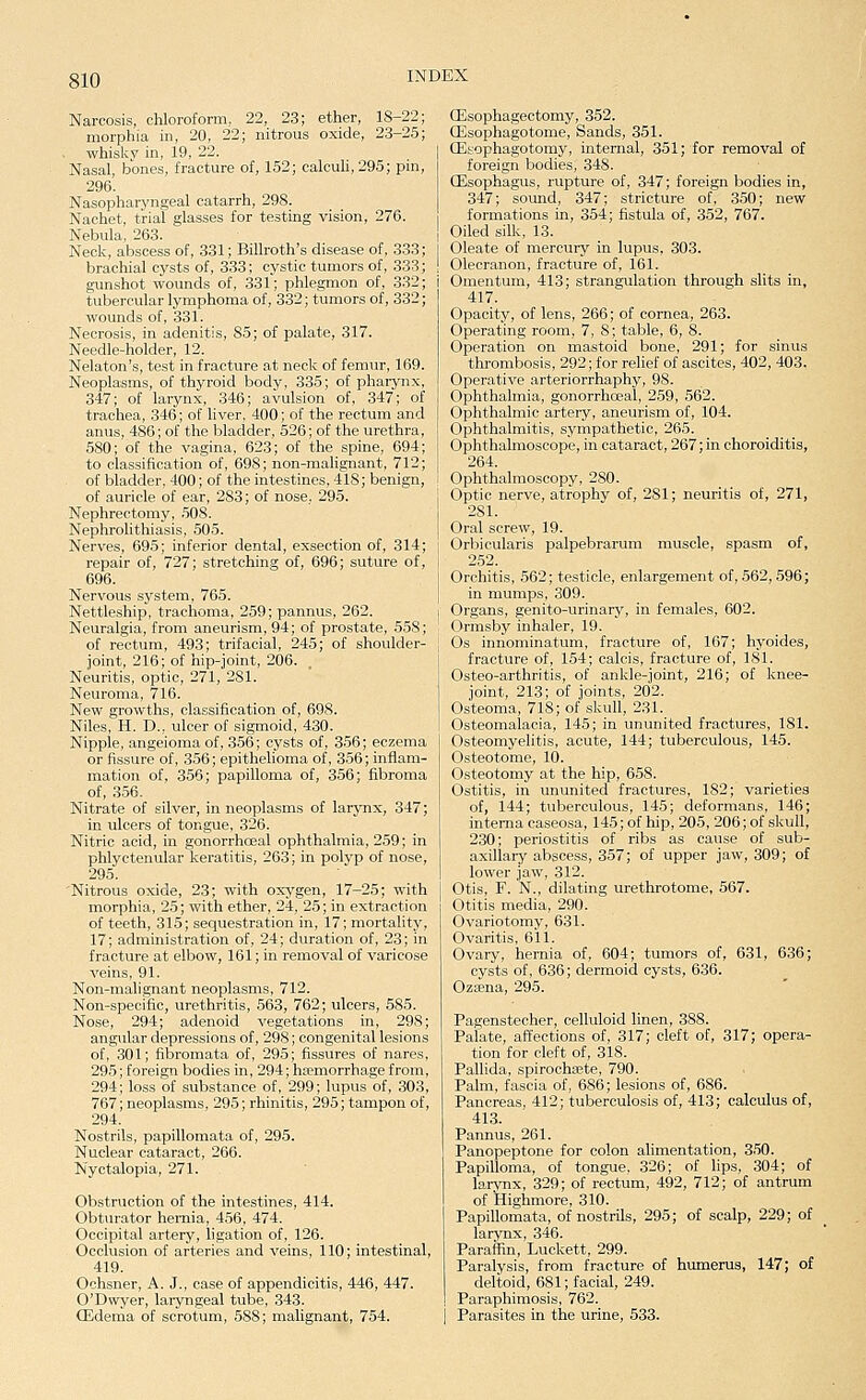 Narcosis, chloroform, 22, 23; ether, 18-22; morphia in, 20, 22; nitrous oxide, 23-25; whisky in, 19, 22. Nasal, bones, fracture of, 152; calcuU, 295; pm, 296. Nasopharyngeal catarrh, 298. Nachet, trial glasses for testing vision, 276. Nebula, 263. Neck, abscess of, 331; Billroth's disease of, 333 brachial cysts of, 333; cystic tumors of, 333 gunshot wounds of, 331; phlegmon of, 332 tubercular lymphoma of, 332; tumors of, 332 wounds of, 331. Necrosis, in adenitis, 85; of palate, 317. Needle-holder, 12. Nelaton's, test in fracture at neck of femur, 169. Neoplasms, of thyroid body, 335; of pharynx, 347; of larynx, 346; avulsion of, 347; of trachea, 346; of liver, 400; of the rectum and anus, 486; of the bladder, 526; of the urethra 580; of the vagina, 623; of the spine, 694 to classification of, 698; non-malignant, 712 of bladder, 400; of the intestines, 418; benign, of auricle of ear, 283; of nose, 295. Nephrectomy, 508. Nephrolithiasis, 505. Nerves, 695; inferior dental, exsection of, 314; repair of, 727; stretching of, 696; suture of, 696. Nervous sj'stem, 765. Nettleship, trachoma, 259; pannus, 262. Neuralgia, from aneurism, 94; of prostate, 558; of rectum, 493; trifacial, 245; of shoulder- joint, 216; of hip-joint, 206. Neuritis, optic, 271, 281. Neuroma, 716. New growths, classification of, 698. Niles, H. D., ulcer of sigmoid, 430. Nipple, angeioma of, 356; cysts of, 356; eczema or fissure of, 356; epithelioma of, 356; inflam- mation of, 356; papilloma of, 356; fibroma of, 356. Nitrate of silver, in neoplasms of larynx, 347; in ulcers of tongue, 326. Nitric acid, in gonorrhceal ophthalmia, 259; in phlyctenular keratitis, 263; in polyp of nose, 295. 'Nitrous oxide, 23; with oxygen, 17-25; with morphia, 25; with ether, 24, 25; in extraction of teeth, 315; sequestration in, 17; mortality, 17; administration of, 24; duration of, 23; in fracture at elbow, 161; in removal of varicose veins, 91. Non-malignant neoplasms, 712. Non-specific, urethritis, 563, 762; ulcers, 585. Nose, 294; adenoid vegetations in, 298; angrdar depressions of, 298; congenital lesions of, 301; fibromata of, 295; fissures of nares, 295; foreign bodies in, 294; haemorrhage from, 294; loss of substance of, 299; lupus of, 303, 767; neoplasms, 295; rhinitis, 295; tampon of, 294. Nostrils, papillomata of, 295. Nuclear cataract, 266. Nyctalopia, 271. Obstruction of the intestines, 414. Obturator hernia, 456, 474. Occipital artery, hgation of, 126. Occlusion of arteries and veins, 110; intestinal, 419. Ochsner, A. J., case of appendicitis, 446, 447. O'Dwyer, laryngeal tube, 343. CEdema of scrotum, 588; malignant, 754. CEsophagectomy, 352. CEsophagotome, Sands, 351. CEsophagotomy, internal, 351; for removal of foreign bodies, 348. (Esophagus, rupture of, 347; foreign bodies in, 347; sound, 347; stricture of, 350; new formations in, 354; fistula of, 352, 767. Oiled silk, 13. Oleate of mercury in lupus, 303. Olecranon, fracture of, 161. Omentum, 413; strangulation through slits in, 417. Opacity, of lens, 266; of cornea, 263. Operating room, 7, 8; table, 6, 8. Operation on mastoid bone, 291; for sinus thrombosis, 292; for relief of ascites, 402, 403. Operative arteriorrhaphy, 98. Ophthalmia, gonorrhceal, 259, 562. Ophthalmic artery, aneurism of, 104. Ophthalmitis, sympathetic, 265. Ophthalmoscope, in cataract, 267; in choroiditis, 264. Ophthalmoscopy, 280. Optic nerve, atrophy of, 281; neuritis of, 271, 281. Oral screw, 19. Orbicularis palpebrarum muscle, spasm of, 252. Orchitis, 562; testicle, enlargement of, 562, 596; in mumps, 309. Organs, genito-urinary, in females, 602. Ormsby inhaler, 19. Os innominatum, fracture of, 167; hyoides, fracture of, 154; calcis, fracture of, 181. Osteo-arthritis, of ankle-joint, 216; of knee- joint, 213; of joints, 202. Osteoma, 718; of skull, 231. Osteomalacia, 145; in ununited fractures, 181. Osteomyelitis, acute, 144; tuberculous, 145. Osteotome, 10. Osteotomy at the hip, 658. Ostitis, in ununited fractures, 182; varieties of, 144; tuberculous, 145; deformans, 146; interna caseosa, 145; of hip, 205, 206; of skull, 230; periostitis of ribs as cause of sub- axillary abscess, 357; of upper jaw, 309; of lower jaw, 312. Otis, F. N., dilating urethrotome, 567. Otitis media, 290. Ovariotomy, 631. Ovaritis, 611. Ovary, hernia of, 604; tumors of, 631, 636; cysts of, 636; dermoid cysts, 636. Ozffina, 295. Pagenstecher, celluloid linen, 388. Palate, affections of, 317; cleft of, 317; opera- tion for cleft of, 318. Pallida, spirochaete, 790. Palm, fascia of, 686; lesions of, 686. Pancreas, 412; tuberculosis of, 413; calculus of, 413. Pannus, 261. Panopeptone for colon alimentation, 350. Papilloma, of tongue, 326; of lips, 304; of lai-ynx, 329; of rectum, 492, 712; of antrum of Highmore, 310. Papillomata, of nostrils, 295; of scalp, 229; of larynx, 346. Paraffin, Luckett, 299. Paralysis, from fracture of humerus, 147; of deltoid, 681; facial, 249. Paraphimosis, 762. Parasites in the urine, 533.