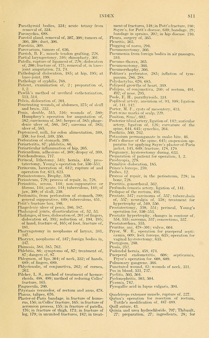 Parathyroid bodies, 334; acute tetany from removal of, 334. Paronychia, 688. Parotid gland, removal of, 307, 308; tumors of, 306, 308; duct, 306. Parotitis, 309. Parovarium, tumors of, 636. Parrish, B. F., muscle tendon grafting, 228. Partial larjmgectomy, 346; rhinoplasty, .301. Patella, rupture of ligament of, 228; dislocation of, 200; fracture of, 17-5; removal of, in knee- joint amputation, 73, 74. Pathological dislocation, 185; at hip, 195; at knee-joint, 199. Pathology of syphilis, 768. Patient, examination of, 2 ; preparation of, 1,2. Pawlik's method of urethral catheterization, 513, 514. Pelvis, dislocation of, 201. Penetrating wounds, of abdomen, 375; of skull and brain, 232. Penis, double, 515, 516; wounds of, 580; Humphrey's operation for amputation of, 582; carcinoma of, 581; herpes of, 585; phage- denic ulcer of, 586, 587; sarcoma of, 583; ulcer of, 585. Peptonized, milk, for colon alimentation, 349, 350; for food, 349, 350. Perforation of stomach, 399. Periarteritis, 87; phlebitis, 86. Periarticular inflammation of hip, 205. Pericardium, adhesions of, 369; dropsy of, 369. Perichondroma, 717. Perineal, lithotomy, 543; hernia, 458; pros- tatectomy. Young's operation for, 550-553. Perinajum, laceration of, 612; rupture of and operation for, 613, 623. Periosteotomes, Brophy, 320. Periosteum, 728; process of repair, in, 728. Periostitis, serous, 144; non-suppurative or fibrous, 144; acute, 144; tuberculous, 144; of jaw, 309; of skull, 230. Peritonitis, from perforation of stomach, 399; general suppurative, 449; tuberculous, 451. Petit's fracture box, 180. Phagedenic ulcer of penis, 586, 5S7. Phalangeal joints, disarticulation of, 52, 53. Phalanges, of toes, dislocation of, 201; of fingers, dislocation of, 193; reduction of, 194, 195; of hand, fracture of, 165; of foot, fracture of, 181. Pharyngotomy in neoplasms of larvnx, 341, 347. Pharynx, neoplasms of, 347; foreign bodies in, 347. Phimosis, 584, 585, 762. Phlebitis, 86; symptoms of, 87; treatment of, 87; dangers of, 87. Phlegmon, of lips, 304; of neck, 332; of hands, 689; of fingers, 689. Phlyctenulse, of conjunctiva, 262; of cornea, 262. Pilcher, L. S., method of treatment of hasmor- rhoids, 498, 499; method of reducing CoUes' fracture, 165. Pinguecula, 260. Pityriasis versicolor, of rectum and anus, 478. Planus, talipes, 676. Plaster-of-Paris bandage, in fracture of hume- rus, 156; in CoUes' fracture, 165; in fracture of acromion process, 155; in fracture of patella, 176; in fracture of thigh, 173; in fracture of leg, 179; in ununited fractures, 182; in treat- ment of fractures, 148; in Pott's fracture, 180; Sayre's, for Pott's disease, 649; bandage, 29; bandage in sprains, 202; in liip disease. 210. Pleura, surgery of, 365. Pleuritis, 365. Plugging of nares, 294. Pneumonectomy, 366. Pneumonia from foreign bodies in air passages, 344. Pneumo-thorax, 365. Pneumonotomy, 366. Pneumorrhaphy, 366. Politzer's perforator, 285; inflation of tym- panum, 286, 288. Polydaotylus, 676, 685. Polypoid growths of heart, 369. Polypus, of conjunctiva, 260; of rectum, 491. 492; of nose, 295. Poole, E. H., parathyroids, 334. Popliteal artery, aneurism of, 93, 108; ligation of, 141, 142. Porter, M. F., cysts of mesentery, 413. Port-wine marks of scalp, 229. Position, Sims', 602. Posterior tibial artery, ligation of, 142; auricular artery, ligation of, 126; curvature of the spine, 644, 645; synechia, 264. Posthitis, 560, 762. Potassium permanganate in snake bite, 46. Pott's disease of the spine, 645; suspension ap- paratus for applying Sayre's plaster-of-Paris jacket, 145, 649; fracture, 178, 179. Pregnancy, hysterectomy during, 633. Preparation of patient for operation, 1, 2. Presbyopia, 278. Primitive dislocation, 185. Prince's forceps, 259. Probes, 12. Process of repair, in the periosteum, 728; in bone, 728. Proctitis, gonorrhoeal, 562. Profunda femoris artery, ligation of, 141. Prolapse of the rectum, 493. Prostate, 547; carcinoma of, 557; tuberculosis of, 557; neuralgia of, 558; treatment for hypertrophy of, 549, 550. Prostatectomy, 5-50, 551; perineal. Young's operation for, 550-553. Prostatic hypertrophy, changes in contour of, .554, 555; sarcoma, 557; concretions, 557. Prostatorrhoea., 555. Pruritus, ani, 478-501; vulva;, 604. Pryor, W. R., operation for puerperal septi- caemia, 609; lock forceps, 635; operation for vaginal hysterectomy, 635. Pterygium, 260. Ptosis, 252. Pudendal hernia, 458, 474. Puerperal endometritis, 608; septicaemia, Prj'or's operation for, 608, 609. Pulmonary gangrene, 366. Punctured wound, 42; wounds of neck, 331. Pus in blood, 531, 737. Pyelitis, .503, 504. Pyelonephritis, 503, 504. Pysemia, 742. Pyrogallic acid in lupus vulgaris, 304. Quadriceps extensor muscle, rupture of, 227. Quenu's operation for resection of rectum, Tuttle's modification of, 487-489. QuiU suture, 43. Quinia and urea hydrochloride, 797; Thibault, 27; preparation, 27; ingredients, 28; for