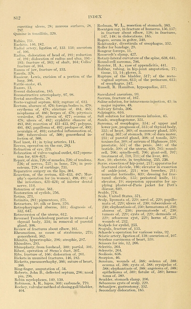 curetting ulcers, 28; mucous surfaces, 28, 797. Quinine in tonsillitis, 329. Rabies, 751. Rachitis. 146, 182. Radial arterj', ligation of, 13.3. 134; aneurism of, 106. Radius, dislocation of head of, 191; reduction of, 191; dislocation of radius and ulna, 191- 193; fracture of, 163; of shaft, 164; Colles' fracture of, 164. Ramus of jaw, fracture of, 153. Ranula, 328. Rassieur, Lewis, excision of a portion of the lung, 366. Rattle-snake, 4.5. Razors, 13. Recent dislocation, 185. Reconstructive arterioplasty, 97, 98. Rectal ana?sthesia, 28. Recto-vaginal septum, 613; rupture of, 613. Rectum, absence of, 476; foreign bodies in, 479; erythema of, 478; stricture of. 484, 485; neoplasms of, 486; herpes of, 478; pityriasis versicolor, 478; atresia of, 477; eczema of, 478; ulcers of, 482; syphilitic chancre of, 483, 484; resection of 431^33, 487; polypus, 491, 492; papilloma of, 492; prolapse of, 493; neuralgia of, 493; catarrhal inflammation of, 500; tuberculosis of, 500; gonorrhoeal in- fection of, 500. Reef knot, 41; in tj'ing arteries. 111. Reeves, operation on the ear, 2S_3. Refraction of eye, 273. Relaxation of vulvo-vaginal outlet, 617; opera- tion for, 618-621. Repair, of skin, 726;of muscles, 726; of tendons, 726; of nerves, 727; in bone, 728; in peri- osteum, 728; of cartilage, 731. Reparative surgery on the hps, 304. Resection, of the rectum, 431-433, 487; Mur- phy's operation for (in women), 490, 491; of the intestines, 421-424; of inferior dental nerve, 114. Retention of urine, 561. Restoration of eyelids, 256. Retina, 271. Retinitis, 281; pigmentosa, 271. Retractors, 10; silk or linen, 370. Retropharyngeal abscess, 331; diagnosis of, 332, 647. Retroversion of the uterus, 612. Reversed Trendelenburg posture in removal of thyroid body, 334; in removal of parotid gland, 308. Review of fractures about elbow, 161. Rheumatism, as cause of strabismus, 273; gonorrhoeal, 562. Rhinitis, hyi^ertrophic, 296; atrophic, 297. Rhinolites, 295. Rhinoplasty, from forehead, 300; partial, 301. Riberi, operation of Steno's duct, 307. Ribs, fracture of, 166; dislocation of, 201. Rickets in ununited fractures, 146, 182. Ricketts, pneumorrhaphy, 366; suture of heart, 366. Ring-finger, amputation of, 54. Roberts, John B., deflected septum, 296; nasal pin, 296. Robin myeloplaxes, 149, 150. Robinson, A. R., lupus, 303; carbuncle, 779. Rockey, valvular method of closing gall bladder, 404. Rodman, W. L., resection of stomach, 383. Roentgen ray, in fracture of humerus, 156,157; in fracture about elbow, 158; in fractures, 147, 148; in dislocations, 185. Rogers, serum in goitre, 340. Rokitansky, diverticula of oesophagus, 352. Roller for bandage, 29. Rongeur forceps, 11. Roosevelt's clamp, 427. Rotary-lateral curvature of the spine, 638, 641. Round-cell sarcoma, 706. Royster, H. A., case of appendicitis, 441. Rubber, tubing, in hip-joint amputation, 77; tissue, 13, 14; gloves, 3. Rupture, of the bladder, 517; of the recto- vaginal septum, 613; of the perinseum, 613; of oesophagus, 347. Russell, R. Hamilton, hypospadias, 577. Sacculated aneurism, 99. Sacrum, fracture of, 167. Saline solution, for intravenous injection, 45; in major injuries, 48. Salivary fistula, 306. Salpingitis, 610. Salt solution for intravenous infusion, 45. Sands, cesophagotome, 351. Sarcoma, of oesophagus, 354; of upper and lower jaw, prognosis of, 313; of thyroid body, 335; of heart, 369; of mammary gland, 359; of lung, 367; of stomach, 398; of dura mater, 231; of parotid gland, 308; of tonsils, 329; toxines for, 309; of antrum of Highmore, 310; prostatic, 557; of the penis, 583; of the testicle, 599; of the uterus, 630, 705; round- cell, 706; spindle-cell, 706; giant-cell, 707; treatment of, 710, 711; of the liver, 401. Saw, 10; electric, in trephining, 235, 236. Sayre, exsectionof hip-joint, 217; apparatus for fractured clavicle, 186; elevator in exsection of ankle-joint, 221; wire breeches, 211; muscular torticollis, 639; dressing for frac- tured clavicle, 155; periosteal knife, 11; elevator, 19; suspension apparatus for ap- plying plaster-of-Paris jacket for Pott's disease, 649. Scalds, 774. Scale, United States, 571. Scalp, lipomata of, 229; nsevi of, 229; papillo- mata of, 229; ulcers of, 230; tuberculosis of, 230; elephantiasis of, 230; hsBmatoma of, 230; abscess of, 230; pneumatocele of, 230; tumors of, 229; cysts of, 229; dermoids of, 229; sebaceous cyst, 229; horns of, 229; wounds of, 232. Scalpels for eyelid, 255. Scapula, fracture of, 155. Schaede's operation for varicose veins, 92. Sciatic artery, ligation of, 138; aneurism of, 107. Scirrhus carcinoma of heart, 359. Scissors for iris, 12, 266. Scleritis, 264. Sclerotic, 264. Scoliosis, 638. Scorpion, 46. Scrotum, wounds of, 588; cedema of, 588; eczema of, 588; cysts of, 588; erysipelas of, 588; elephantiasis of, 588; angeioma of, 588; epithelioma of, 589; fistulas of, 589; hsema- toma of, 589. Scudder, stomach clamp, 396. Sebaceous cysts of scalp, 229. Sebanijew, gastrostomy, 352. Secondary dislocation, 185.