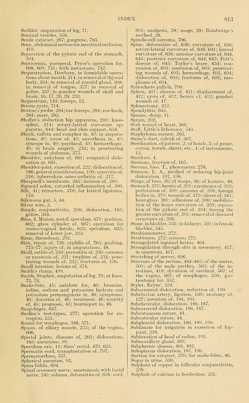 Sedillot, amputation of leg, 71. Seminal vesicles, 558. Senile cataract, 267; gangrene, 783. Senn, abdominal section for intestinal occlusion, 419. Separation of the pyloric end of the stomach, 394. SepticEemia, puerperal, Pryor's operation for, 608, 609, 741; with metastases, 742. Sequestration, Dawbarn, in formidable opera- tions about mouth, 314; in removal of thyroid body, 334; in removal of parotid gland, 308; in removal of tongue, 327; in removal of goitre, 337; in gunshot wounds of skull and brain, 16, 17, 20, 28, 233. Sequestrum, 144; forceps, 12. Serous cysts, 714. Sexton's probe, 284; ear forceps, 284; ear-hook, 284; snare, 285. Shaffer's abduction hip apparatus, 209; knee- splint, 214; rotary-lateral curvature ap- paratus, 644; head and chin support, 654. Shock, caffeiu and camphor in, 49; in amputa- tions, 49; cause of, 49; anfesthesia in, 49; syncope in, 49; psychical, 49; haemorrhagic, 49; in brain surgery, 233; in penetrating wounds of abdomen, 375. Shoulder, ankylosis of, 681; congenital dislo- cation at, 681. Shoulder-joint, exsection of, 222; dislocation of, 186; general considerations, 190; synovitis of, 216; tuberculous osteo-arthritis of, 217. Shrapnell's membrane, 285; incision of, 289. Sigmoid colon, catarrhal inflammation of, 500. Silk, 41; retractors, 370; for lateral ligatures, 110. Silkworm gut, 5, 44. Silver wire, 5. Simple, conjunctivitis, 258; dislocation, 185; goitre, 334. Sims, J. Marion, rectal speculum, 479; position, 602; glass cylinder of, 607; operation for vesioo-vaginal fistula, 623; speculum, 625; removal of lower jaw, 313. Sinus, thrombosis, 292. Skin, repair of, 726; syphilis of, 765; grafting, 775-77; injury of, in amputations, 48. Skull, ostitis of, 230; periostitis of, 230; osteoma or exostosis of, 231; trephine of, 234; pene- trating wounds of, 232; fractures of, 150. Small intestine, lesions of, 374. Smith's clamp, 499. Smith, Stephen, amputation of leg, 70; at knee, 73, 74. Snake-bite, 45; antidote for, 46; bromine, iodine, sodium and potassium hydrate and potassium permanganate in, 46; symptoms, 46; duration of, 46; treatment, 46; toxicity of, 45; prognosis, 45; tourniquet in, 46. Snap-finger, 687. Snellen's test-types, 277; operation for en- tropion, 255. Sound for oesophagus, 348, 571. Spasm, of ciliary muscle, 275; of the vagina, 606. Special joints, diseases of, 203; dislocations, 185; aneurisms, 99. Speculum oris, 19; Sims' rectal, 479, 625. Spermatic cord, transplantation of, 797. Spermatorrhoea, 557. Spherical aneurism, 93. Spina bifida, 694. Spinal accessory nerve, anastomosis with facial nerve, 249; column, deformities of, 638; cord. 693; analgesia, 28; usage, 28; Bainbridge's method, 28. Spindle-cell sarcoma, 706. Spine, deformities of, 638; curvature of, 638; rotary-lateral curvature of, 638, 641; lateral curvature of, 638; anterior curvature of, 644, 645; posterior curvature of, 644, 645; Pott's disease of, 645; Taylor's brace, 654; con- cussion of, 693; contusion of, 693; penetrat- ing wounds of, 693; hsemorrhage, 693, 694; dislocation of, 693; fractures of, 693; neo- plasms of, 694. Spirochsete pallida, 790. Spleen, 411; abscess of, 411; displacement of, 412; cysts of, 412; hernia of, 412; gunshot wounds of, 47. Splenectomy, 412. Spondylitis, 645. Spoons, sharp, 11. Sprain, 202. Stab wound of heart, 368. Staff, Little's lithotomy, 543. Staphyloma corneae, 263. Steno's duct, calculi of, 307. Sterilization, of patient, 2; of hands, 3; of gauze, cotton, towels, sheets, etc., 4; of instruments, 13. Sterilizer, 4. Sternum, fracture of, 165. Stevens, Geo. T., phorometer, 278. Stimson, L. A., method of reducing hip-joint dislocation, 197, 198. Stings, of bees, 46; of wasps, 46; of hornets, 46. Stomach, 379; hernia of, 391; carcinoma of, 392; perforation of, 399; sarcoma of, 398; foreign bodies in, 379; wounds of, 379; ulcers of, 381; hour-glass, 389; adhesions of, 390; mobiliza- tion of the lesser curvature of, 393; separa- tion of the pyloric end of, 394; freeing the greater curvature of, 395; removal of diseased structures of, 396. Stone, in bladder, 533; in kidneys, 505; in female bladder, 545. Strabismometer, 272. Strabismus, 272; scissors, 272. Strangulated inguinal hernia, 464. Strangulation through slits in mesentery, 417; in omentum, 417. Stretching of nerves, 696. Stricture of the rectum, 484^85; of the ureter, 509; of the male urethra, 563; of the in- testines, 418; divulsion of urethral, 567; of the vagina, 607; of oesophagus, 350; gas- trostomy for, 352. Stylet, Keyes', 524. Subacromial dislocation, reduction of, 190. Subclavian artery, ligation, 130; anatomy of, 127; aneurism of, 104, 105. Subclavicular, dislocation, 186, 187. Subcoracoid dislocation, 186, 187. Subcutaneous suture, 44. Subcuticular suture, 44. Subglenoid dislocation, 180, 189, 190. Sublimate for irrigation in exsection of hip- joint, 218. Subluxation of head of radius, 191. Submaxillary gland, 309. Subphrenic abscess, 401, 402. Subspinous dislocation, 187, 190. Suction for cataract, 270; for snake-bites, 46. Sugar in urine, 530. Sulphate of copper in follicular conjunctivitis, 258. Sulphide of calcium in hordeolum, 251.