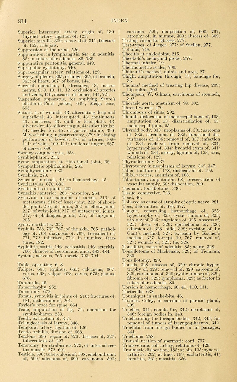 Superior intercostal artery, origin of, 130; thyroid artery, ligation of, 123. Superior maxilla, 309; removal of, 311; fracture of, 152; vide jaw. Suppression of the urine, 526. Suppuration, in lymphangitis, 84; in adenitis, 85; in tubercular adenitis, 86, 736. Suppurative peritonitis, general, 449. Suprapubic cystotomy, 540. Supra-scapular artery, relations of, 129. Surgery of pleura, 365; of lungs, 365; of bronchi, 365; of heart, 367; of bones, 144. Surgical, operation, 1; dressings, 13; instru- ments, 8, 9, 10, 11, 12; occlusion of arteries and veins, 110; diseases of bones, 144, 721. Suspension apparatus, for applying Sayre's plaster-of-Paris jacket, 649 ; Meigs case, 655. Suture, 4; of wounds, 43; alternating deep and superficial, 43; interrupted, 43; continuous, 43; mattress, 43; qUill or lead-plate, 43; silver-wire, 43; silkworm gut, 44; subcuticular, 44; needles for, 45; of gastric stump, 396; Mayo-Cushing in gastrectomy, 379; in closing perforations of bowels, 376; of arteries, 109- 111; of veins, 109-111; tendonof fingers, 687; of nerves, 696. Swanzy conjunctivitis, 258. Symblepharon, 253. Syme amputation at tibio-tarsal joint, 68. Sympathetic 023htha]mitis, 265. Symphyseotomy, 633. Synchisis, 270. Syncope, in shock, 49; in ha;morrhage, 45. Syndactylus, 676, 685. Syndesmitis of joints, 202. Synechia,-anterior, 263; posterior, 264. Synovitis, in articulations of tarsus, 216; of metatarsus, 216; of laiee-joint, 212; of shoul- der-joint, 216; of joints, 202; of ellaow-joint, 217; of wrist-joint, 217; of metacarpal joints, 217; of phalangeal joints, 217; of hii>joint, 205. Synovo-arthritis, 203. Syphilis, 758, 762-767; of the skin, 765; pathol- ogy of, 768; diagnosis of, 769; treatment of, 771, 772; inherited, 772; in ununited frac- tures, 182. Syphilitic, ostitis, 146; periostitis, 146; arteritis, 766; chancre of rectum and anus, 483, 484. System, nervous, 765; metric, 793, 794. Table, operating, 6, 8. Talipes, 665; equinus, 665; calcaneus, 667; varus, 668; valgus, 673; cavus, 675; planus, 676. Tarantula, 46. Tarsorrhaphy, 252. Tarsotomy', 672. Tarsus, synovitis in joints of, 216; fractures of, 181; dislocation of, 201. Taylor's brace for spine, 654. Teale, amputation of leg, 71; operation for symblepharon, 253. Teeth, extraction of, 315. Telangiectasis of larynx, 346. Temporal artery, ligation of, 126. Tendo Achillis, division of, 668. Tendons, 696; repair of, 726; diseases of, 227; tuberculosis of, 227. Tenotomy, for strabismus, 272; of internal rec- tus muscle, 272, 691. Testicle, 596; tuberculosis of, 598; enchondroma of, 599' adenoma of, 599; carcinoma, 599; sarcoma, 599; malposition of, 600, 767; atrophy of, in mumps, 309; abscess of, 309. Testing vision for glasses, 277. Test-types, of Jaeger, 277; of Snellen, 277. Tetanus, 748. Thecitis at ankle-joint, 215. Theobold's lachrymal probe, 257. Thermal inhaler, 19. Thermometric scales, 796. Thibaidt's method, quinia and urea, 27. Thigh, amputation through, 75; bandage for, 33. Thomas' method of treating hip disease, 209; hip splint, 209. Thompson, W. Oilman, carcinoma of stomach, 392. Thoracic aorta, aneurism of, 99, 102. Thread-worms, 479. Thrombosis of sinus, 292. Thumb, dislocation of metacarpal bone of, 193; amputation of, 53; disarticulation of, 53; metacarpal joint, 55. Thyroid body, 333; neoplasms of, 335; sarcoma of, 335; carcinoma of, 335; functional dis- turbances of, 336; removal of, 337; infection of, 334; cachexia from removal of, 334; hypertrophies of, 334; hydatid cysts of, 341; wounds of, 334; artery, ligation of, 123; axis, relations of, 129. Thyroidectomy, 337. Thyrotomy in neoplasms of larynx, 342, 347. Tibia, fracture of, 178; dislocation of, 199. Tibial arteries, aneurism of, 108. Tibio-tarsal, amputation, 68; preservation of vascular supply, 68; dislocation, 200. Tiemann, tonsillotome, 330. Tissue, connective, 726. Toad, 46. Tobacco as cause of atrophy of optic nerve, 281. Toes, deformities of, 676, 677. Tongue, controlling haemorrhage of, 325; hypertrophy of, 325; cystic tumors of, 325; atrophy of, 325; angeioma of, 325; abscess of, 325; ulcers of, 326; epithelioma of, 326; adhesion of, 328; bifid, 328; excision of, by Gant's method, 327; excision by Kocher's method, 327; forceps, 19, 767; removal of, 327; wounds of, 325; tie, 328. Tonsillitis, cause of adenitis, 85; acute, 328. Tonsillotome of Mackenzie, 329; of Tiemann, 330. Tonsillotomy, 329. Tonsils, 328; abscess of, 329; chronic hyper- trophy of, 329; removal of, 329; sarcoma of, 329; carcinoma of, 329; cystic tumors of, 329; fibroma of, 329; lymphoma, 329; as factor in tubercular adenitis, 85. Torsion in haemorrhage, 40, 41, 110, 111. Torticollis, 638. Tourniquet in snake-bite, 46. Toxines, Coley, in sarcoma of parotid gland, 309. Trachea, 341; canula for, 342; neoplasms of, 346; foreign bodies in, 343. Tracheotomy for foreign bodies, 342, 345; for removal of tumors of laryiigo-pharynx, 342. Trachitis from foreign bodies in air passages, 344. Trachoma, 258. Transplantation of spermatic cord, 797. Transversalis coli artery, relations of, 129. Traumatic dislocation, 185; at hip, 195; synovo- arthritis, 202; at knee, 199; endarteritis, 41; keratitis, 261; mastitis, 356.