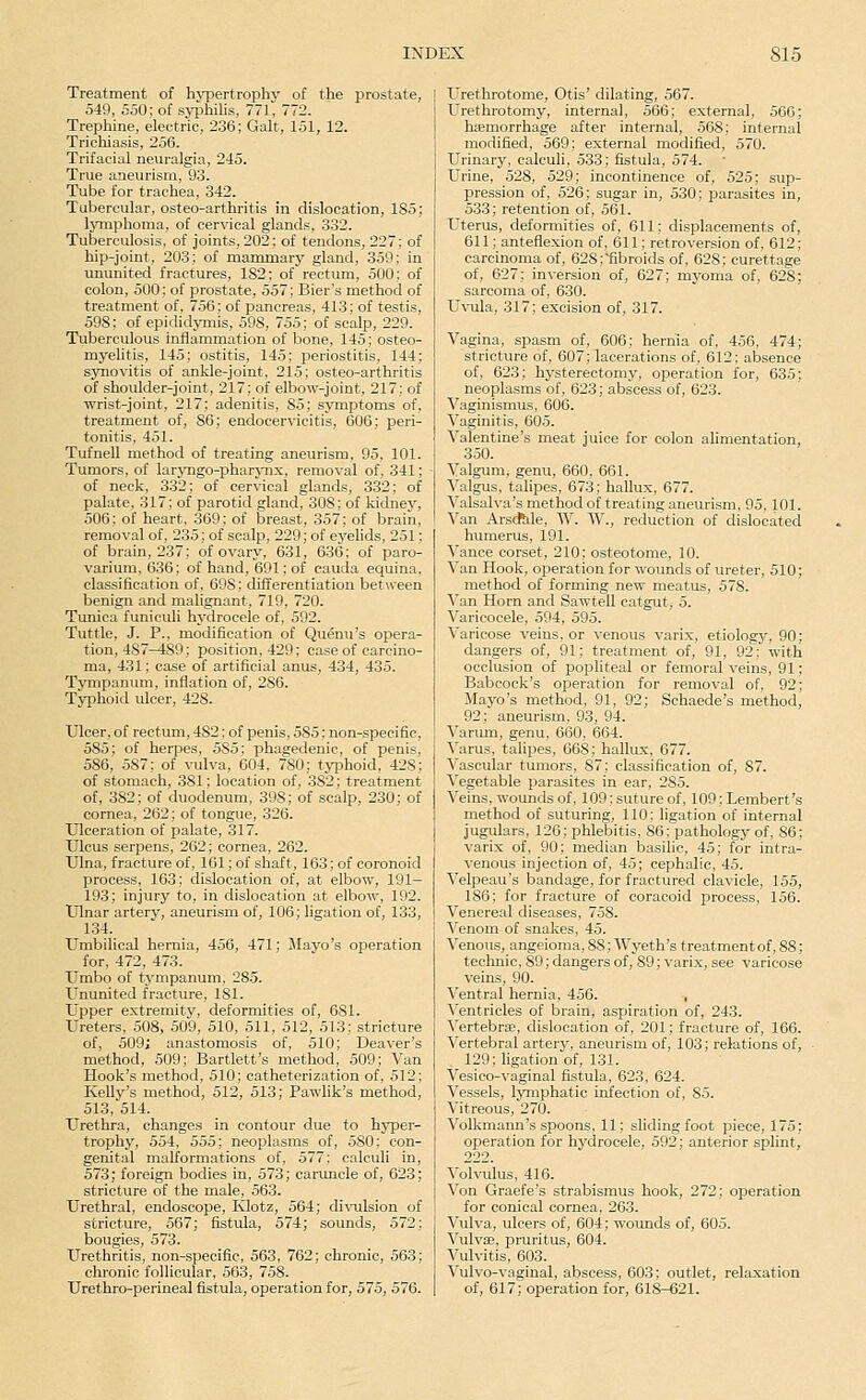 Treatment of hj-pertrophy of the prostate, 549, 550; of syphilis, 771. 772. Trephine, electric, 236; Gait, 151, 12. Trichiasis, 256. Trifacial neuralgia, 245. True aneurism, 93. Tube for trachea, 342. Tubercular, osteo-arthritis in dislocation, 185; lymphoma, of cervical glands, 332. Tuberculosis, of joints, 202; of tendons, 227; of hip-joint, 203; of mammary gland, 359; in ununited fractures, 182; of rectum, 500; of colon, 500; of prostate, 557; Bier's method of treatment of, 756; of pancreas, 413; of testis, 598; of epididymis, 598, 755; of scalp, 229. Tuberculous inflammation of bone, 145; osteo- myelitis, 145; ostitis, 145; periostitis, 144; synovitis of ankle-joint, 215; osteo-arthritis of shoulder-joint, 217; of elbow-joint, 217; of ■wrist-joint, 217; adenitis, 85; symptoms of, treatment of, 86; endocervicitis, 606; peri- tonitis, 451. Tufnell method of treating aneurism, 95, 101. Tumors, of larjmgo-pharjmx, removal of, 341; of neck, 332; of cervical glands, 332; of palate, 317; of parotid gland, 308; of kidney, 506; of heart, 369; of breast, 357; of brain, removal of, 235; of scalp, 229; of eyelids, 251; of brain, 237; of ovary, 631, 636; of paro- varium, 636; of hand, 691; of cauda equina, classification of, 698; differentiation betiveen benign and malignant, 719, 720. Timica funiculi hj'drocele of, 592. Tuttle, J. P., modification of Quemi's opera- tion, 487^89; position, 429; case of carcino- ma, 431; case of artificial anus, 434, 435. Tympanum, inflation of, 286. Typhoid ulcer, 428. Ulcer, of rectum, 482; of penis, 585; non-specific, 585; of herpes, 585; phagedenic, of penis, 586, .587; of vulva, 604, 780; typhoid, 428; of stomach, 381; location of, 382; treatment of, 382; of duodenum, 398; of scalp, 230; of cornea, 262; of tongue, 326. Ulceration of palate, 317. Ulcus serpens, 262; cornea, 262. Ulna, fracture of, 161; of shaft, 163; of corouoid process, 163; dislocation of, at elbow, 191- 193; injury to, in dislocation at elbow, 192. Ulnar artery, aneurism of, 106; hgation of, 133, 134. Umbilical hernia, 456, 471; Mayo's operation for, 472, 473. Umbo of tympanum. 285. Ununited fracture, 181. Upper extremity, deformities of, 681. Ureters, 508, 509, 510, 511, 512, 513; stricture of, 509; anastomosis of, 510; Deaver's method, 509; Bartlett's method, 509; Van Hook's method, 510; catheterization of, 512; Kelly's method, 512, 513; Pawlik's method, 513, 514. Urethra, changes in contour due to hyper- trophy, 554, 555; neoplasms of, 580; con- genital malformations of, 577; calculi in, 573; foreign bodies in, 573; caruncle of, 623; stricture of the male, 563. Urethral, endoscope, Ivlotz, 564; divulsion of stricture, 567; fistula, 574; sounds, 572; bougies, 573. Urethritis, non-specific, 563, 762; chronic, 563; chronic follicular, 563, 758. Urethro-perineal fistula, operation for, 575, 576. Urethrotome, Otis' dilating, 567. Urethrotomy, internal, 566; external, 566; haemorrhage after internal, 568; internal modified, 569; external modified, 570. Urinary, calculi, 533; fistula, 574. Urine, 528, 529; incontinence of, 525; sup- pression of, 526; sugar in, 530; parasites in, 533; retention of, 561. Uterus, deformities of, 611; displacements of, 611; anteflexion of, 611; retroversion of, 612; carcinoma of, 628;fibroids of, 628; curettage of, 627; inversion of, 627; myoma of, 628; sarcoma of, 630. U\Tila, 317; excision of, 317. Vagina, spasm of, 606; hernia of, 456, 474; stricture of, 607; lacerations of, 612: absence of, 623; hysterectomy, operation for, 635; neoplasms of, 623; abscess of, 623. Vaginismus, 606. Vaginitis, 605. Valentine's meat juice for colon alimentation, 350. Valgum, genu, 660, 661. Valgus, talipes, 673; hallux, 677. Valsalva's method of treating aneurism, 95, 101. Van ArsAle, W. W., reduction of clislocated humerus, 191. Vance corset, 210; osteotome, 10. Van Hook, operation for wounds of ureter, 510; method of forming new meatus, 578. Van Horn and Sawtell catgut, 5. Varicocele, 594, 595. Varicose veins, or venous varix, etiology, 90; dangers of, 91; treatment of, 91, 92; with occlusion of popliteal or femoral veins, 91; Babcock's operation for removal of, 92; Mayo's method, 91, 92; Schaede's method, 92; aneurism, 93, 94. Varum, genu, 660, 664. ■\'arus, talipes, 668; hallux, 677. Vascular tumors, 87; classification of, 87. A'egetable parasites in ear, 285. Veins, wounds of, 109; suture of, 109; Lembert's method of suturing, 110: ligation of internal jugulars, 126; phlebitis, 86; pathology of, 86; varix of, 90; median basilic, 45; for intra- venous injection of, 45; cephalic, 45. Velpeau's bandage, for fractured clavicle, 155, 186; for fracture of coracoid process, 156. Venereal diseases, 758. Venom of snakes, 45. Venous, angeioma,88; Wyeth's treatment of, 88; technic, 89; dangers of, 89; varix, see varicose veins, 90. Ventral hernia, 456. , Ventricles of brain, aspiration of, 243. Vertebrae, dislocation of, 201; fracture of, 166. Vertebral arterj^ aneurism of, 103; relations of, , 129; ligation of, 131. Vesico-vaginal fistula, 623, 624. Vessels, lymphatic infection of, 85. Vitreous, 270. Volkmann's spoons, 11; sliding foot piece, 175; operation for hydrocele, 592; anterior splint, 222. Volvulus, 416. Von Graefe's strabismus hook, 272; operation for conical cornea, 263. Vulva, ulcers of, 604; wounds of, 605. Vulvae, pruritus, 604. Vulvitis, 603. Vulvo-vaginal, abscess, 603; outlet, relaxation of, 617; operation for, 618-621.