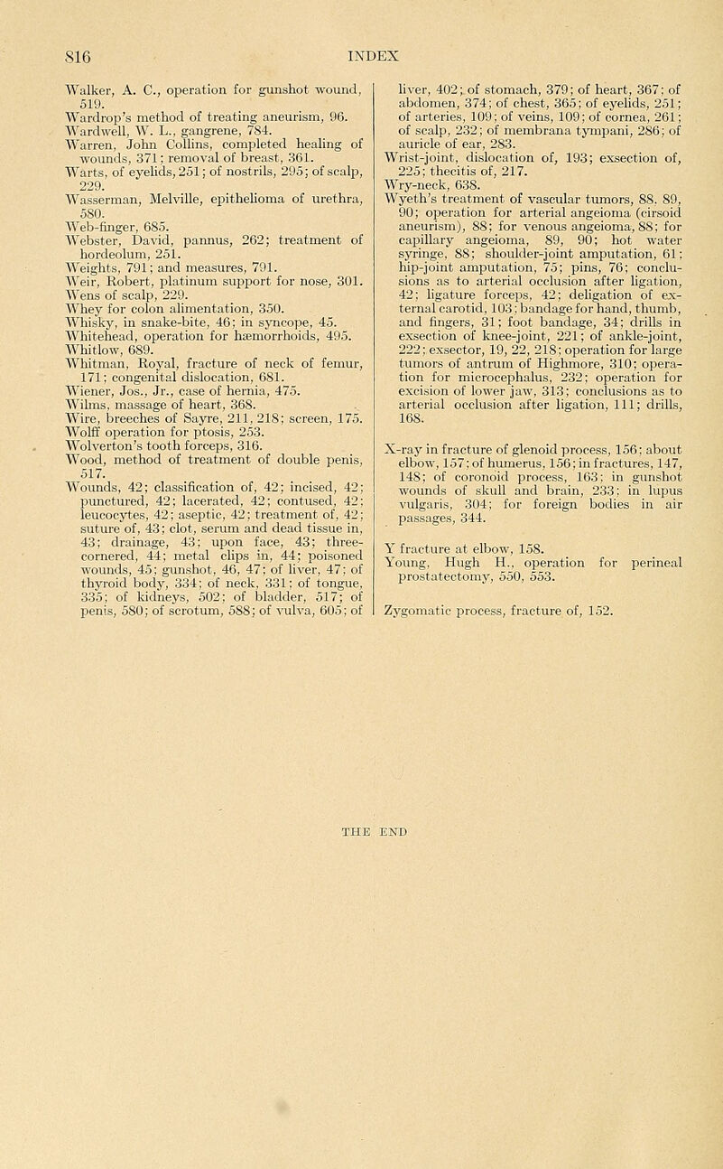 Walker, A. C, operation for gunshot wound, 519. Wardrop's method of treating aneurism, 96. Ward well, W. L., gangrene, 784. Warren, John Collins, comi^leted healing of wounds, 371; removal of breast, 361. Warts, of eyelids, 251; of nostrils, 295; of scalp, 229. Wasserman, Melville, epithelioma of urethra, 580. AVeb-finger, 685. Webster, David, pannus, 262; treatment of hordeolum, 251. Weights, 791; and measures, 791. Weir, Robert, platinum support for nose, 301. Wens of scalp, 229. Whey for colon alimentation, 350. Whisky, in snake-bite, 46; in syncope, 45. Whitehead, operation for hsemorrhoids, 495. Whitlow, 689. Whitman, Royal, fracture of neck of femur, 171; congenital dislocation, 681. Wiener, Jos., Jr., case of hernia, 475. Wilms, massage of heart, 368. Wire, breeches of Sayre, 211, 218; screen, 175. Wolff operation for ptosis, 253. Wolverton's tooth forceps, 316. Wood, method of treatment of double penis, 517. Wounds, 42; classification of, 42; incised, 42; pmictured, 42; lacerated, 42; contused, 42; leucocytes, 42; aseptic, 42; treatment of, 42; suture of, 43; clot, serum and dead tissue in, 43; drainage, 43; upon face, 43; three- cornered, 44; metal clips in, 44; poisoned wounds, 45; gunshot, 46, 47; of liver, 47; of thyroid body, 334; of neck, 331; of tongue, 335; of kidneys, 502; of bladder, 517; of penis, 580; of scrotum, 588; of vulva, 605; of hver, 402; of stomach, 379; of heart, 367; of abdomen, 374; of chest, 365; of eyelids, 251; of arteries, 109; of veins, 109; of cornea, 261; of scalp, 232; of membrana tympani, 286; of auricle of ear, 283. Wrist-joint, dislocation of, 193; exsection of, 225; thecitis of, 217. Wry-neck, 638. Wyeth's treatment of vascular tumors, 88, 89, 90; operation for arterial angeioma (cirsoid aneurism), 88; for venous angeioma, 88; for capillary angeioma, 89, 90; hot water syringe, 88; shoulder-joint amputation, 61; hip-joint amputation, 75; pins, 76; conclu- sions as to arterial occlusion after ligation, 42; ligature forceps, 42; deligation of e:x- ternal carotid, 103; bandage for hand, thumb, and fingers, 31; foot bandage, 34; drills in exsection of knee-joint, 221; of ankle-joint, 222; exsector, 19, 22, 218; operation for large tumors of antrum of Highniore, 310; opera- tion for microcephalus, 232; operation for excision of lower jaw, 313; conclusions as to arterial occlusion after ligation. 111; drills, 168. X-ray in fracture of glenoid process, 156; about elbow, 157; of humerus, 156; in fractures, 147, 148; of coronoid process, 163; in gunshot wounds of skull and brain, 233; in lupus vulgaris, 304; for foreign bodies in air passages, 344. Y fracture at elbow, 158. Young, Hugh H., operation for perineal prostatectomy, 550, 553. Zygomatic process, fracture of, 152.