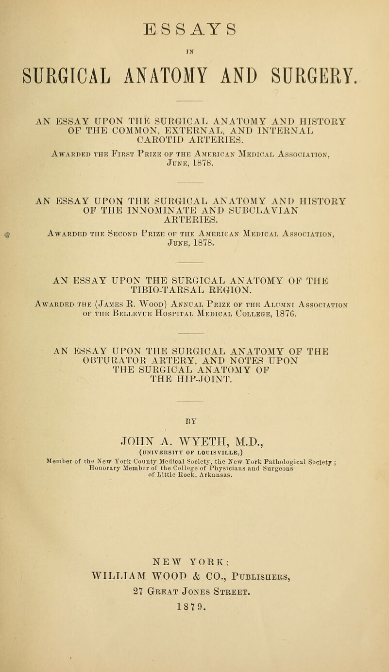 ESSAYS IN SURGICAL ANATOMY AND SURGERY, AN ESSAY UPON T[TE SURGICAL ANATOMY ANT) JTISTORY OF THE COMMON, EXTERNAL, AND INTEP.NAL CAROTID ARTERIES. AWARDEJ) THE FiRST PkIZE OF THE AMERICAN MeOICA^ AsHOCIATrON, June, 1878. AN ESSAY UPON THE SURGICAL ANATOMY AND HISTORY OF THE INNOMINATE AND SUBCLAVIAN ARTERIES. Awarded the Second Prize of the American Medical As.sociation, June, 1878. AN ESSAY UPON THE SURGICAL ANATOMY OF THE TIBIO-'l'ARSAL REGION. Awarded the (James R. Wood) Annual Prize of the Alumni Association OF the Bellevue Hospital Medical College, 1876. AN ESSAY UPON THE SURGICAL ANATOMY OF THE OBTURATOR ARTERY, AND NOTES UPON THE SURGICAL ANATOMY OF THE HIP-JOINT. BY JOHN A. YVYETH, M.D., (university of LOUISVILLE,) Menilier of the New York County Medical Society, the New York Pathological Society ; Honorary Member of the College of Physicians and Surgeons of Little Rock, Arkansas. NEW YORK: WILLIAM WOOD & CO., Publishers, 27 Great Jones Street. 1879.