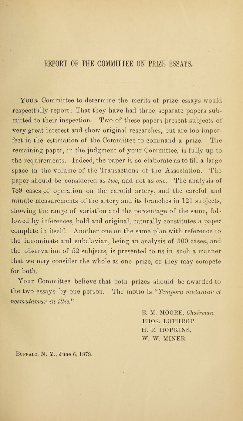 REPORT OF THE COMMITTEE ON PRIZE ESSAYS. Your Comtnittee to determine the merits of prize essays would respectfully report: That they have had three separate papers sub- mitted to their inspection. Two of these papers present subjects of very great interest and show original researclies, but are too imper- fect in the estimation of the Committee to command a prize. The remaining paper, in the judgment of your Committee, is fully up to the requirements. Indeed, the paper is so elaborate as to fill a large space in the volume of the Transactions of the Association. The paper should be considered as two^ and not as one. The analysis of 789 cases of operation on tlje carotid artery, and the careful and minute measurements of the artery and its branches in 121 subjects, showing the range of variation and the percentage of the same, fol- lowed by inferences, bold and original, naturally constitutes a paper complete in itself Another one on the same plan with reference to the innominate and subclavian, being an analysis of 300 cases, and the observation of 52 subjects, is presented to us in such a manner that we may consider the whole as one prize, or they may compete for both. Your Committee believe that both prizes should be awarded to the two essays by one person. The motto is '■'■Teynpora muiantur et nosmuiamur m illisJ'' B. M. MOORE, Chairman. THOS. LOTHROP, H. R. HOPKINS, W. W. MINER. Buffalo, N. Y., June 6, 1878.