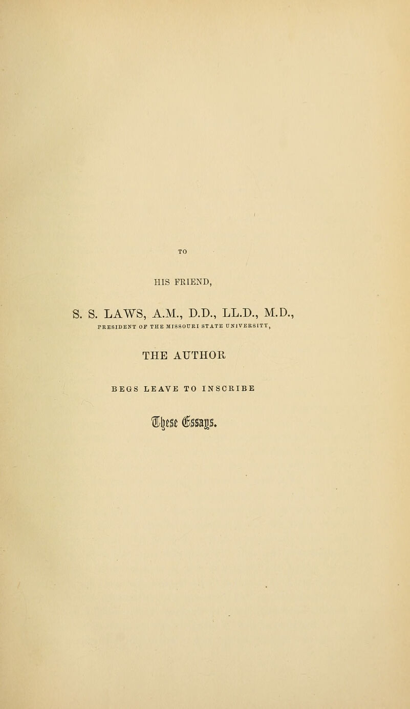 HIS FRIEND, S. S. LAWS, A.M., D.D., LL.D., M.D., PRESIDENT OF THE MISSOURI STATE UNIVERSITY, THE AUTHOR BEGS LEAVE TO INSCRIBE %\im €mp.