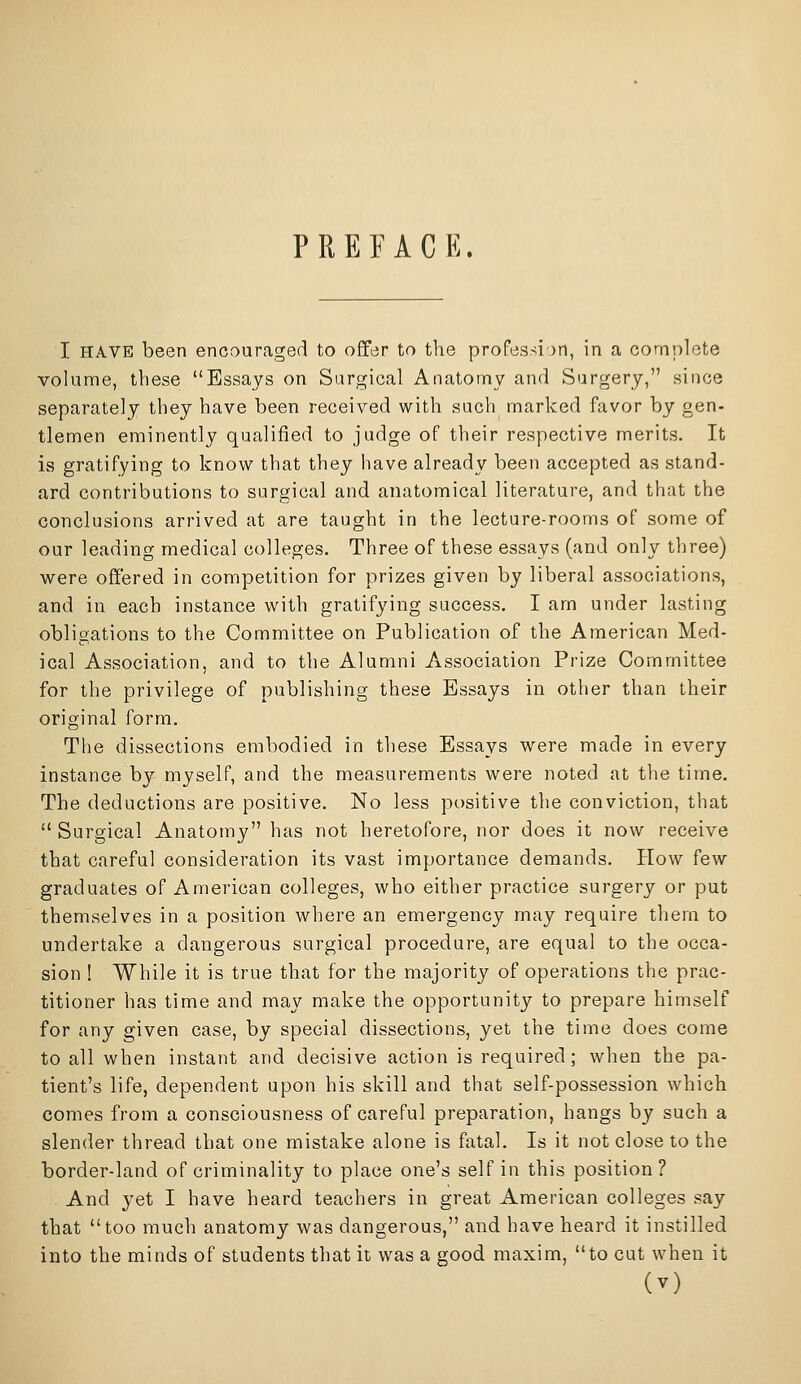 PREFACE. I HAVE been encouraged to offer to the profession, in a complete volume, these Essays on Surgical Anatomy and Surgery, since separately they have been received with such marked favor by gen- tlemen eminently qualified to judge of their respective merits. It is gratifying to know that they have already been accepted as stand- ard contributions to surgical and anatomical literature, and that the conclusions arrived at are taught in the lecture-rooms of some of our leading medical colleges. Three of these essays (and only three) were offered in competition for prizes given by liberal associations, and in each instance with gratifying success. I am under lasting obligations to the Committee on Publication of the American Med- ical Association, and to the Alumni Association Prize Committee for the privilege of publishing these Essays in other than their original form. The dissections embodied in these Essays were made in every instance by myself, and the measurements were noted at the time. The deductions are positive. No less positive the conviction, that Surgical Anatomy has not heretofore, nor does it now receive that careful consideration its vast importance demands. Plow few graduates of American colleges, who either practice surgery or put themselves in a position where an emergency may require them to undertake a dangerous surgical procedure, are equal to the occa- sion ! While it is true that for the majority of operations the prac- titioner has time and may make the opportunity to prepare himself for any given case, by special dissections, yet the time does come to all when instant and decisive action is required; when the pa- tient's life, dependent upon his skill and that self-possession which comes from a consciousness of careful preparation, hangs by such a slender thread that one mistake alone is fatal. Is it not close to the border-land of criminality to place one's self in this position? And yet I have heard teachers in great American colleges say that too much anatomy was dangerous, and have heard it instilled into the minds of students that it was a good maxim, to cut when it
