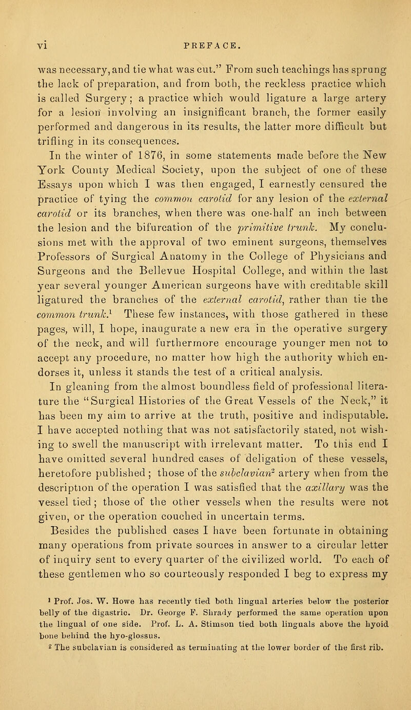 was necessary, and tie what was cut. From such teachings has sprang the lack of preparation, and from both, the reckless practice which is called Surgery; a practice which would ligature a large artery for a lesion' involving an insignificant branch, the former easily performed and dangerous in its results, the latter more difficult but trifling in its consequences. In the winter of 1876, in some statements made before the ISTew York County Medical Society, upon the subject of one of these Essays upon which I was then engaged, I earnestly censured the practice of tying the commori carotid for any lesion of the external carotid or its branches, when there was one-half an inch between the lesion and the bifurcation of the primitive trunh. My conclu- sions met with the approval of two eminent surgeons, themselves Professors of Surgical Anatomy in the College of Physicians and Surgeons and the Bellevue Hospital College, and within the last year several younger American surgeons have with creditable skill ligatured the branches of the external carotid^ rather than tie the common trunk} These few instances, with those gathered in these pages, will, I hope, inaugurate a new era in the operative surgery of the neck, and will furthermore encourage younger men not to accept any procedure, no matter how high the authority which en- dorses it, unless it stands the test of a critical analysis. In gleaning from the almost boundless field of professional litera- ture the Surgical Histories of the Great Vessels of the Neck, it has been my aim to arrive at the truth, positive and indisputable. I have accepted nothing that was not satisfactorily stated, not wish- ing to swell the manuscript with irrelevant matter. To this end I have omitted several hundred cases of deligation of these vessels, heretofore published ; those of the subclavian^ artery when from the description of the operation I was satisfied that the axillary was the vessel tied; those of the other vessels when the results were not given, or the operation couched in uncertain terms. Besides the published cases I have been fortunate in obtaining many operations from private sources in answer to a circular letter of inquiry sent to every quarter of the civilized world. To each of these gentlemen who so courteously responded I beg to express my ' Prof. Jos. W. Howe has recently tied both lingual arteries below the posterior belly of the digastric. Dr. George F. Shrady performed the same operation upon the lingual of one side. Prof. L. A. Stimson tied both Unguals above the hyoid bone behind the hyo-glossus. 2 The subclavian is considered as terminating at the lower border of the first rib.