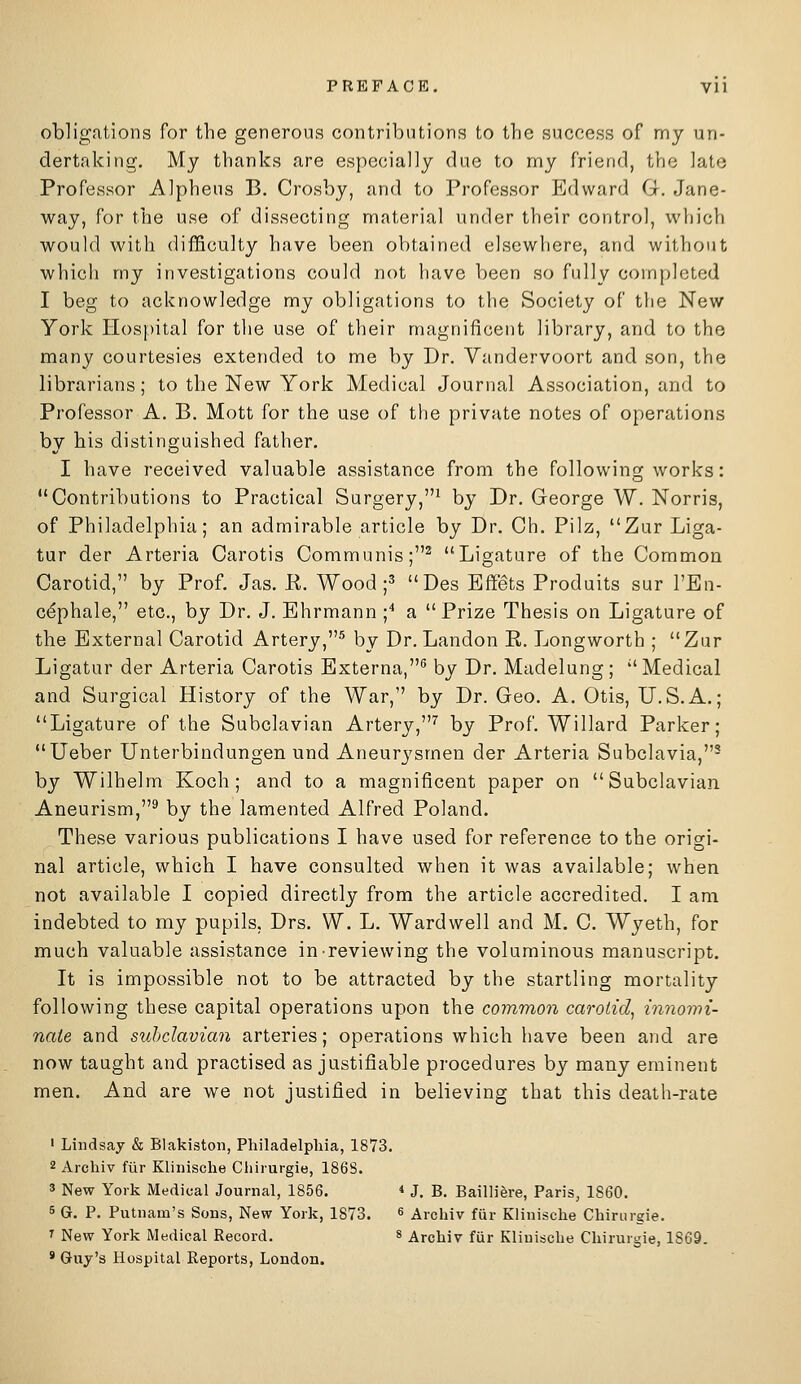 PREFACE, Vll obligations for the generous contributions to the success of my un- dertaking. My thanks are especially due to my friend, the late Professor Alpheus B. Crosby, and to Professor Edward G. Jane- way, for the use of dissecting material under their control, which would with difficulty have been obtained elsewhere, and without which my investigations could not have been so fully completed I beg to acknowledge my obligations to the Society of the New York Hospital for the use of their magnificent library, and to the many courtesies extended to me by Dr. Vandervoort and son, the librarians; to the New York Medical Journal Association, and to Professor A. B, Mott for the use of the private notes of operations by his distinguished father. I have received valuable assistance from the following works: Contributions to Practical Surgery,^ by Dr. George W. Norris, of Philadelphia; an admirable article by Dr. Ch. Pilz, Zur Liga- tur der Arteria Carotis Communis;^ Ligature of the Common Carotid, by Prof. Jas. R. Wood ;3 Des Bffets Produits sur I'En- cdphale, etc., by Dr. J. Ehrmann ;■* a Prize Thesis on Ligature of the External Carotid Artery,^ by Dr. Landon E. Longworth ; Zur Ligatur der Arteria Carotis Externa,® by Dr. Madelung; Medical and SurgicarHistory of the War, by Dr. Geo. A. Otis, U.S.A.; Ligature of the Subclavian Artery,'' by Prof. Willard Parker; Ueber Unterbindungen und Aneurysmen der Arteria Subclavia,- by Wilhelm Koch; and to a magnificent paper on Subclavian Aneurism,^ by the lamented Alfred Poland. These various publications I have used for reference to the origi- nal article, which I have consulted when it was available; when not available I copied directly from the article accredited. I am indebted to my pupils, Drs. W. L. Wardwell and M. C. Wyeth, for much valuable assistance in reviewing the voluminous manuscript. It is impossible not to be attracted by the startling mortality following these capital operations upon the common carotid^ innowi- naie and subclavian arteries; operations which have been and are now taught and practised as justifiable procedures by many eminent men. And are we not justified in believing that this death-rate ' Lindsay & Blakistoii, Philadelpliia, 1873. 2 Archiv fiir Klinisclie Cliirurgie, 186S. 3 New York Medical Journal, 1856, *■ J. B. Bailliere, Paris, 1860. 6 G. P. Putnam's Sons, New York, 1873. 6 Archiv fur Klinische Cbinirgie. 1 New York Medical Record. 8 Archiv fiir Klinische Chirurgie, 1869. * Guy's Hospital Reports, London.