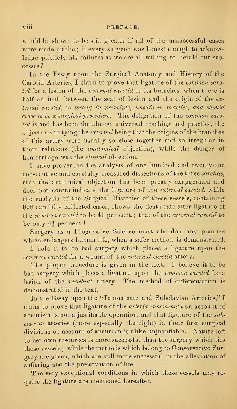 would be shown to be still greater if all of the unsuccessful cases were made public; if every surgeon was honest enough to acknow- ledge publicly his failures as we are all willing to herald our suc- cesses ? In the Essay upon the Surgical Anatomy and History of the Carotid Arteries, I claim to prove that ligature of the common caro- tid for a lesion of the external carotid or its branches, when there is half an inch between the seat of lesion and the origin of the ex- ternal carotid^ is wrong in principle^ unsafe in practice^ and should cease to he a s^irgicalprocedure. The deligation of the common caro- tid is and has been the almost universal teaching and practice, the objections to tying \\\e external being that the origins of the branches of this artery were usually so close together and so irregular in their relations (the anatomical objection), while the danger of hemorrhage was the clinical objection. I have proven, in the analysis of one hundred and twenty-one consecutive and carefully measured dissections of the three caro^i'c^s, that the anatomical objection has been greatly exaggerated and does not contra-indicate the ligature of the external carotid^ while the analysis of the Surgical Histories of these vessels, containing 898 carefully collected cases, shows the death-rate after ligature of the common carotid to be 41 per cent.; that of the external carotid to be only 4| per cent.! Surgery as a Progressive Science must abandon any practice which endangers human life, when a safer method is demonstrated. I hold it to be bad surgery which places a ligature upon the common carotid for a wound of the internal carotid artery. The proper procedure is given in the text. I believe it to be bad surgery which places a ligature upon the common carotid for a lesion of the vertebral artery. The method of differentiation is demonstrated in the text. In the Essay upon the Innominate and Subclavian Arteries, I claim to prove that ligature of the arteria innominata on account of aneurism is not a justifiable operation, and that ligature of the sub- clavian arteries (more especially the right) in their first surgical divisions on account of aneurism is alike unjustifiable. Nature left to her own resources is more successful than the surgery which ties these vessels ; while the methods which belong to Conservative Sur- gery are given, which are still more successful in the alleviation of sufi'ering and the preservation of life. The very exceptional conditions in which these vessels may re- quire the ligature are mentioned hereafter.
