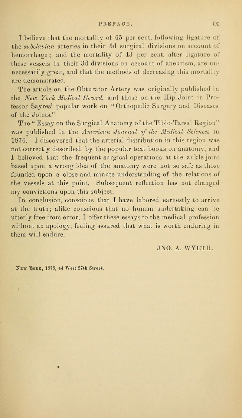 I believe that the mortality of 65 per cent, following ligature of the suhclavian arteries in their 8d surgical divisions on account of hemorrhage; and the mortality of 4-3 per cent, after ligature of these vessels in their 8d divisions on account of aneurism, are un- necessarily great, and that the methods of decreasing this mortality are demonstrated. The article on the Obturator Artery was originally published in the New York Medical Record^ and those on the Hip Joint in Pro- fessor Sayres' popular work on Orthopedic Surgery and Diseases of the Joints. The Essay on the Surgical Anatomy of the Tibio-Tarsal Region was published in the American Journal of the Medical Sciences in 1876. I discovered that the arterial distribution in this region was not correctly described by the popular text books on anatomy, and I. believed that the frequent surgical operations at the ankle-joint based upon a wrong idea of the anatomy were not so safe as those founded upon a close and minute understanding of the relations of the vessels at this point. Subsequent reflection has not changed my convictions upon this subject. In conclusion, conscious that I have labored earnestly to arrive at the truth; alike conscious that no human undertaking can be utterly free from error, I offer these essays to the medical profession without an apology, feeling assured that what is worth enduring in them will endure, JNO. A. WYETH. Njew York, 1878, 44 West 27th Street.