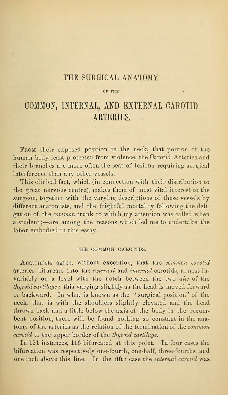 THE SURGICAL ANATOMY OF THE . COMMON, INTERNAL, AND EXTERNAL CAROTID ARTERIES. From their exposed position in the neck, that portion of the human body least protected from violence, the Carotid Arteries and their branches are more often the seat of lesions requiring surgical interference than any other vessels. This clinical fact, which (in connection with their distribution to the great nervous centre), makes them of most vital interest to the surgeon, together with the varying descriptions of these vessels by different anatomists, and the frightful mortality following the deli- gation of the common trunk to which my attention was called when a student;—are among the reasons which led me to undertake the labor embodied in this essay. THE COMMON CAROTIDS. Anatomists agree, without exception, that the common carotid arteries bifurcate into the external and internal carotids, almost in- variably on a level with the notch between the two alae of the thyroid cartilage; this varying slightly as the head is moved forward or backward. In what is known as the  surgical position of the n€ck, that is with the shoulders slightly elevated and the head thrown back and a little below the axis of the body in the recum- bent position, there will be found nothing so constant in the ana- tomy of the arteries as the relation of the termination of the common carotid to the upper border of the thyroid cartilage. In 121 instances, 116 bifurcated at this point. In four cases the bifurcation was respectively one-fourth, one-half, three-fourths, and one inch above this line. In the fifth case the internal carotid was