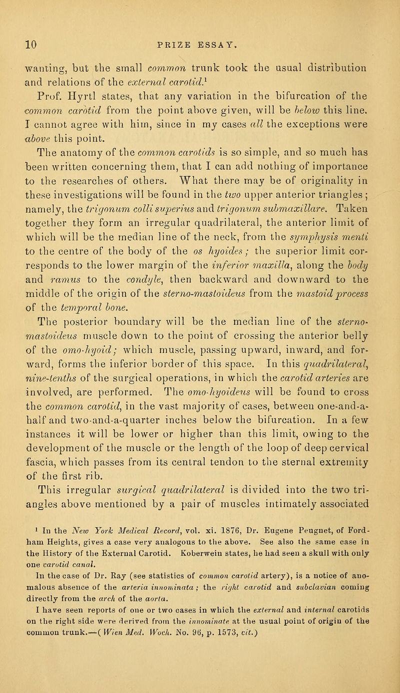 wanting, but the small common trunk took the usual distribution and relations of the external carotid} Prof. Hyrtl states, that any variation in the bifurcation of the common carotid from the point above given, will be helow this line. I cannot agree with him, since in my cases all the exceptions were ubove this point. The anatomy of the common carotids is so simple, and so much has been written concerning them, that I can add nothing of importance to the researches of others. What there may be of originality in these investigations will be found in the tioo upper anterior triangles ; namely, the trigonum collisuperius and trigonum submaxillare. Taken together they form an irregular quadrilateral, the anterior limit of which will be the median line of the neck, from the symphysis menti to the centre of the body of the os hyoides; the superior limit cor- responds to the lower margin of the inferior 7naxilla, along the body and ramus to the condyle, then backward and downward to the middle of the origin of the sterno-mastoideus from the 7nastoidprocess of the temporal bone. The posterior boundary will be the median line of the sterno- mastoideus muscle down to the point of crossing the anterior belly of the omo-hyoid; which muscle, passing upward, inward, and for- ward, forms the inferior border of this space. In this quadrilateral^ nine-tenths of the surgical operations, in which the carotid arteries are involved, are performed. The omo-hyoideus will be found to cross the common carotid, in the vast majority of cases, between one-and-a- half and two-and-a-quarter inches below the bifurcation. In a few instances it will be lower or higher than this limit, owing to the development of the muscle or the length of the loop of deep cervical fascia, which passes from its central tendon to the sternal extremity of the first rib. This irregular surgical quadrilateral is divided into the two tri- angles above mentioned by a pair of muscles intimately associated • lu the New York Medical Record, vol. xi. 1876, Dr. Eugene Peugnet, of Ford- ham Heights, gives a case very analogous to the above. See also the same case in the History of the External Carotid. Koberweiu states, he had seen a skull with only one carotid canal. In the case of Dr. Ray (see statistics of common carotid artery), is a notice of ano- malous absence of the arleria innominata ; the right carotid and subclavian coming directly from the arch of the aorta. I have seen reports of one or two cases in which the external and internal carotids on the right side were derived from the innominate at the usual point of origin of the common trunk.—( Wien Med, Wocli. No. 96, p. 1573, cit.)