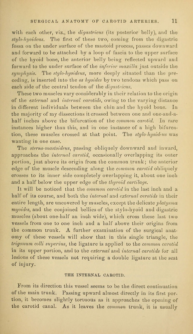 with each other, viz., the digastricus (its posterior belly), and the siylo-Jiyoideus. The first of these two, corning from the digastric fossa on the under surface of the niastoid process, passes downward and forward to he attached by a loop of Cuscia to the upper surface of the hyoid bone, the anterior belly being reflected upward and forward to the under surface of the inferior maxilla just outside the symphysis. The stylo-liyoideus, more deeply situated than the pre- ceding, is inserted into the os hyoides by two tendons whicli pass on each side of the central tendon of the dujastnctis. These two muscles vary considerably in their relation to the origin of the external and internal carotids, owing to the varying distance in different individuals between the chin and the hyoid bone. In the majority of ray dissections it crossed between one and one-and-a- half inches above the bifurcation of the common carotid. In rare instances higher than this, and in one instance of a high bifurca- tion, these muscles crossed at that point. The stylo-hyoidtus was wanting in one case. The sterno-mastoidetis, passing obliquely downward and inward, approaches the internal carotid, occasionally overlapping its outer portion, just above its origin from the common trunk; the anterior edge of the muscle descending along the common carotid obliquely crosses to its inner side completely overlapping it, about one inch and a half below the upper edge of the thyroid cartilage. It will be noticed that the common carotid in the last inch and a half of its course, and both the internal and external carotids in their entire length, are uncovered by muscles, except the delicate platysma myoides, and the conjoined bellies of the stylo-hyoid and digastric muscles (about one-half an inc-h wide), which cross these last two vessels from one to one inch and a half above their origins from the common trunk. A further examination of the surgical anat- omy of these vessels will show that in this single triangle, the trigonum colli superius, the ligature is applied to the common carotid in its upper portion, and to the external and internal carotids for all lesions of these vessels not requiring a double ligature at the seat of injury. THE INTERNAL CAROTID. From its direction this vessel seems to be the direct continuation of the main trunk. Passing upward almost directly in its first por- tion, it becomes slightly tortuous as it approaches the opening of the carotid canal. As it leaves the common trunk, it is usually