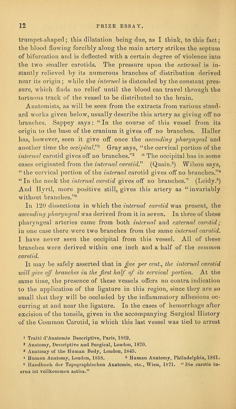 trumpet-shaped; this dilatation being due, as I think, to this fact; the blood flowing forcibly along the main artery strikes the septum of biFarcation and is deflected with a certain degree of violence into the two smaller carotids. The pressure upon the external is in- stantly relieved by its numerous branches of distribution derived near its origin ; while the internal is distended by the constant pres- sure, which finds no relief until the blood can travel through the tortuous track of the vessel to be distributed to the brain. Anatomists, as will be seen from the extracts from various stand- ard works given below, usually describe this artery as giving off no branches. Sappey says: In the course of this vessel from its origin to the base of the cranium it gives off no branches. Haller has, however, seen it give off once the ascending pharyngeal'and another time the occipital.''''^ Gray says, the cervical portion of the internal carotid gives off no branches.^ The occipital has in some cases originated from the internal carotidP (Quain.^) Wilson says, the cervical portion of the internal carotid gives off no branches.* In the neck the internal carotid gives off no branches. (Leidy.^) And Hyrtl, more positive still, gives this artery as invariably without branches. In 120 dissections in which the internal carotid was present, the ascending pharyngeal was derived from it in seven. In three of these pharyngeal arteries came from both internal and external carotid; in one case there were two branches from the same internal carotid. I have never seen the occipital from this vessel. All of these branches were derived within one inch and a half of the common carotid. It may be safely asserted that in j^ve per cent., the internal carotid will give off branches in the first half of its cervical portion. At the same time, the presence of these vessels offers no contra-indication to the application of the ligature in this region, since they are so small that they will be occluded by the inflammatory adhesions oc- curring at and near the ligature. In the cases of hemorrhage after excision of the tonsils, given in the accompanying Surgical History of the Common Carotid, in which this last vessel was tied to arrest 1 Traite d'Anatomie Descriptive, Paris, 1869. 2 Anatomy, Descriptive aud Surgical, London, 1870. 3 Anatomy of the Human Body, London, 1845. * Human Anatomy, London, 1858. ^ Human Anatomy, Philadelphia, 1861. 6 Haudbuch der Topographischen Anatomie, etc., Wien, 1871. Die carotis in- erna ist vollkommen astlos.