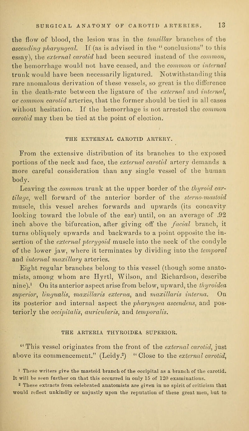 the flow of blood, the lesion was in the lo7bdllar bivanches of tVie ascendiwj pJiarymjeal. If (as is advised in the conclusions to this essay), the external carotid had been secured instead of tlie common^ the hemorrhage would not have ceased, and the crnarnon or internal trurdc would have been necessarily ligatured. Notwithstanding this rare anomalous derivation of these vessels, so great is the difference in the death-rate between the ligature of the external and internal^ or common carotid arteries, that the former should be tied in all cases without hesitation. If the hemorrhage is not arrested the common carotid may then be tied at the point of election. THE EXTERNAL CAROTID ARTERY. From the extensive distribution of its branches to the exposed portions of the neck and face, the external carotid artery demands a more careful consideration than any single vessel of the human body. Leaving the common trunk at the upper border of the thyroid car- tilage, well forward of the anterior border of the sterno-mastoid muscle, this vessel arches forwards and upwards (its concavity looking toward the lobule of the ear) until, on an average of .92 inch above the bifurcation, after giving off the facial branch, it turns obliquely upwards and backwards to a point opposite the in- sertion of the external pterygoid muscle into the neck of the condyle of the lower jaw, where it terminates by dividing into the temporal and internal maxillary arteries. Eight regular branches belong to this vessel (though some anato- mists, among whom are Hyrtl, Wilson, and Richardson, describe nine).' On its anterior aspect arise from below, upward, the thyroidea superior, lingualis, maxillaris externa, and maxillaris interna. On its posterior and internal aspect the pharyngea ascendens, and pos- teriorly the occipitalis, auricularis, and temporalis. THE ARTERIA THYROIDEA SUPERIOR. This vessel originates from the front of the external carotid, just above its commencement. (Leidy.^) Close to the external carotid, 1 These writers give the mastoid branch of the occipital as a branch of the carotid. It will be seen further on that this occurred in only 15 of 120 examinations. 2 These extracts from celebrated anatomists are given in no spirit of criticism that would reflect unkindly or unjustly upon the reputation of these great men, but to