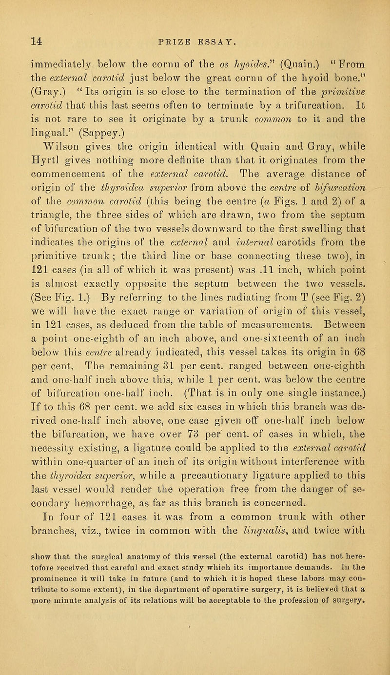 immediately below the cornu of the os hyaides.'''' (Qnain.) From the external carotid just below the great cornu of the hyoid bone. (Grray.) Its origin is so close to the termination of the primitive carotid that this last seems often to terminate by a trifurcation. It is not rare to see it originate by a trunk common to it and the lingual. (Sappey.) Wilson gives the origin identical with Quain and Gray, while Hyrtl gives nothing more definite than that it originates from the commencement of the external carotid. The average distance of origin of the thyroidea superior from above the centre of bifurcation of the common carotid (this being the centre (a Figs. 1 and 2) of a triangle, the three sides of which are drawn, two from the septum of bifurcation of the two vessels downward to the first swelling that indicates the origins of the external and internal carotids from the primitive trunk; the third line or base connecting these two), in 121 cases (in all of which it was present) was .11 inch, which point is almost exactly opposite the septum between the two vessels. (See Fig. 1.) By referring to the lines radiating from T (see Fig. 2) we will have the exact range or variation of origin of this vessel, in 121 cases, as deduced from the table of measurements. Between a point one-eighth of an inch above, and one-sixteenth of an inch below this centre already indicated, this vessel takes its origin in 68 per cent. The remaining 31 per cent, ranged between one-eighth and one-half inch above this, while 1 per cent, was below the centre of bifurcation one-half inch. (That is in only one single instance.) If to this 68 per cent, we add six cases in which this branch was de- rived one-half inch above, one case given off one-half inch below the bifurcation, we have over 73 per cent, of cases in which, the necessity existing, a ligature could be applied to the external carotid within one-quarter of an inch of its origin without interference with the thyroidea superior, while a precautionary ligature applied to this last vessel would render the operation free from the danger of se- condary hemorrhage, as far as this branch is concerned. In four of 121 cases it was from a common trunk with other branches, viz., twice in common with the lingualisy and twice with show that the surgical anatomy of this vef-sel (the external carotid) has not here- tofore received that careful and exact study which its importance demands. In the prominence it will take in future (and to which it is hoped these labors may con- tribute to some extent), in the department of operative surgery, it is believed that a more minute analysis of its relations will be acceptable to the profession of surgery.