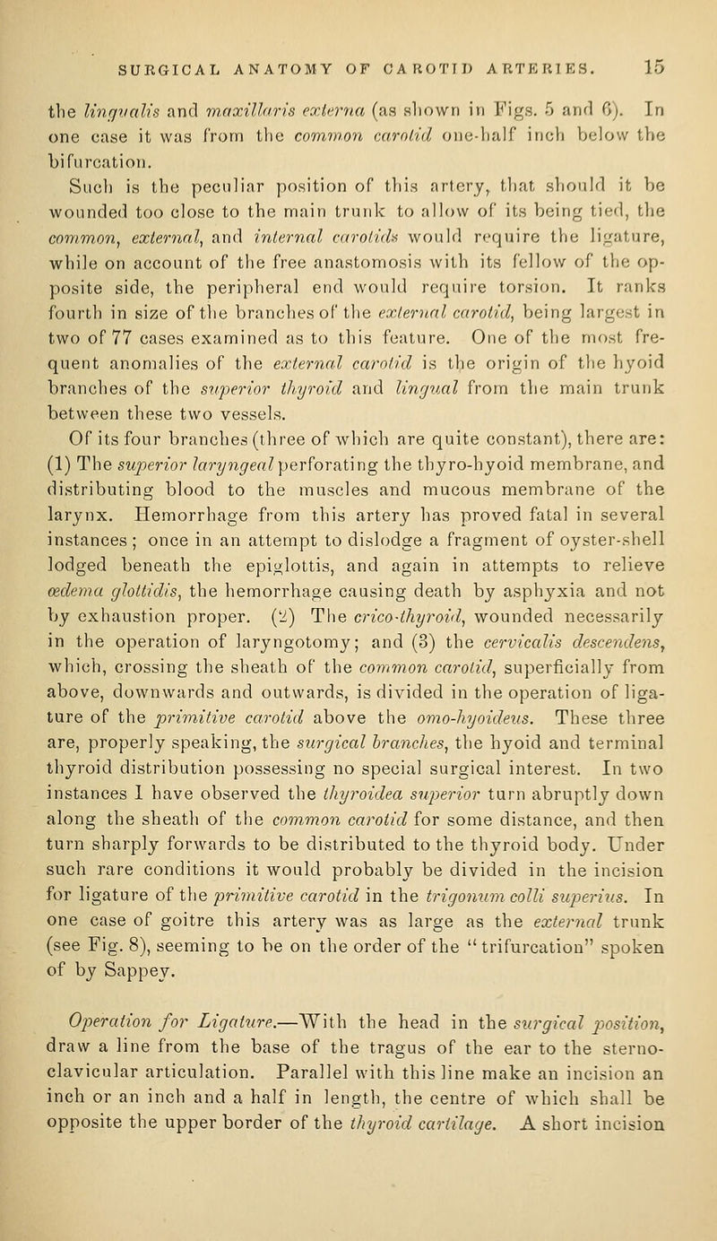 the lingvalis and maxiUaris externa (as sliown in Figs. 5 and 0). In one case it was from the comw.on carolid one-half inch below the bifurcation. Such is the peculiar position of this artery, that should it be wounded too close to the main trunk to allow of its being tied, the common, external, and internal carotidi^ would require the li^^ature, while on account of the free anastomosis with its fellow of the op- posite side, the peripheral end would require torsion. It ranks fourth in size of the branches of the external carotid, being largest in two of 77 cases examined as to this feature. One of the most fre- quent anomalies of the external carotid is the origin of the hyoid branches of the superior thyroid and lingual from the main trunk between these two vessels. Of its four branches (three of which are quite constant), there are: (1) The superior /orT/w^m? perforating the thyro-hyoid membrane, and distributing blood to the muscles and mucous membrane of the larynx. Hemorrhage from this artery has proved fatal in several instances ; once in an attempt to dislodge a fragment of oyster-shell lodged beneath the epiglottis, and again in attempts to relieve oedema glottidis, the hemorrhage causing death by asphyxia and not by exhaustion proper, ('i) The orico-thyroid, wounded necessarily in the operation of laryngotomy; and (3) the cervicalis descendenSy which, crossing the sheath of the common carotid, superficially from above, downwards and outwards, is divided in the operation of liga- ture of the prin^iitive carotid above the omo-hyoideus. These three are, properly speaking, the surgical branches, the hyoid and terminal thyroid distribution possessing no special surgical interest. In two instances 1 have observed the thyroidea siijyerior turn abruptly down along the sheath of the common carotid for some distance, and then turn sharply forwards to be distributed to the thyroid body. Under such rare conditions it would probably be divided in the incision for ligature of the primitive carotid in the trigonum colli superius. In one case of goitre this artery was as large as the external trunk (see Fig. 8), seeming to be on the order of the trifurcation spoken of by Sappey. Operation for Ligature.—With the head in the surgical position, draw a line from the base of the tragus of the ear to the sterno- clavicular articulation. Parallel with this line make an incision an inch or an inch and a half in length, the centre of Avhich shall be opposite the upper border of the thyroid cartilage. A short incision