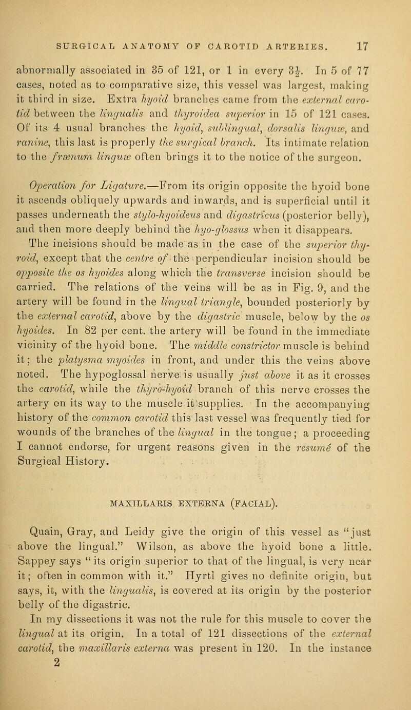 abnormally associated in 35 of 121, or 1 in every 3^-. In 5 of 77 cases, noted as to comparative size, this vessel was largest, making it third in size. Extra liym'.d branches came from the external cciro- </c/between the Ihvjualis and tli,yroidea i^nperior in 15 of 121 cases. Of its 4 usual branches the liyold^ siiblin(jual^ dorsr.dis lirujUifi, and ranine^ this last is properly tlie surgical branch. Its intimate relation to the frse7mm linguw often brings it to the notice of the surgeon. Operation for Ligature.—From its origin opposite the hyoid bone it ascends obliquely upwards and inwards, and is superficial until it passes underneath the stylo-hyoideus and digastricus {\)OBiQY\OT belly), and then more deeply behind the hyo-glossus when it disappears. The incisions should be made as in the case of the superior tliy- roid, except that the centre o/ the perpendicular incision should be oj)posite the as hyoides along which the transverse incision should be carried. The relations of the veins will be as in Fig. 9, and the artery will be found in the lingual triangle^ bounded posteriorly by the external carotid^ above by the digastric muscle, below by the os hyoides. In 82 per cent, the artery will be found in the immediate vicinity of the hyoid bone. The middle constrictor muscle is behind it; the platysma myoides in front, and under this the veins above noted. The hypoglossal nerve.is usually just above it as it crosses the carotid, \fh\\e the thyr'o-hyoid hnxwoh of this nerve crosses the artery on its way to the muscle it'supplies. In the accompanying history of the common carotid this last vessel was frequently tied for wounds of the branches of the lingual in the tongue ; a proceeding I cannot endorse, for urgent reasons given in the resume of the Surgical History. MAXILLARIS EXTERNA (FACIAL). Quain, Gray, and Leidy give the origin of this vessel as just above the lingual. Wilson, as above the hyoid bone a little. Sappey says its origin superior to that of the lingual, is very near it; often in common with it. Hyrti gives no definite origin, but says, it, with the Imgualis, is covered at its origin by the posterior belly of the digastric. In my dissections it was not the rule for this muscle to cover the lingual at its origin. In a total of 121 dissections of the external carotid, the maxillaris externa was present in 120. In the instance 2