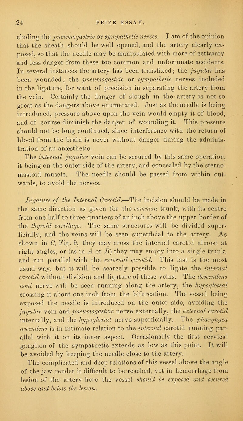 eluding the pneumogastric or symjjaihetic nerves. I am of the opinion that the sheath should be well opened, and the artery clearly ex- posed, so that the needle may be manipulated with more of certainty and less danger from these too common and unfortunate accidents. In several instances the artery has been transfixed; the jugular has been wounded; the pneumogast7'ic or sytnpathetic nerves included in the ligature, for want of precision in separating the artery from the vein. Certainly the danger of slough in the-artery is not so great as the dangers above enumerated. Just as the needle is being introduced, pressure above upon the vein would empty it of blood, and of course diminish the danger of wounding it. This pressure should not be long continued, since interference with the return of blood from the brain is never without danger during the adminis- tration of an ansesthetic. The internal jugular vein can be secured by this same operation, it being on the outer side of the artery, and concealed by the sterno- mastoid muscle. The needle should be passed from within out- wards, to avoid the nerves. Ligature of the Internal Carotid.—The incision should be made in the same direction as given for the common trunk, with its centre from one-half to three-quarters of an inch above the upper border of the thyroid cartilage. The same structures will be divided super- ficially, and the veins will be seen superficial to the artery. As shown in (7, Fig. 9, they may cross the internal carotid almost at right angles, or (as in A or B) they may empty into a single trunk, and run parallel with the external carotid. This last is the most usual way, but it will be scarcely possible to ligate the internal carotid without division and ligature of these veins. The descendens noni nerve will be seen running along the artery, the hypoglossal crossing it about one inch from the bifurcation. The vessel being exposed the needle is introduced on the outer side, avoiding the jugular vein and prieumogasti^ic nerve externally, the external carotid internally, and the hypoglossal nerve superficially. The pharyngea ascendens is in intimate relation to the internal carotid running par- allel with it on its inner aspect. Occasionally the first cervical ganglion of the sympathetic extends as low as this point. It will be avoided by keeping the needle close to the artery. The complicated and deep relations of this vessel above the angle of the jaw render it difficult to be reached, yet in hemorrhage from lesion of the artery here the vessel should he exposed and secured above and below the lesion.
