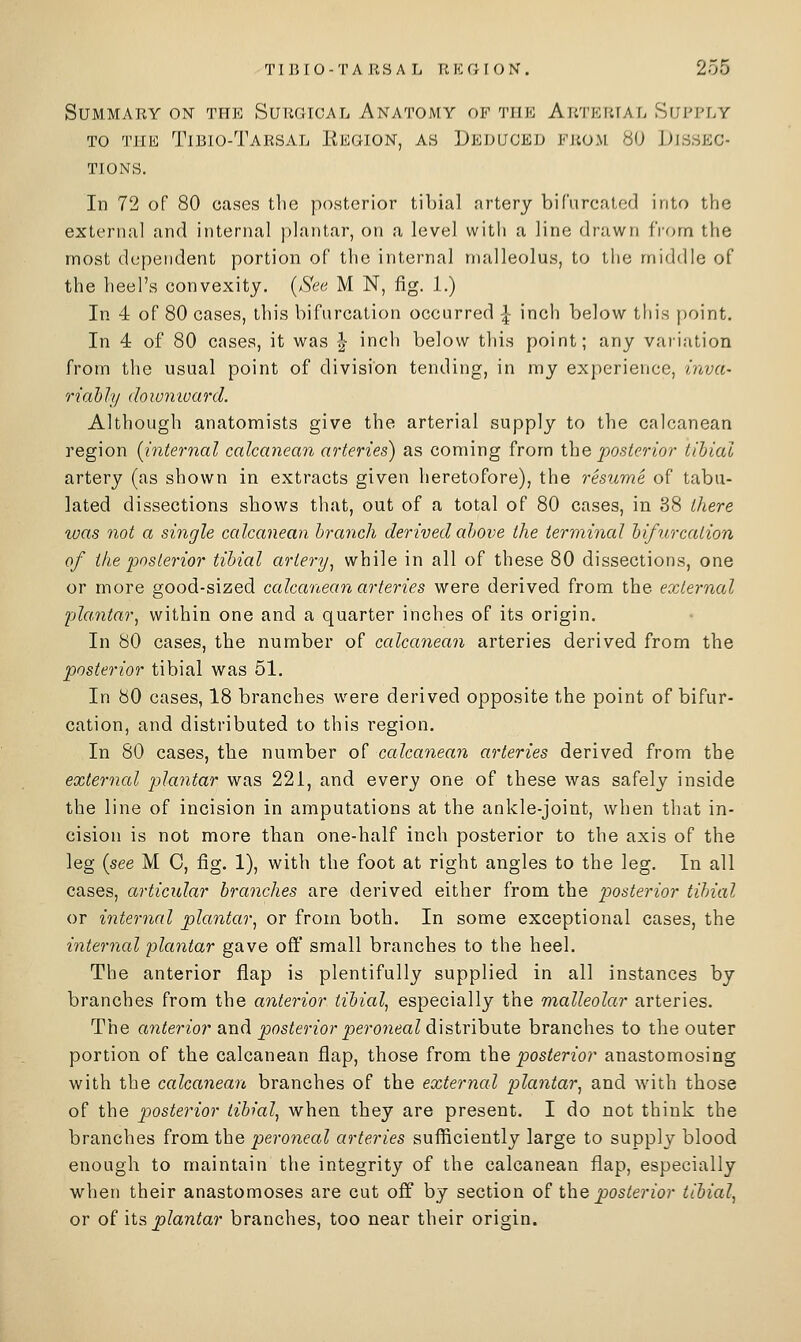 Summary ON the Suiuiical Anatomy of tiik AiiTKiuAi. Shj'I'ly TO THE TiBIO-TaRSAL ItKOION, AS DEDUCED EJiOM 80 DISSEC- TIONS. In 72 of 80 cases the posterior tibial artery bifurcated into the external and internal plantar, on a level with a line drawn i'vom the most dependent portion of the internal malleolus, to tiie middle of the heel's convexity. {See M N, fig. 1.) In 4 of 80 cases, this bifurcation occurred -|- inch below this |)oint. In 4 of 80 cases, it was | inch below this point; any variation from the usual point of division tending, in my experience, mva- riahly (hionivard. Although anatomists give the arterial supply to the calcanean region {internal calcanean arteries) as coming from the |:>o.s^f?-wr tibial artery (as shown in extracts given heretofore), the resume of tabu- lated dissections shows that, out of a total of 80 cases, in 38 there was not a single calcanean branch derived above the termincd bifurcation of the posterior tibial artery^ while in all of these 80 dissections, one or more good-sized ccdcanean arteries were derived from the external plantar^ within one and a quarter inches of its origin. In 80 cases, the number of ccdcanecm arteries derived from the posterior tibial was 51. In 80 cases, 18 branches were derived opposite the point of bifur- cation, and distributed to this region. In 80 cases, the number of calcanean arteries derived from the external plantar was 221, and every one of these was safely inside the line of incision in amputations at the ankle-joint, when that in- cision is not more than one-half inch posterior to the axis of the leg {see M 0, fig. 1), with the foot at right angles to the leg. In all cases, ctrticidar branches are derived either from the posterior tibial or inter7ial plantar, or from both. In some exceptional cases, the internal plantar gave off small branches to the heel. The anterior flap is plentifully supplied in all instances by branches from the anterior tibial, especially the malleolar arteries. The anterior and posterior peroneal dLX&ixihutQ branches to the outer portion of the calcanean flap, those from i\iQ posterior anastomosing with the calcanean, branches of the external plantar, and with those of the posterior tibial, when they are present. I do not think the branches from the peroneal arteries sufficiently large to supply blood enough to maintain the integrity of the calcanean flap, especially when their anastomoses are cut off by section of the posterior tibial, or of its plantar branches, too near their origin.