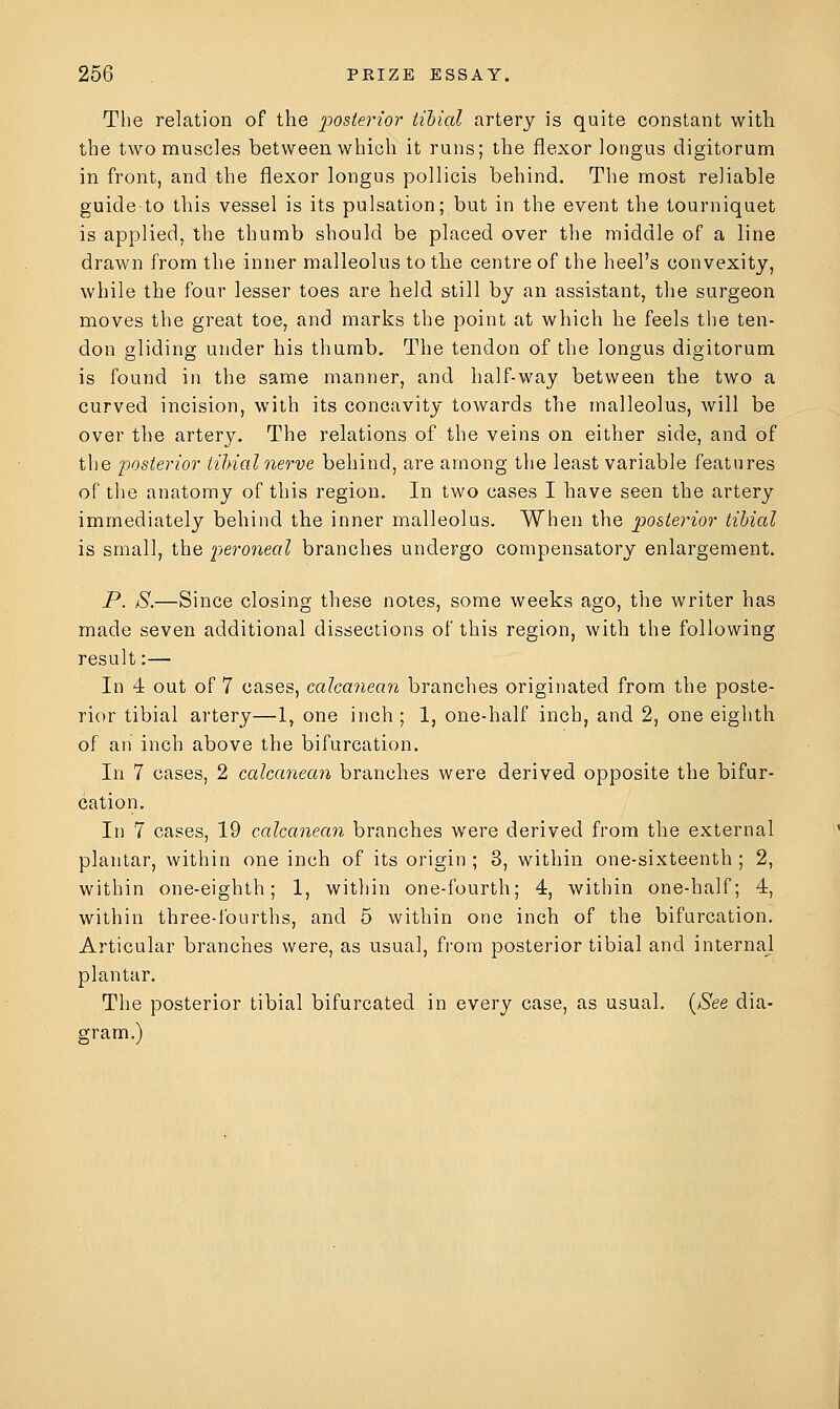 The relation of the jjosterior tibial artery is quite constant with the two muscles between which it runs; the flexor longus digitorum in front, and the flexor longus pollicis behind. The most reliable guide-to this vessel is its pulsation; but in the event the tourniquet is applied/the thumb should be placed over tlie middle of a line drawn from the inner malleolus to the centre of the heel's convexity, while the four lesser toes are held still by an assistant, the surgeon moves the great toe, and marks the point at which he feels the ten- don gliding under his thumb. The tendon of the longus digitorum is found in the same manner, and half-way between the two a curved incision, with its concavity towards the malleolus, will be over the artery. The relations of the veins on either side, and of the iwsierior iihial nerve behind, are among the least variable features of the anatomy of this region. In two cases I have seen the artery immediately behind the inner malleolus. When the posterior tibial is small, the peroneal branches undergo compensatory enlargement. P. S.—Since closing these notes, some weeks ago, the writer has made seven additional dissections of this region, with the following result:— In 4 out of 7 cases, calcanean branches originated from the poste- rior tibial artery—1, one inch ; 1, one-half inch, and 2, one eighth of an inch above the bifurcation. In 7 cases, 2 calcanean branches were derived opposite the bifur- cation. In 7 cases, 19 calcanean branches were derived from the external plantar, within one inch of its origin; 3, within one-sixteenth; 2, within one-eighth; 1, witiiin one-fourth; 4, within one-half; 4, within three-fourths, and 5 within one inch of the bifurcation. Articular branches were, as usual, from posterior tibial and internal plantar. The posterior tibial bifurcated in every case, as usual. {See dia- gram.)